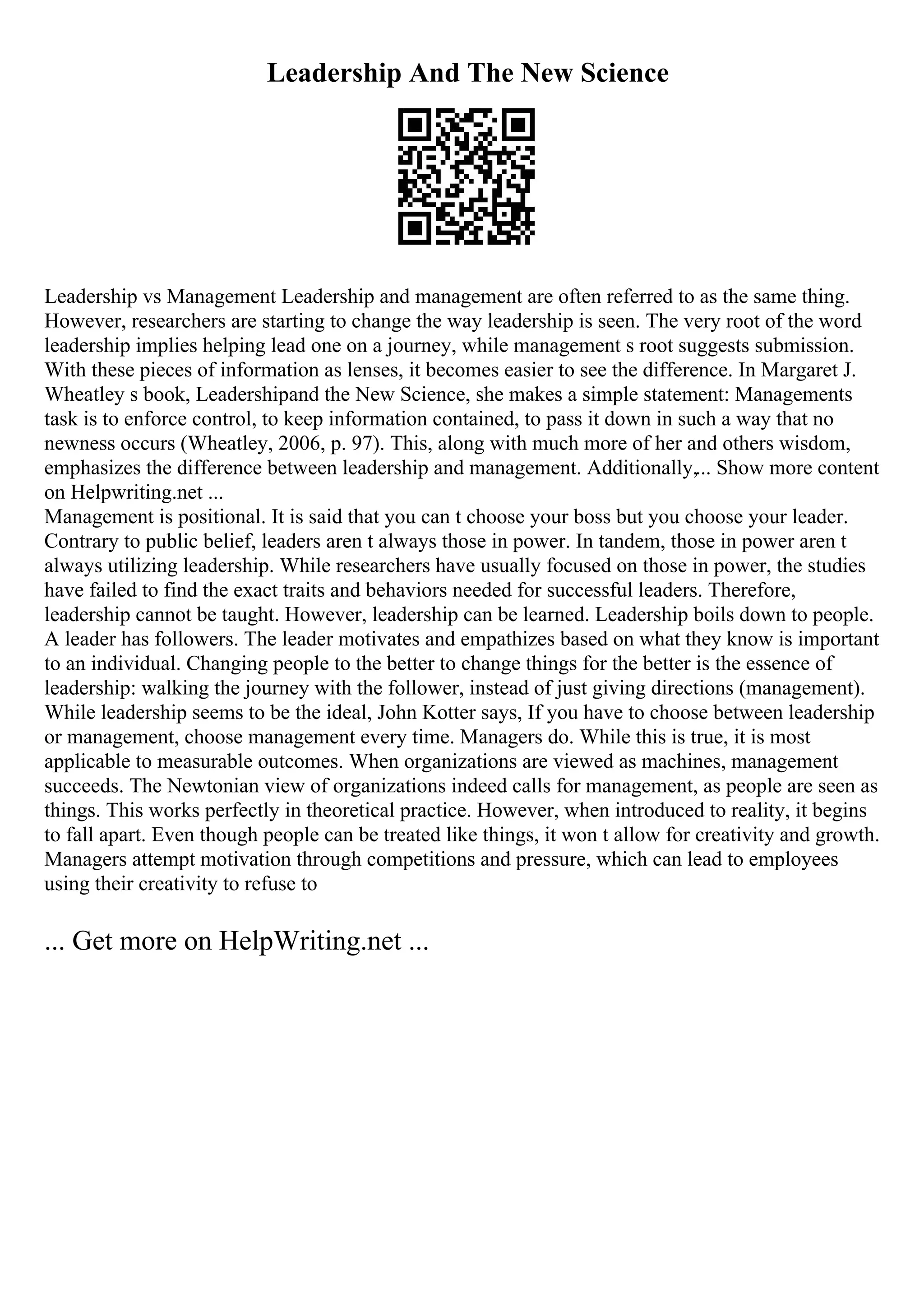 Leadership And The New Science
Leadership vs Management Leadership and management are often referred to as the same thing.
However, researchers are starting to change the way leadership is seen. The very root of the word
leadership implies helping lead one on a journey, while management s root suggests submission.
With these pieces of information as lenses, it becomes easier to see the difference. In Margaret J.
Wheatley s book, Leadershipand the New Science, she makes a simple statement: Managements
task is to enforce control, to keep information contained, to pass it down in such a way that no
newness occurs (Wheatley, 2006, p. 97). This, along with much more of her and others wisdom,
emphasizes the difference between leadership and management. Additionally,... Show more content
on Helpwriting.net ...
Management is positional. It is said that you can t choose your boss but you choose your leader.
Contrary to public belief, leaders aren t always those in power. In tandem, those in power aren t
always utilizing leadership. While researchers have usually focused on those in power, the studies
have failed to find the exact traits and behaviors needed for successful leaders. Therefore,
leadership cannot be taught. However, leadership can be learned. Leadership boils down to people.
A leader has followers. The leader motivates and empathizes based on what they know is important
to an individual. Changing people to the better to change things for the better is the essence of
leadership: walking the journey with the follower, instead of just giving directions (management).
While leadership seems to be the ideal, John Kotter says, If you have to choose between leadership
or management, choose management every time. Managers do. While this is true, it is most
applicable to measurable outcomes. When organizations are viewed as machines, management
succeeds. The Newtonian view of organizations indeed calls for management, as people are seen as
things. This works perfectly in theoretical practice. However, when introduced to reality, it begins
to fall apart. Even though people can be treated like things, it won t allow for creativity and growth.
Managers attempt motivation through competitions and pressure, which can lead to employees
using their creativity to refuse to
... Get more on HelpWriting.net ...
 