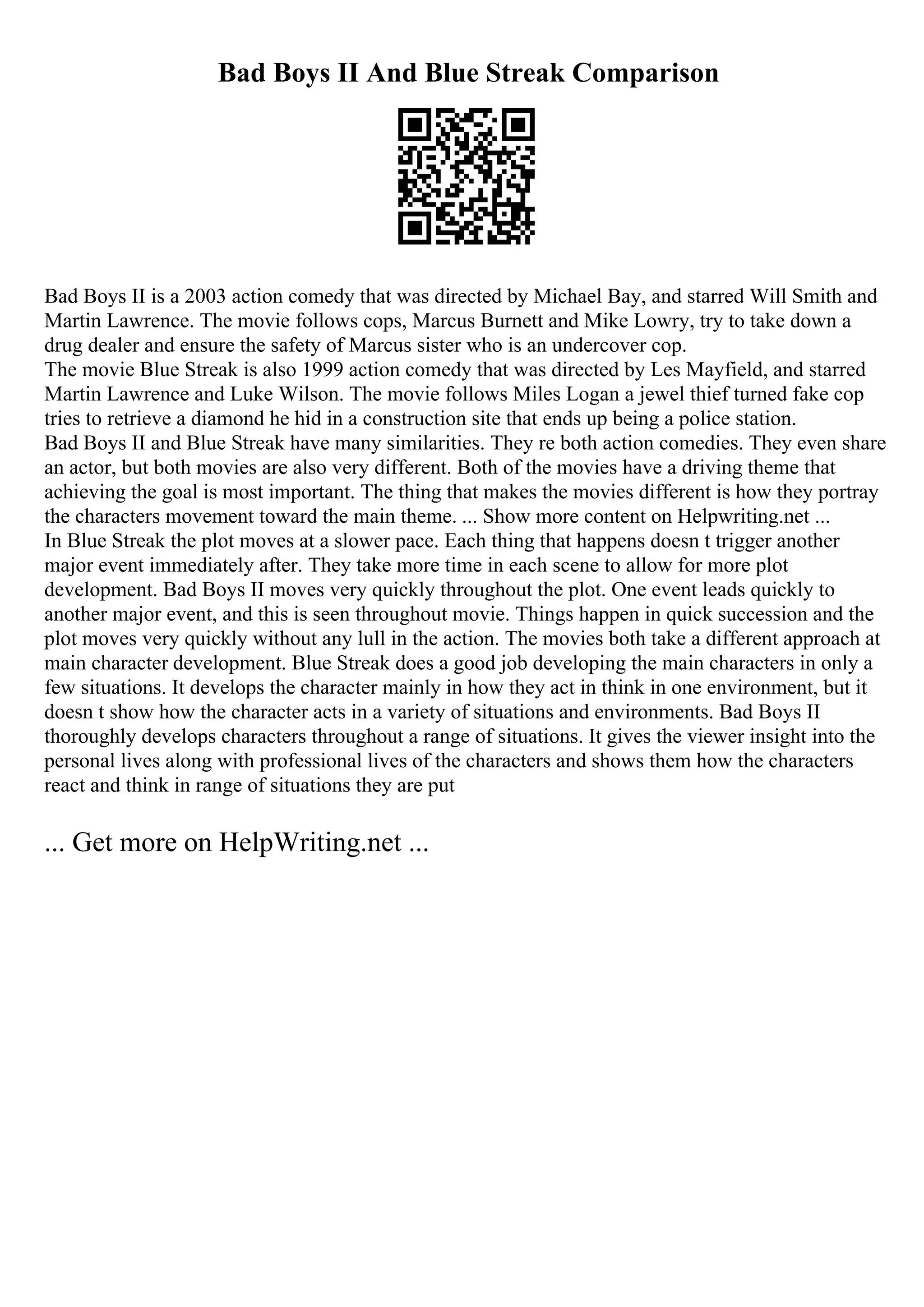 Bad Boys II And Blue Streak Comparison
Bad Boys II is a 2003 action comedy that was directed by Michael Bay, and starred Will Smith and
Martin Lawrence. The movie follows cops, Marcus Burnett and Mike Lowry, try to take down a
drug dealer and ensure the safety of Marcus sister who is an undercover cop.
The movie Blue Streak is also 1999 action comedy that was directed by Les Mayfield, and starred
Martin Lawrence and Luke Wilson. The movie follows Miles Logan a jewel thief turned fake cop
tries to retrieve a diamond he hid in a construction site that ends up being a police station.
Bad Boys II and Blue Streak have many similarities. They re both action comedies. They even share
an actor, but both movies are also very different. Both of the movies have a driving theme that
achieving the goal is most important. The thing that makes the movies different is how they portray
the characters movement toward the main theme. ... Show more content on Helpwriting.net ...
In Blue Streak the plot moves at a slower pace. Each thing that happens doesn t trigger another
major event immediately after. They take more time in each scene to allow for more plot
development. Bad Boys II moves very quickly throughout the plot. One event leads quickly to
another major event, and this is seen throughout movie. Things happen in quick succession and the
plot moves very quickly without any lull in the action. The movies both take a different approach at
main character development. Blue Streak does a good job developing the main characters in only a
few situations. It develops the character mainly in how they act in think in one environment, but it
doesn t show how the character acts in a variety of situations and environments. Bad Boys II
thoroughly develops characters throughout a range of situations. It gives the viewer insight into the
personal lives along with professional lives of the characters and shows them how the characters
react and think in range of situations they are put
... Get more on HelpWriting.net ...
 