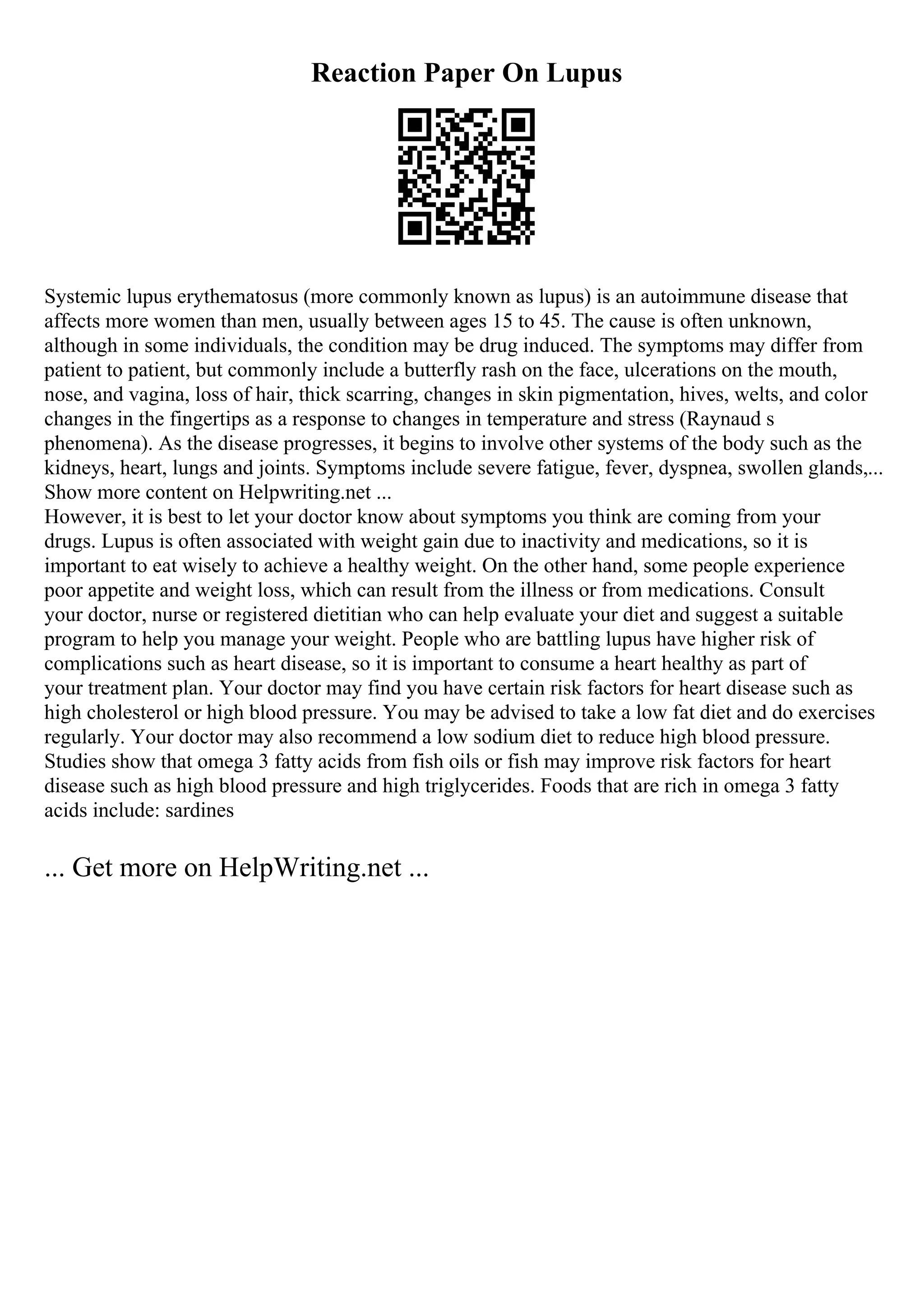 Reaction Paper On Lupus
Systemic lupus erythematosus (more commonly known as lupus) is an autoimmune disease that
affects more women than men, usually between ages 15 to 45. The cause is often unknown,
although in some individuals, the condition may be drug induced. The symptoms may differ from
patient to patient, but commonly include a butterfly rash on the face, ulcerations on the mouth,
nose, and vagina, loss of hair, thick scarring, changes in skin pigmentation, hives, welts, and color
changes in the fingertips as a response to changes in temperature and stress (Raynaud s
phenomena). As the disease progresses, it begins to involve other systems of the body such as the
kidneys, heart, lungs and joints. Symptoms include severe fatigue, fever, dyspnea, swollen glands,...
Show more content on Helpwriting.net ...
However, it is best to let your doctor know about symptoms you think are coming from your
drugs. Lupus is often associated with weight gain due to inactivity and medications, so it is
important to eat wisely to achieve a healthy weight. On the other hand, some people experience
poor appetite and weight loss, which can result from the illness or from medications. Consult
your doctor, nurse or registered dietitian who can help evaluate your diet and suggest a suitable
program to help you manage your weight. People who are battling lupus have higher risk of
complications such as heart disease, so it is important to consume a heart healthy as part of
your treatment plan. Your doctor may find you have certain risk factors for heart disease such as
high cholesterol or high blood pressure. You may be advised to take a low fat diet and do exercises
regularly. Your doctor may also recommend a low sodium diet to reduce high blood pressure.
Studies show that omega 3 fatty acids from fish oils or fish may improve risk factors for heart
disease such as high blood pressure and high triglycerides. Foods that are rich in omega 3 fatty
acids include: sardines
... Get more on HelpWriting.net ...
 