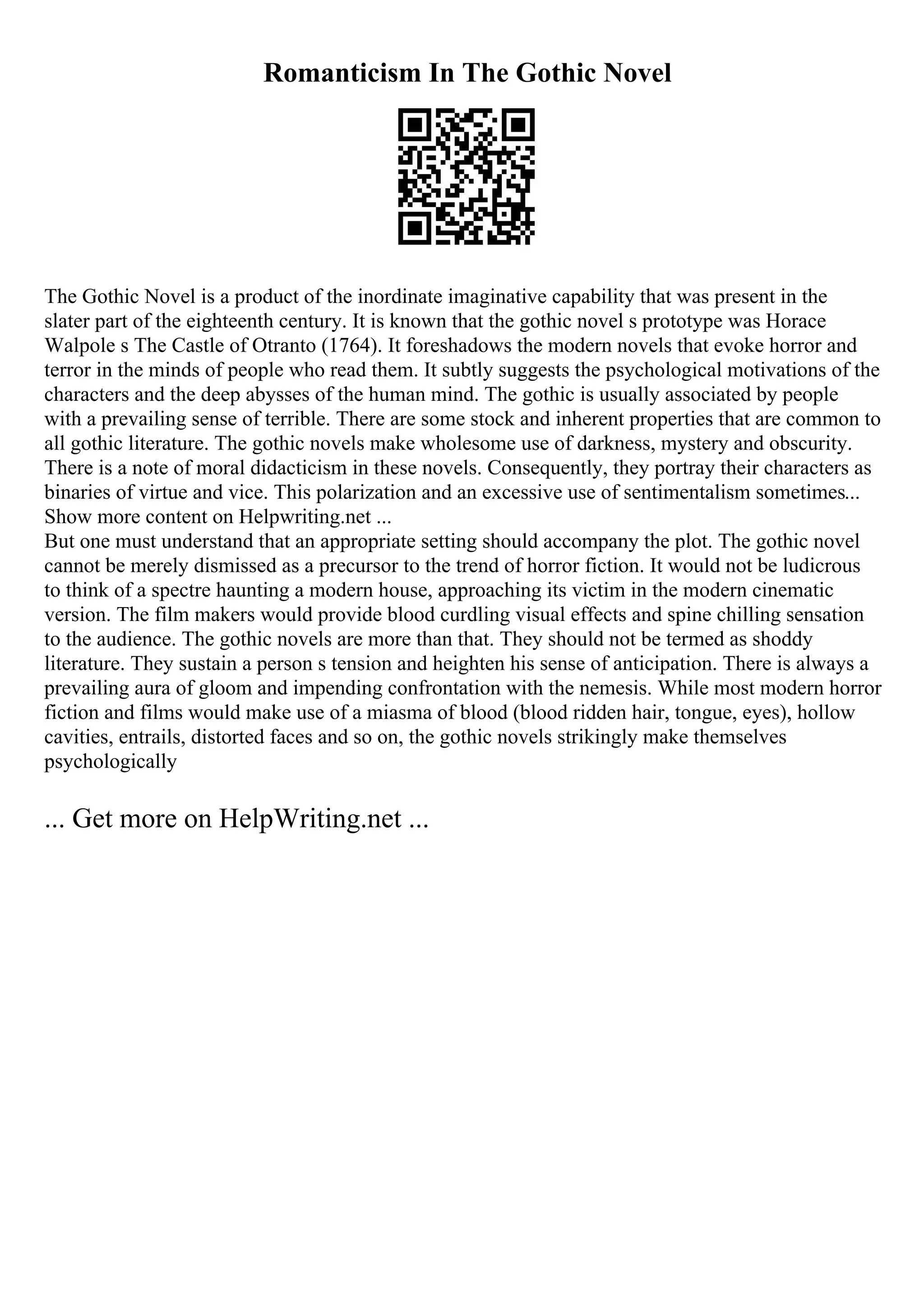 Romanticism In The Gothic Novel
The Gothic Novel is a product of the inordinate imaginative capability that was present in the
slater part of the eighteenth century. It is known that the gothic novel s prototype was Horace
Walpole s The Castle of Otranto (1764). It foreshadows the modern novels that evoke horror and
terror in the minds of people who read them. It subtly suggests the psychological motivations of the
characters and the deep abysses of the human mind. The gothic is usually associated by people
with a prevailing sense of terrible. There are some stock and inherent properties that are common to
all gothic literature. The gothic novels make wholesome use of darkness, mystery and obscurity.
There is a note of moral didacticism in these novels. Consequently, they portray their characters as
binaries of virtue and vice. This polarization and an excessive use of sentimentalism sometimes...
Show more content on Helpwriting.net ...
But one must understand that an appropriate setting should accompany the plot. The gothic novel
cannot be merely dismissed as a precursor to the trend of horror fiction. It would not be ludicrous
to think of a spectre haunting a modern house, approaching its victim in the modern cinematic
version. The film makers would provide blood curdling visual effects and spine chilling sensation
to the audience. The gothic novels are more than that. They should not be termed as shoddy
literature. They sustain a person s tension and heighten his sense of anticipation. There is always a
prevailing aura of gloom and impending confrontation with the nemesis. While most modern horror
fiction and films would make use of a miasma of blood (blood ridden hair, tongue, eyes), hollow
cavities, entrails, distorted faces and so on, the gothic novels strikingly make themselves
psychologically
... Get more on HelpWriting.net ...
 