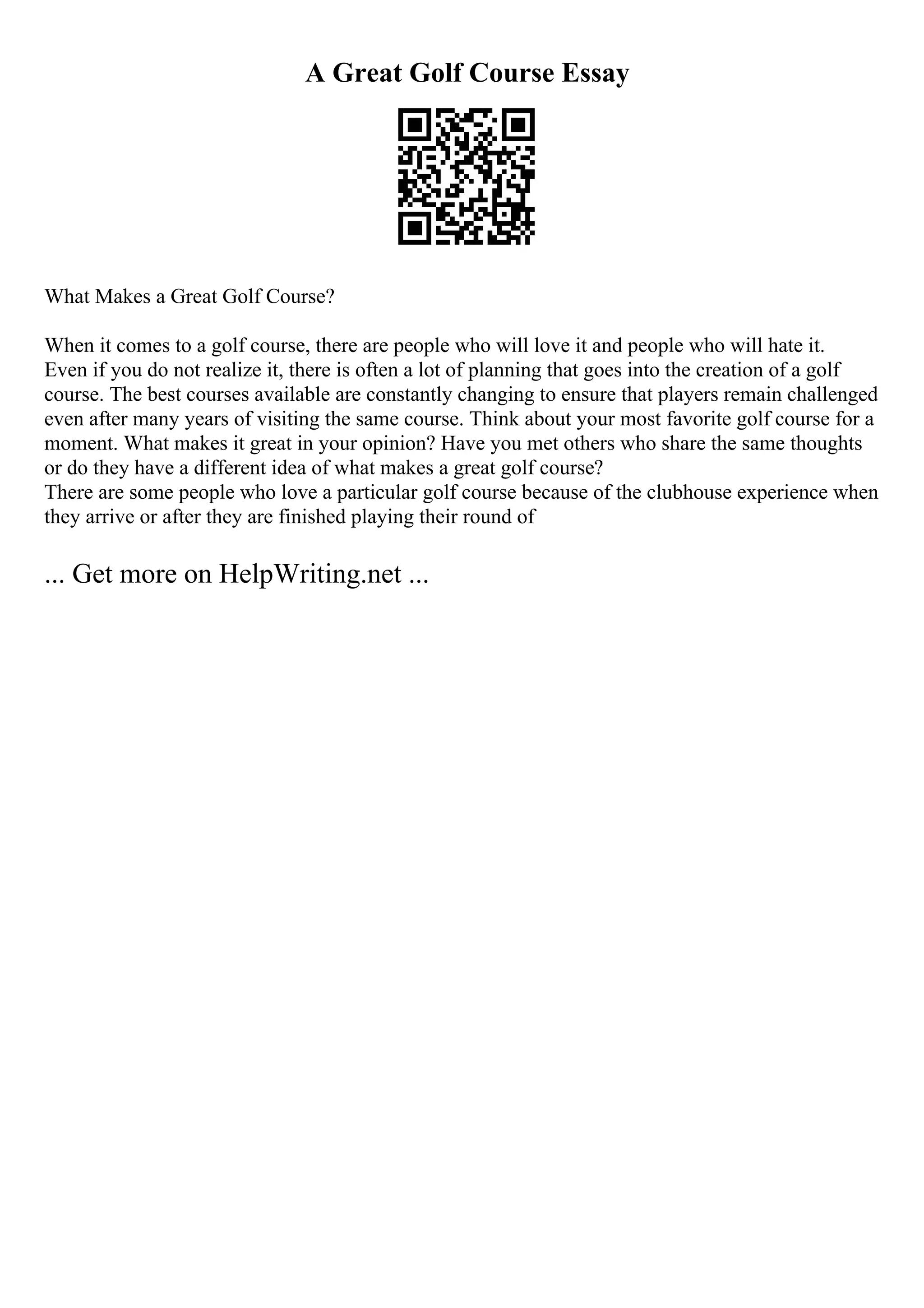 A Great Golf Course Essay
What Makes a Great Golf Course?
When it comes to a golf course, there are people who will love it and people who will hate it.
Even if you do not realize it, there is often a lot of planning that goes into the creation of a golf
course. The best courses available are constantly changing to ensure that players remain challenged
even after many years of visiting the same course. Think about your most favorite golf course for a
moment. What makes it great in your opinion? Have you met others who share the same thoughts
or do they have a different idea of what makes a great golf course?
There are some people who love a particular golf course because of the clubhouse experience when
they arrive or after they are finished playing their round of
... Get more on HelpWriting.net ...
 
