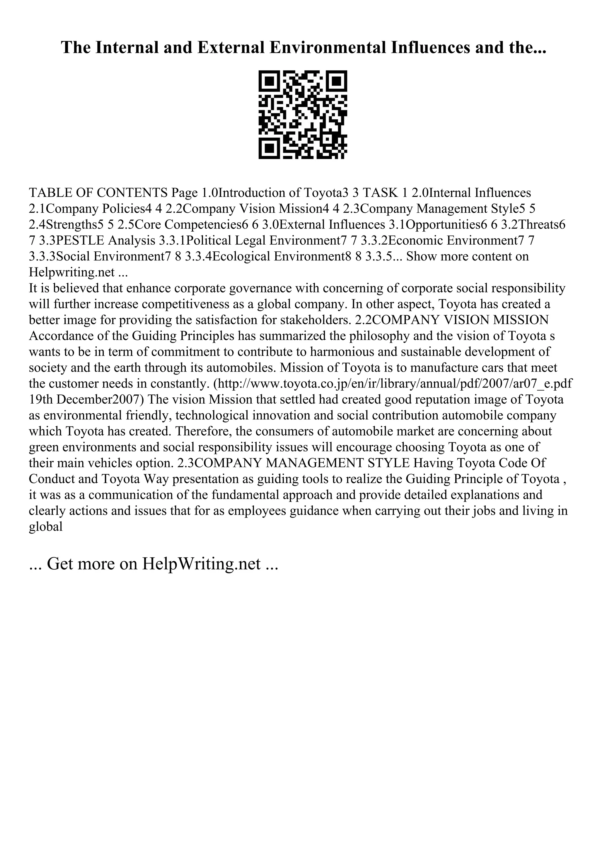 The Internal and External Environmental Influences and the...
TABLE OF CONTENTS Page 1.0Introduction of Toyota3 3 TASK 1 2.0Internal Influences
2.1Company Policies4 4 2.2Company Vision Mission4 4 2.3Company Management Style5 5
2.4Strengths5 5 2.5Core Competencies6 6 3.0External Influences 3.1Opportunities6 6 3.2Threats6
7 3.3PESTLE Analysis 3.3.1Political Legal Environment7 7 3.3.2Economic Environment7 7
3.3.3Social Environment7 8 3.3.4Ecological Environment8 8 3.3.5... Show more content on
Helpwriting.net ...
It is believed that enhance corporate governance with concerning of corporate social responsibility
will further increase competitiveness as a global company. In other aspect, Toyota has created a
better image for providing the satisfaction for stakeholders. 2.2COMPANY VISION MISSION
Accordance of the Guiding Principles has summarized the philosophy and the vision of Toyota s
wants to be in term of commitment to contribute to harmonious and sustainable development of
society and the earth through its automobiles. Mission of Toyota is to manufacture cars that meet
the customer needs in constantly. (http://www.toyota.co.jp/en/ir/library/annual/pdf/2007/ar07_e.pdf
19th December2007) The vision Mission that settled had created good reputation image of Toyota
as environmental friendly, technological innovation and social contribution automobile company
which Toyota has created. Therefore, the consumers of automobile market are concerning about
green environments and social responsibility issues will encourage choosing Toyota as one of
their main vehicles option. 2.3COMPANY MANAGEMENT STYLE Having Toyota Code Of
Conduct and Toyota Way presentation as guiding tools to realize the Guiding Principle of Toyota ,
it was as a communication of the fundamental approach and provide detailed explanations and
clearly actions and issues that for as employees guidance when carrying out their jobs and living in
global
... Get more on HelpWriting.net ...
 