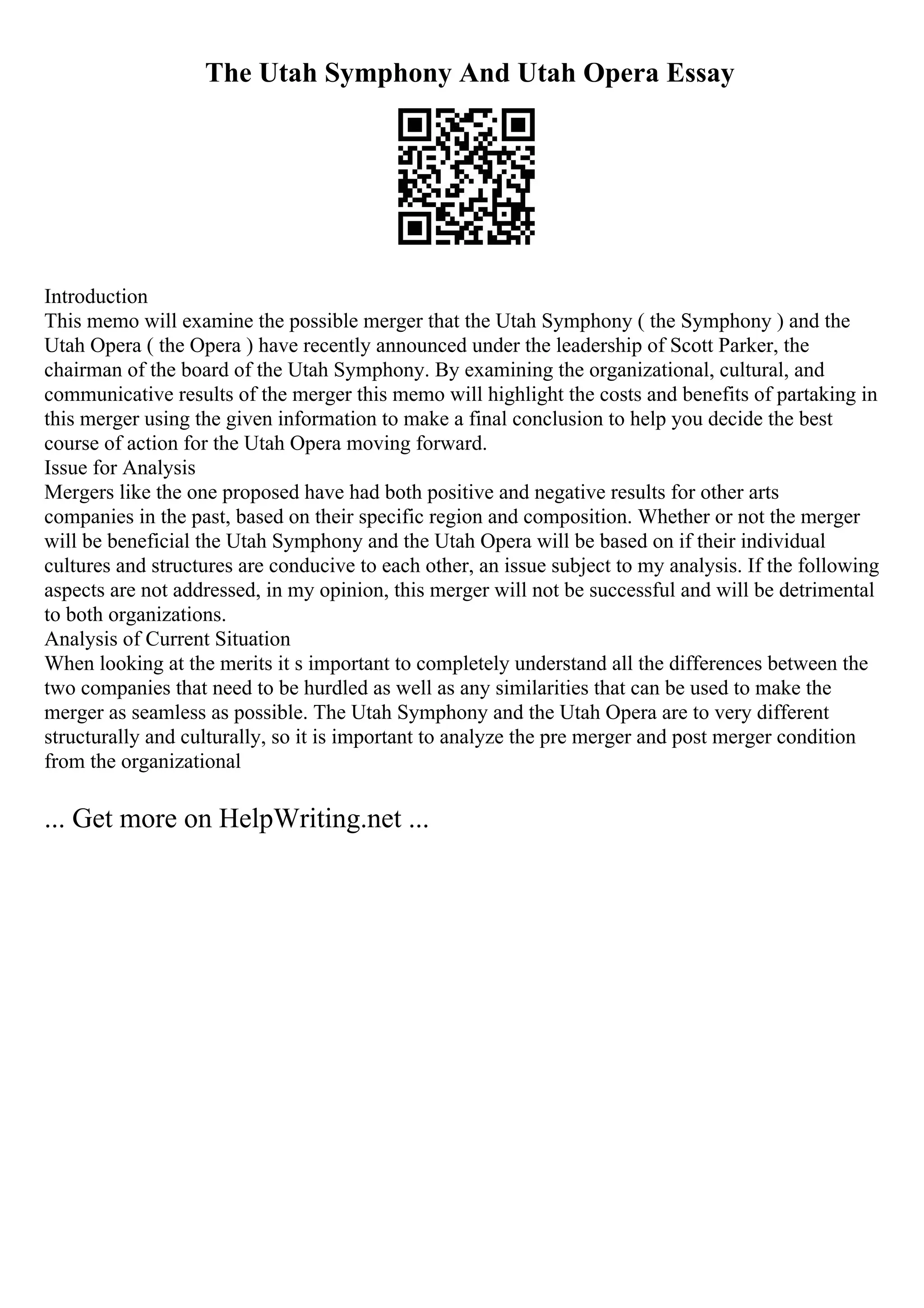 The Utah Symphony And Utah Opera Essay
Introduction
This memo will examine the possible merger that the Utah Symphony ( the Symphony ) and the
Utah Opera ( the Opera ) have recently announced under the leadership of Scott Parker, the
chairman of the board of the Utah Symphony. By examining the organizational, cultural, and
communicative results of the merger this memo will highlight the costs and benefits of partaking in
this merger using the given information to make a final conclusion to help you decide the best
course of action for the Utah Opera moving forward.
Issue for Analysis
Mergers like the one proposed have had both positive and negative results for other arts
companies in the past, based on their specific region and composition. Whether or not the merger
will be beneficial the Utah Symphony and the Utah Opera will be based on if their individual
cultures and structures are conducive to each other, an issue subject to my analysis. If the following
aspects are not addressed, in my opinion, this merger will not be successful and will be detrimental
to both organizations.
Analysis of Current Situation
When looking at the merits it s important to completely understand all the differences between the
two companies that need to be hurdled as well as any similarities that can be used to make the
merger as seamless as possible. The Utah Symphony and the Utah Opera are to very different
structurally and culturally, so it is important to analyze the pre merger and post merger condition
from the organizational
... Get more on HelpWriting.net ...
 