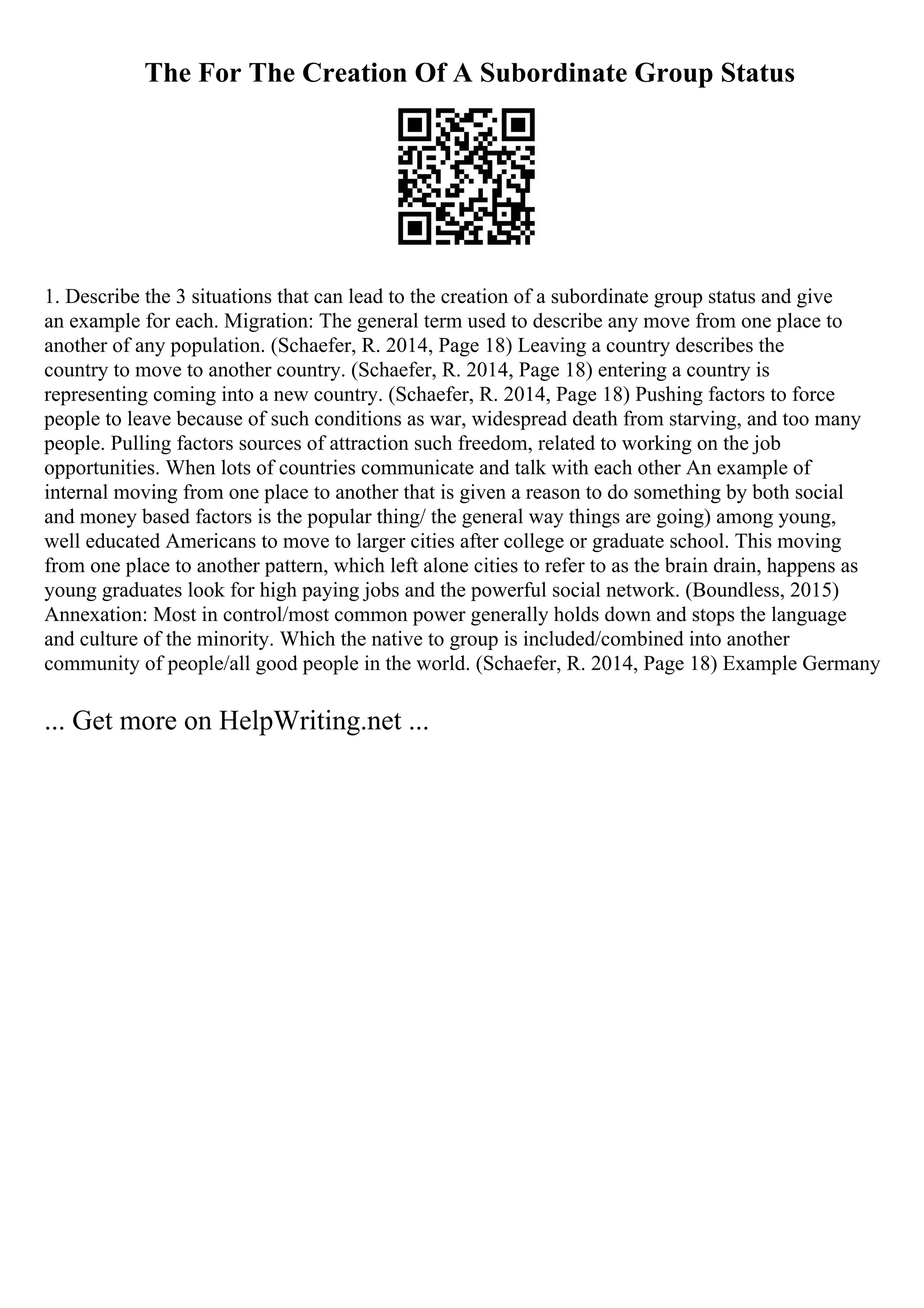 The For The Creation Of A Subordinate Group Status
1. Describe the 3 situations that can lead to the creation of a subordinate group status and give
an example for each. Migration: The general term used to describe any move from one place to
another of any population. (Schaefer, R. 2014, Page 18) Leaving a country describes the
country to move to another country. (Schaefer, R. 2014, Page 18) entering a country is
representing coming into a new country. (Schaefer, R. 2014, Page 18) Pushing factors to force
people to leave because of such conditions as war, widespread death from starving, and too many
people. Pulling factors sources of attraction such freedom, related to working on the job
opportunities. When lots of countries communicate and talk with each other An example of
internal moving from one place to another that is given a reason to do something by both social
and money based factors is the popular thing/ the general way things are going) among young,
well educated Americans to move to larger cities after college or graduate school. This moving
from one place to another pattern, which left alone cities to refer to as the brain drain, happens as
young graduates look for high paying jobs and the powerful social network. (Boundless, 2015)
Annexation: Most in control/most common power generally holds down and stops the language
and culture of the minority. Which the native to group is included/combined into another
community of people/all good people in the world. (Schaefer, R. 2014, Page 18) Example Germany
... Get more on HelpWriting.net ...
 