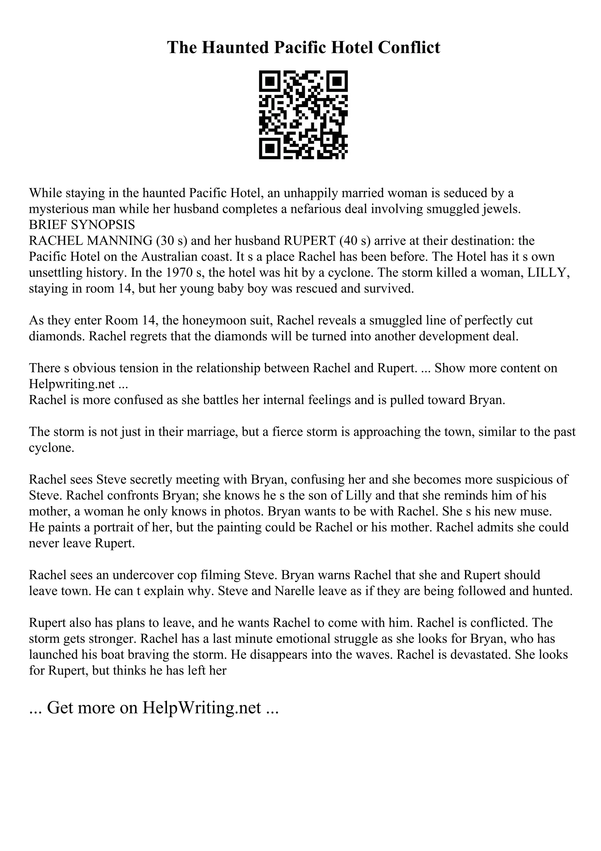 The Haunted Pacific Hotel Conflict
While staying in the haunted Pacific Hotel, an unhappily married woman is seduced by a
mysterious man while her husband completes a nefarious deal involving smuggled jewels.
BRIEF SYNOPSIS
RACHEL MANNING (30 s) and her husband RUPERT (40 s) arrive at their destination: the
Pacific Hotel on the Australian coast. It s a place Rachel has been before. The Hotel has it s own
unsettling history. In the 1970 s, the hotel was hit by a cyclone. The storm killed a woman, LILLY,
staying in room 14, but her young baby boy was rescued and survived.
As they enter Room 14, the honeymoon suit, Rachel reveals a smuggled line of perfectly cut
diamonds. Rachel regrets that the diamonds will be turned into another development deal.
There s obvious tension in the relationship between Rachel and Rupert. ... Show more content on
Helpwriting.net ...
Rachel is more confused as she battles her internal feelings and is pulled toward Bryan.
The storm is not just in their marriage, but a fierce storm is approaching the town, similar to the past
cyclone.
Rachel sees Steve secretly meeting with Bryan, confusing her and she becomes more suspicious of
Steve. Rachel confronts Bryan; she knows he s the son of Lilly and that she reminds him of his
mother, a woman he only knows in photos. Bryan wants to be with Rachel. She s his new muse.
He paints a portrait of her, but the painting could be Rachel or his mother. Rachel admits she could
never leave Rupert.
Rachel sees an undercover cop filming Steve. Bryan warns Rachel that she and Rupert should
leave town. He can t explain why. Steve and Narelle leave as if they are being followed and hunted.
Rupert also has plans to leave, and he wants Rachel to come with him. Rachel is conflicted. The
storm gets stronger. Rachel has a last minute emotional struggle as she looks for Bryan, who has
launched his boat braving the storm. He disappears into the waves. Rachel is devastated. She looks
for Rupert, but thinks he has left her
... Get more on HelpWriting.net ...
 