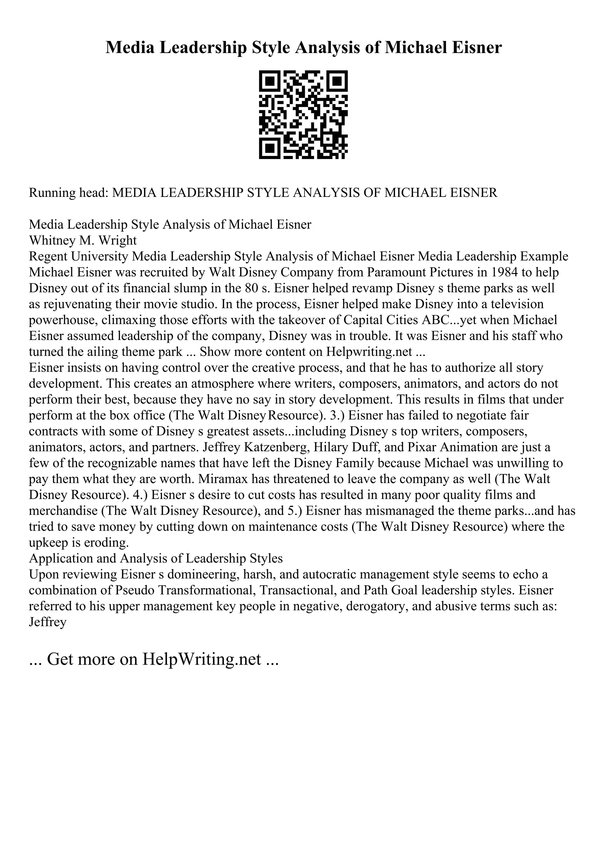 Media Leadership Style Analysis of Michael Eisner
Running head: MEDIA LEADERSHIP STYLE ANALYSIS OF MICHAEL EISNER
Media Leadership Style Analysis of Michael Eisner
Whitney M. Wright
Regent University Media Leadership Style Analysis of Michael Eisner Media Leadership Example
Michael Eisner was recruited by Walt Disney Company from Paramount Pictures in 1984 to help
Disney out of its financial slump in the 80 s. Eisner helped revamp Disney s theme parks as well
as rejuvenating their movie studio. In the process, Eisner helped make Disney into a television
powerhouse, climaxing those efforts with the takeover of Capital Cities ABC...yet when Michael
Eisner assumed leadership of the company, Disney was in trouble. It was Eisner and his staff who
turned the ailing theme park ... Show more content on Helpwriting.net ...
Eisner insists on having control over the creative process, and that he has to authorize all story
development. This creates an atmosphere where writers, composers, animators, and actors do not
perform their best, because they have no say in story development. This results in films that under
perform at the box office (The Walt DisneyResource). 3.) Eisner has failed to negotiate fair
contracts with some of Disney s greatest assets...including Disney s top writers, composers,
animators, actors, and partners. Jeffrey Katzenberg, Hilary Duff, and Pixar Animation are just a
few of the recognizable names that have left the Disney Family because Michael was unwilling to
pay them what they are worth. Miramax has threatened to leave the company as well (The Walt
Disney Resource). 4.) Eisner s desire to cut costs has resulted in many poor quality films and
merchandise (The Walt Disney Resource), and 5.) Eisner has mismanaged the theme parks...and has
tried to save money by cutting down on maintenance costs (The Walt Disney Resource) where the
upkeep is eroding.
Application and Analysis of Leadership Styles
Upon reviewing Eisner s domineering, harsh, and autocratic management style seems to echo a
combination of Pseudo Transformational, Transactional, and Path Goal leadership styles. Eisner
referred to his upper management key people in negative, derogatory, and abusive terms such as:
Jeffrey
... Get more on HelpWriting.net ...
 