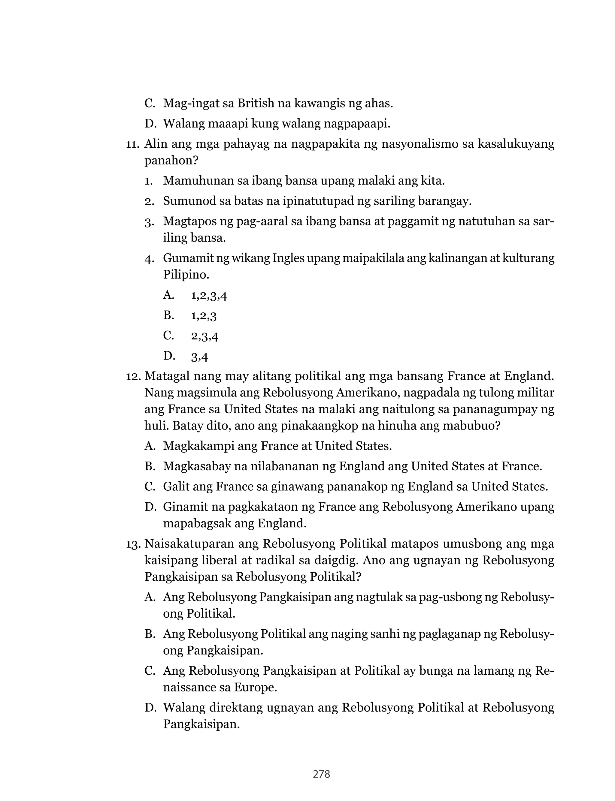 278
C. Mag-ingat sa British na kawangis ng ahas.
D.	 Walang	maaapi	kung	walang	nagpapaapi.	
11. Alin ang mga pahayag na nagpapakita ng nasyonalismo sa kasalukuyang
panahon?
1. Mamuhunan sa ibang bansa upang malaki ang kita.
2. Sumunod sa batas na ipinatutupad ng sariling barangay.
3. Magtapos ng pag-aaral sa ibang bansa at paggamit ng natutuhan sa sar-
iling bansa.
4. Gumamit ng wikang Ingles upang maipakilala ang kalinangan at kulturang
Pilipino.
A. 1,2,3,4
B. 1,2,3
C. 2,3,4
D. 3,4
12.	Matagal	nang	may	alitang	politikal	ang	mga	bansang	France	at	England.	
Nang	magsimula	ang	Rebolusyong	Amerikano,	nagpadala	ng	tulong	militar	
ang	France	sa	United	States	na	malaki	ang	naitulong	sa	pananagumpay	ng	
huli. Batay dito, ano ang pinakaangkop na hinuha ang mabubuo?
A.	 Magkakampi	ang	France	at	United	States.
B.	 Magkasabay	na	nilabananan	ng	England	ang	United	States	at	France.
C.	 Galit	ang	France	sa	ginawang	pananakop	ng	England	sa	United	States.
D.	 Ginamit	na	pagkakataon	ng	France	ang	Rebolusyong	Amerikano	upang	
mapabagsak ang England.
13.	Naisakatuparan	ang	Rebolusyong	Politikal	matapos	umusbong	ang	mga	
kaisipang	liberal	at	radikal	sa	daigdig.	Ano	ang	ugnayan	ng	Rebolusyong	
Pangkaisipan	sa	Rebolusyong	Politikal?
A.	 Ang	Rebolusyong	Pangkaisipan	ang	nagtulak	sa	pag-usbong	ng	Rebolusy-
ong Politikal.
B.	 Ang	Rebolusyong	Politikal	ang	naging	sanhi	ng	paglaganap	ng	Rebolusy-
ong Pangkaisipan.
C.	 Ang	Rebolusyong	Pangkaisipan	at	Politikal	ay	bunga	na	lamang	ng	Re-
naissance sa Europe.
D.	 Walang	direktang	ugnayan	ang	Rebolusyong	Politikal	at	Rebolusyong	
Pangkaisipan.
 