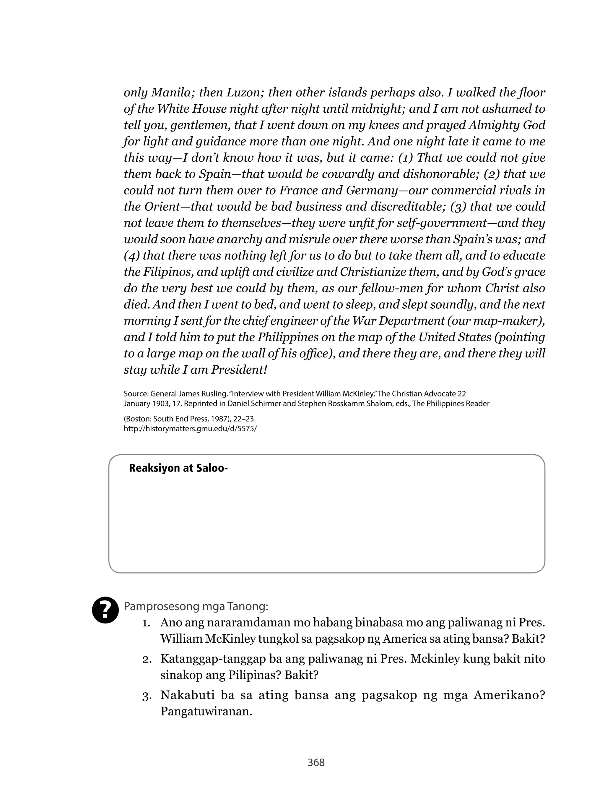368
only Manila; then Luzon; then other islands perhaps also. I walked the floor
of the White House night after night until midnight; and I am not ashamed to
tell you, gentlemen, that I went down on my knees and prayed Almighty God
for light and guidance more than one night. And one night late it came to me
this way—I don’t know how it was, but it came: (1) That we could not give
them back to Spain—that would be cowardly and dishonorable; (2) that we
could not turn them over to France and Germany—our commercial rivals in
the Orient—that would be bad business and discreditable; (3) that we could
not leave them to themselves—they were unfit for self-government—and they
would soon have anarchy and misrule over there worse than Spain’s was; and
(4) that there was nothing left for us to do but to take them all, and to educate
the Filipinos, and uplift and civilize and Christianize them, and by God’s grace
do the very best we could by them, as our fellow-men for whom Christ also
died. And then I went to bed, and went to sleep, and slept soundly, and the next
morning I sent for the chief engineer of the War Department (our map-maker),
and I told him to put the Philippines on the map of the United States (pointing
to a large map on the wall of his office), and there they are, and there they will
stay while I am President!
Source: General James Rusling,“Interview with President William McKinley,”The Christian Advocate 22
January 1903, 17. Reprinted in Daniel Schirmer and Stephen Rosskamm Shalom, eds., The Philippines Reader
(Boston: South End Press, 1987), 22–23.
http://historymatters.gmu.edu/d/5575/
Reaksiyon at Saloo-
Pamprosesong mga Tanong:
1. Ano ang nararamdaman mo habang binabasa mo ang paliwanag ni Pres.
William	McKinley	tungkol	sa	pagsakop	ng	America	sa	ating	bansa?	Bakit?
2. Katanggap-tanggap ba ang paliwanag ni Pres. Mckinley kung bakit nito
sinakop ang Pilipinas? Bakit?
3. Nakabuti	 ba	 sa	 ating	 bansa	 ang	 pagsakop	 ng	 mga	 Amerikano?	
Pangatuwiranan.
?
 