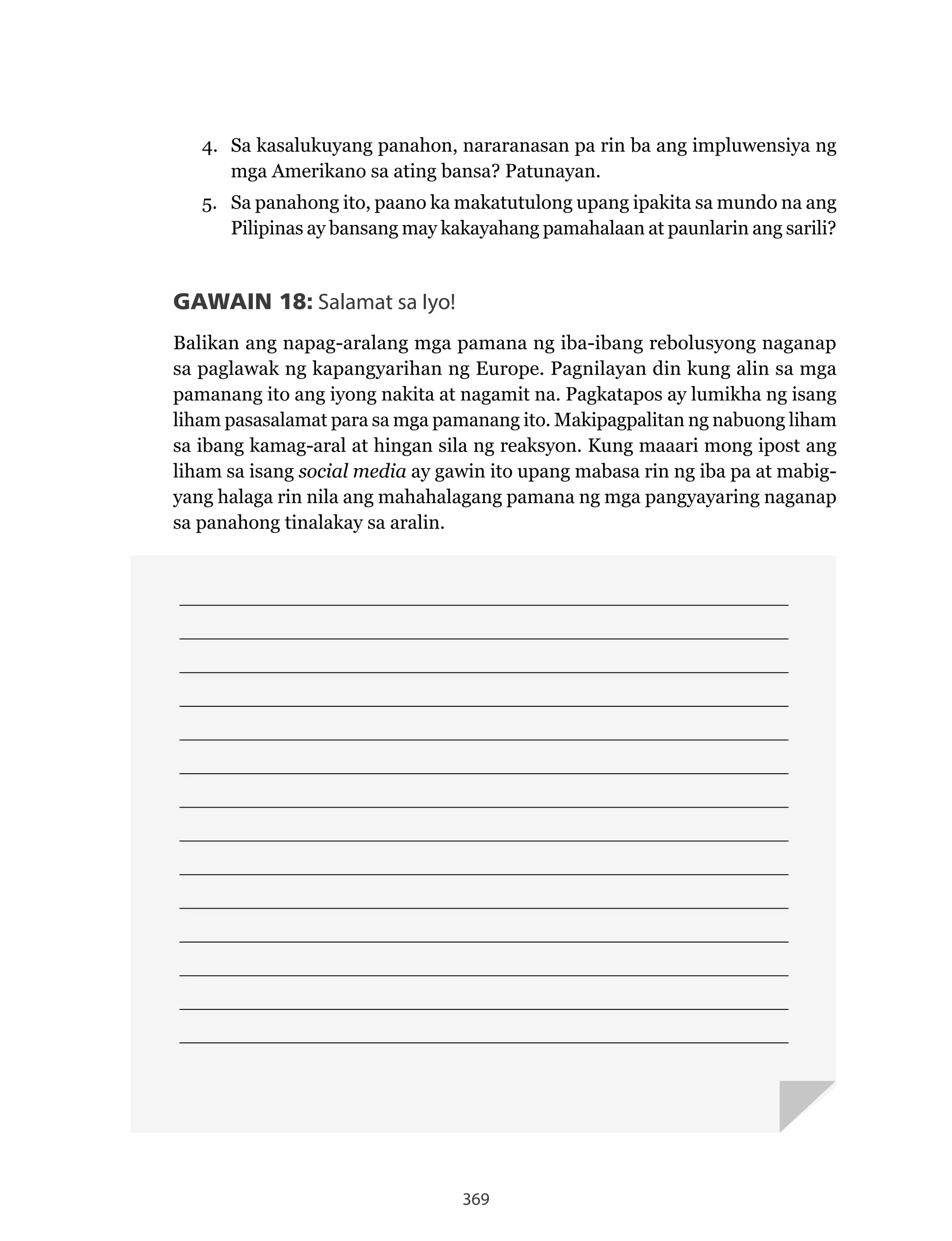 369
____________________________________________________________________________
____________________________________________________________________________
____________________________________________________________________________
____________________________________________________________________________
____________________________________________________________________________
____________________________________________________________________________
____________________________________________________________________________
____________________________________________________________________________
____________________________________________________________________________
____________________________________________________________________________
____________________________________________________________________________
____________________________________________________________________________
____________________________________________________________________________
____________________________________________________________________________
4. Sa kasalukuyang panahon, nararanasan pa rin ba ang impluwensiya ng
mga Amerikano sa ating bansa? Patunayan.
5. Sa panahong ito, paano ka makatutulong upang ipakita sa mundo na ang
Pilipinas ay bansang may kakayahang pamahalaan at paunlarin ang sarili?
GAWAIN 18: Salamat sa Iyo!
Balikan ang napag-aralang mga pamana ng iba-ibang rebolusyong naganap
sa paglawak ng kapangyarihan ng Europe. Pagnilayan din kung alin sa mga
pamanang ito ang iyong nakita at nagamit na. Pagkatapos ay lumikha ng isang
liham pasasalamat para sa mga pamanang ito. Makipagpalitan ng nabuong liham
sa ibang kamag-aral at hingan sila ng reaksyon. Kung maaari mong ipost ang
liham sa isang social media ay gawin ito upang mabasa rin ng iba pa at mabig-
yang halaga rin nila ang mahahalagang pamana ng mga pangyayaring naganap
sa panahong tinalakay sa aralin.
 