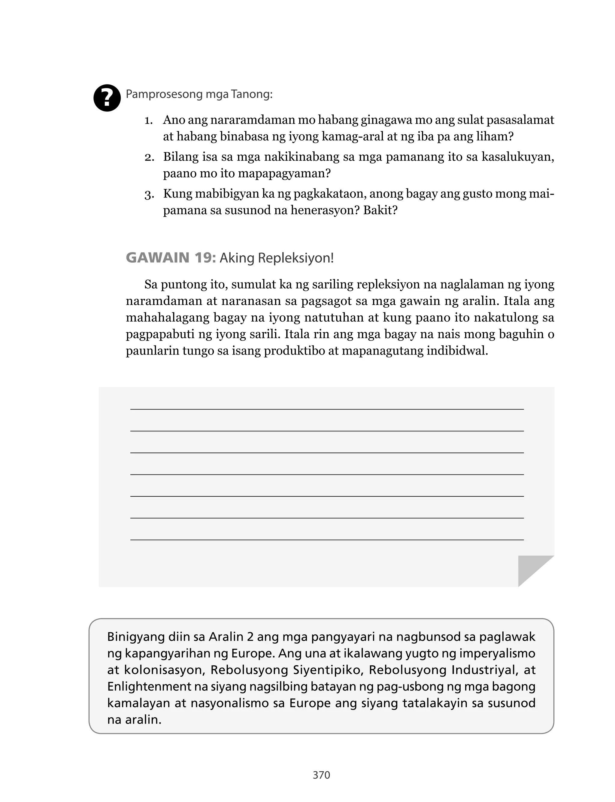 370
____________________________________________________________________________
____________________________________________________________________________
____________________________________________________________________________
____________________________________________________________________________
____________________________________________________________________________
____________________________________________________________________________
____________________________________________________________________________
Binigyang diin sa Aralin 2 ang mga pangyayari na nagbunsod sa paglawak
ng kapangyarihan ng Europe. Ang una at ikalawang yugto ng imperyalismo
at kolonisasyon, Rebolusyong Siyentipiko, Rebolusyong Industriyal, at
Enlightenment na siyang nagsilbing batayan ng pag-usbong ng mga bagong
kamalayan at nasyonalismo sa Europe ang siyang tatalakayin sa susunod
na aralin.
Pamprosesong mga Tanong:
1. Ano ang nararamdaman mo habang ginagawa mo ang sulat pasasalamat
at habang binabasa ng iyong kamag-aral at ng iba pa ang liham?
2. Bilang isa sa mga nakikinabang sa mga pamanang ito sa kasalukuyan,
paano mo ito mapapagyaman?
3. Kung mabibigyan ka ng pagkakataon, anong bagay ang gusto mong mai-
pamana sa susunod na henerasyon? Bakit?
GAWAIN 19: Aking Repleksiyon!
Sa puntong ito, sumulat ka ng sariling repleksiyon na naglalaman ng iyong
naramdaman at naranasan sa pagsagot sa mga gawain ng aralin. Itala ang
mahahalagang bagay na iyong natutuhan at kung paano ito nakatulong sa
pagpapabuti ng iyong sarili. Itala rin ang mga bagay na nais mong baguhin o
paunlarin tungo sa isang produktibo at mapanagutang indibidwal.
?
 