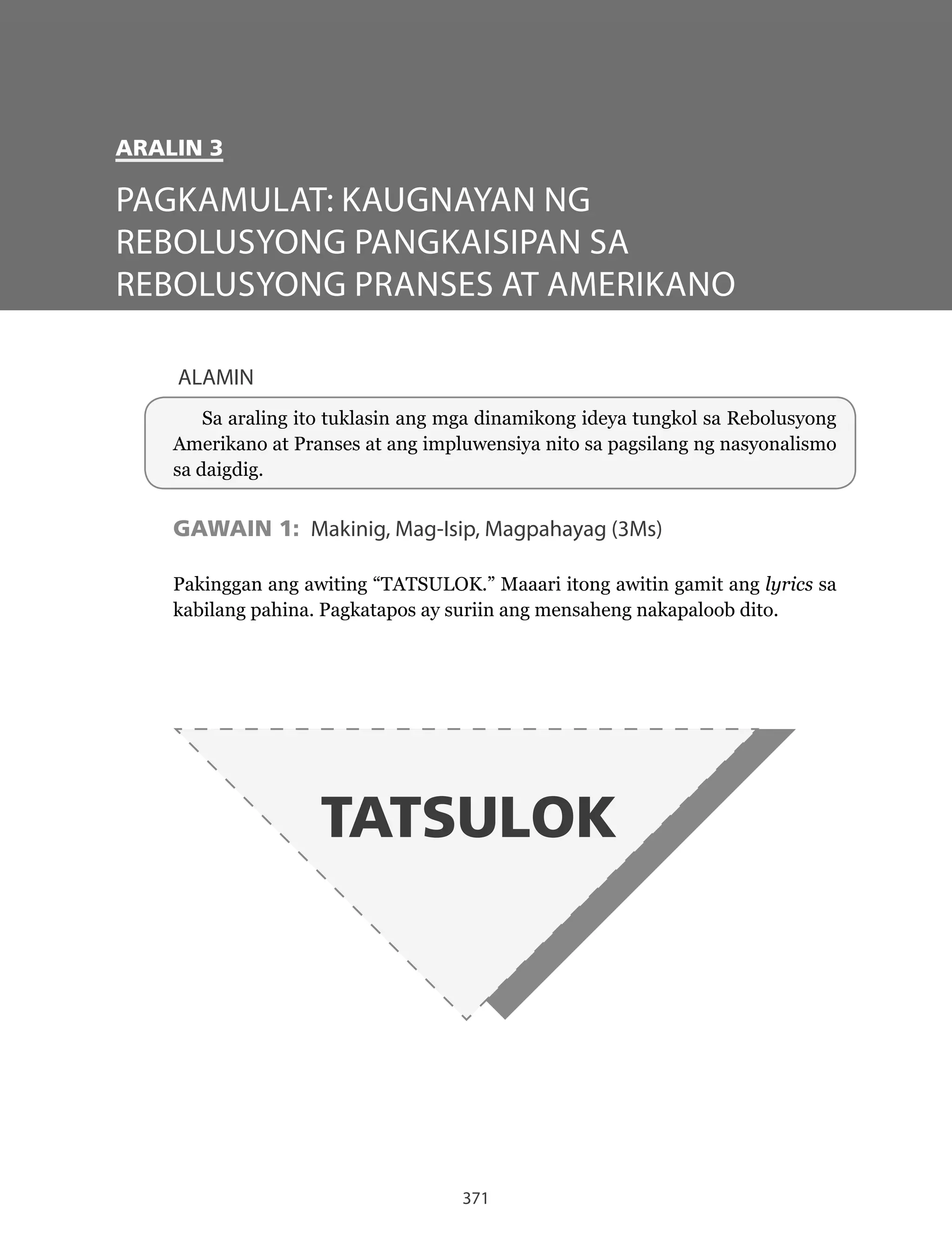371
ALAMIN
Sa araling ito tuklasin ang mga dinamikong ideya tungkol sa Rebolusyong
Amerikano at Pranses at ang impluwensiya nito sa pagsilang ng nasyonalismo
sa daigdig.
GAWAIN 1: Makinig, Mag-Isip, Magpahayag (3Ms)
Pakinggan ang awiting “TATSULOK.” Maaari itong awitin gamit ang lyrics sa
kabilang pahina. Pagkatapos ay suriin ang mensaheng nakapaloob dito.
TATSULOK
PAGKAMULAT: KAUGNAYAN NG
REBOLUSYONG PANGKAISIPAN SA
REBOLUSYONG PRANSES AT AMERIKANO
ARALIN 3
 
