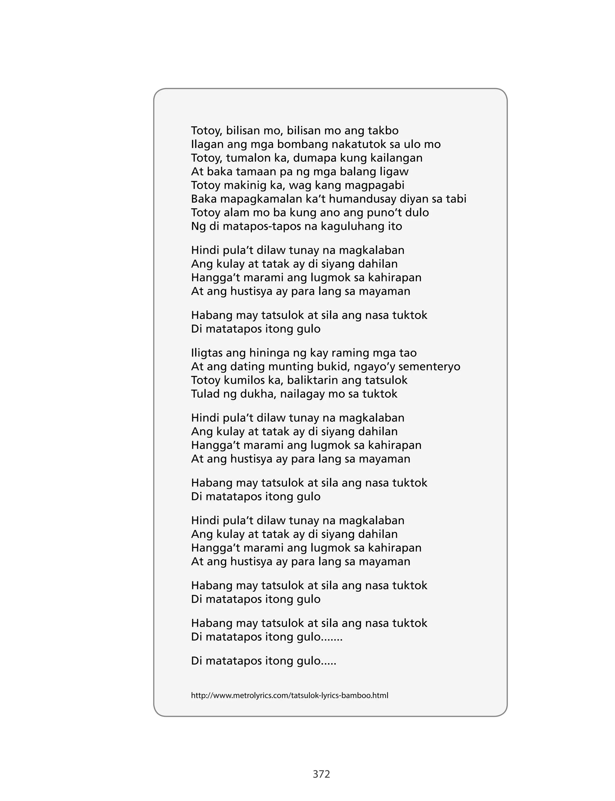 372
Totoy, bilisan mo, bilisan mo ang takbo
Ilagan ang mga bombang nakatutok sa ulo mo
Totoy, tumalon ka, dumapa kung kailangan
At baka tamaan pa ng mga balang ligaw
Totoy makinig ka, wag kang magpagabi
Baka mapagkamalan ka’t humandusay diyan sa tabi
Totoy alam mo ba kung ano ang puno’t dulo
Ng di matapos-tapos na kaguluhang ito
Hindi pula’t dilaw tunay na magkalaban
Ang kulay at tatak ay di siyang dahilan
Hangga’t marami ang lugmok sa kahirapan
At ang hustisya ay para lang sa mayaman
Habang may tatsulok at sila ang nasa tuktok
Di matatapos itong gulo
Iligtas ang hininga ng kay raming mga tao
At ang dating munting bukid, ngayo’y sementeryo
Totoy kumilos ka, baliktarin ang tatsulok
Tulad ng dukha, nailagay mo sa tuktok
Hindi pula’t dilaw tunay na magkalaban
Ang kulay at tatak ay di siyang dahilan
Hangga’t marami ang lugmok sa kahirapan
At ang hustisya ay para lang sa mayaman
Habang may tatsulok at sila ang nasa tuktok
Di matatapos itong gulo
Hindi pula’t dilaw tunay na magkalaban
Ang kulay at tatak ay di siyang dahilan
Hangga’t marami ang lugmok sa kahirapan
At ang hustisya ay para lang sa mayaman
Habang may tatsulok at sila ang nasa tuktok
Di matatapos itong gulo
Habang may tatsulok at sila ang nasa tuktok
Di matatapos itong gulo.......
Di matatapos itong gulo.....
http://www.metrolyrics.com/tatsulok-lyrics-bamboo.html
 