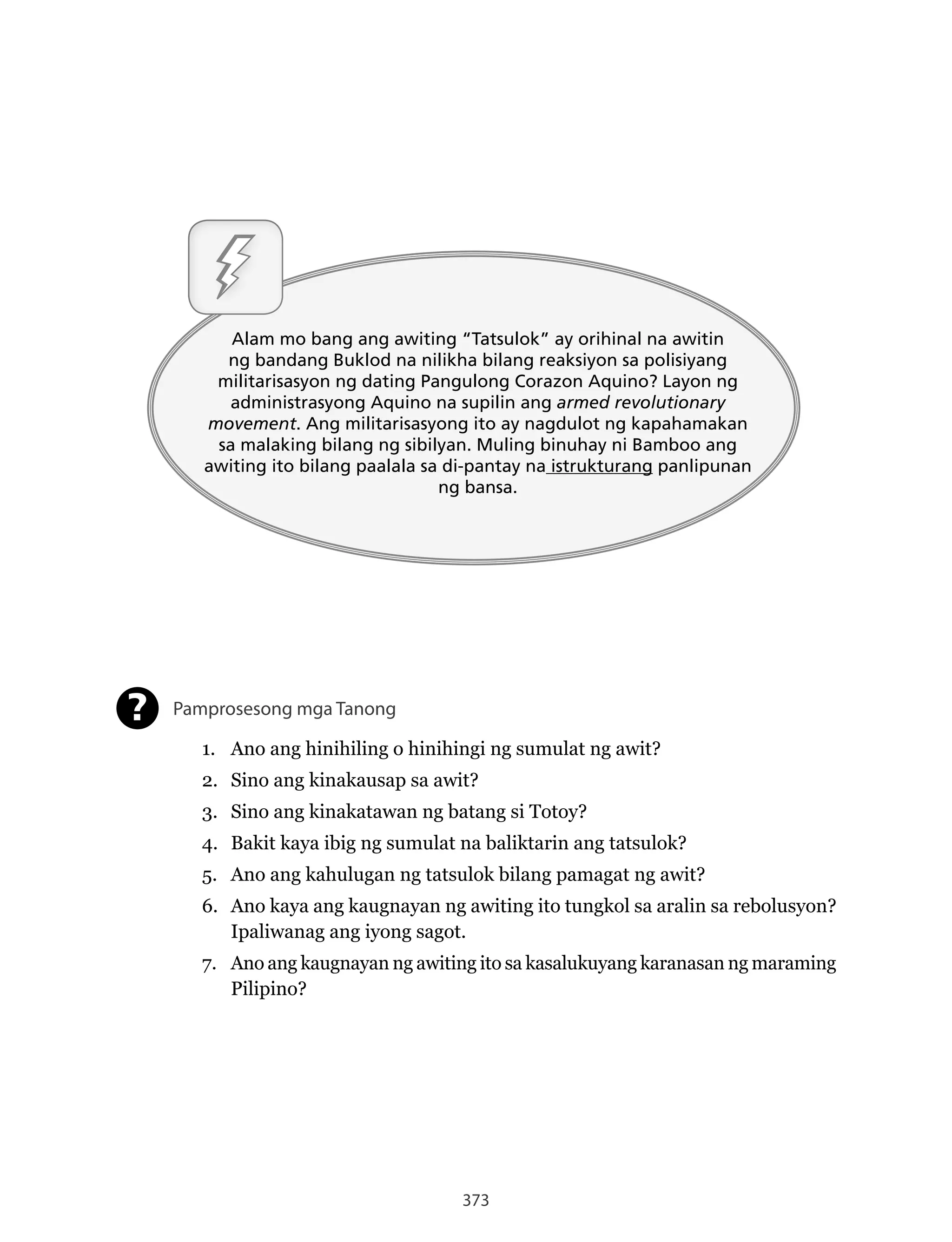 373
Alam mo bang ang awiting “Tatsulok” ay orihinal na awitin
ng bandang Buklod na nilikha bilang reaksiyon sa polisiyang
militarisasyon ng dating Pangulong Corazon Aquino? Layon ng
administrasyong Aquino na supilin ang armed revolutionary
movement. Ang militarisasyong ito ay nagdulot ng kapahamakan
sa malaking bilang ng sibilyan. Muling binuhay ni Bamboo ang
awiting ito bilang paalala sa di-pantay na istrukturang panlipunan
ng bansa.
Pamprosesong mga Tanong
1. Ano ang hinihiling o hinihingi ng sumulat ng awit?
2. Sino ang kinakausap sa awit?
3. Sino ang kinakatawan ng batang si Totoy?
4. Bakit kaya ibig ng sumulat na baliktarin ang tatsulok?
5. Ano ang kahulugan ng tatsulok bilang pamagat ng awit?
6. Ano kaya ang kaugnayan ng awiting ito tungkol sa aralin sa rebolusyon?
Ipaliwanag ang iyong sagot.
7. Ano ang kaugnayan ng awiting ito sa kasalukuyang karanasan ng maraming
Pilipino?
?
 
