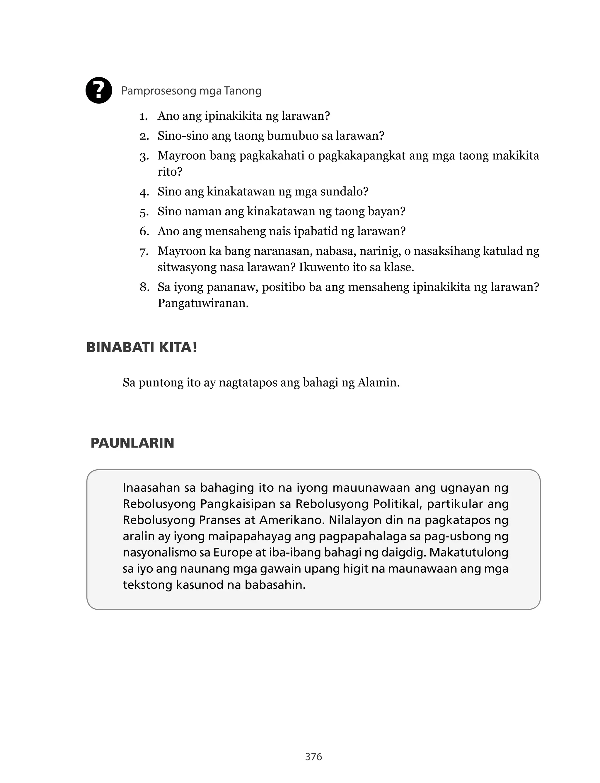 376
Pamprosesong mga Tanong
1. Ano ang ipinakikita ng larawan?
2. Sino-sino ang taong bumubuo sa larawan?
3. Mayroon bang pagkakahati o pagkakapangkat ang mga taong makikita
rito?
4. Sino ang kinakatawan ng mga sundalo?
5. Sino naman ang kinakatawan ng taong bayan?
6. Ano ang mensaheng nais ipabatid ng larawan?
7. Mayroon ka bang naranasan, nabasa, narinig, o nasaksihang katulad ng
sitwasyong nasa larawan? Ikuwento ito sa klase.
8. Sa iyong pananaw, positibo ba ang mensaheng ipinakikita ng larawan?
Pangatuwiranan.
?
PAUNLARIN
Inaasahan sa bahaging ito na iyong mauunawaan ang ugnayan ng
Rebolusyong Pangkaisipan sa Rebolusyong Politikal, partikular ang
Rebolusyong Pranses at Amerikano. Nilalayon din na pagkatapos ng
aralin ay iyong maipapahayag ang pagpapahalaga sa pag-usbong ng
nasyonalismo sa Europe at iba-ibang bahagi ng daigdig. Makatutulong
sa iyo ang naunang mga gawain upang higit na maunawaan ang mga
tekstong kasunod na babasahin.
BINABATI KITA!
Sa puntong ito ay nagtatapos ang bahagi ng Alamin.
 