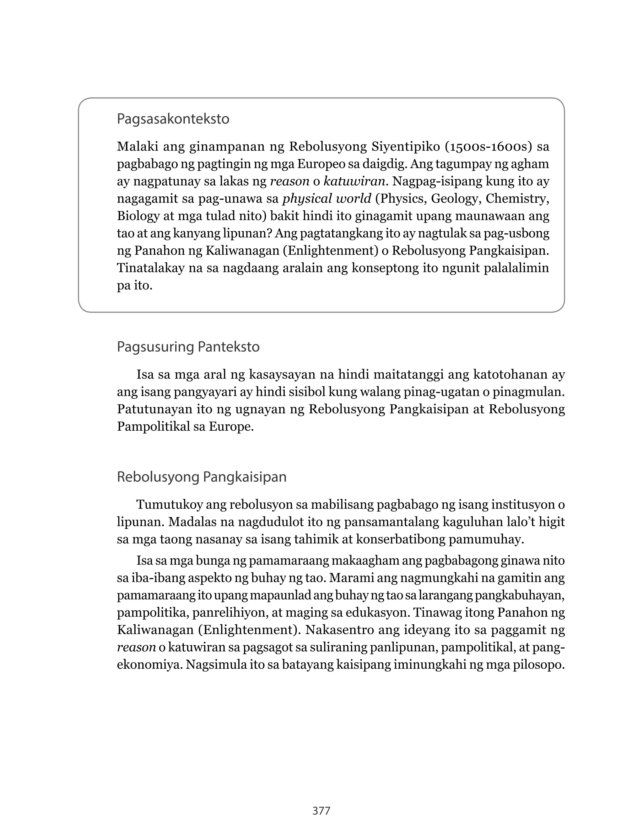 377
Pagsasakonteksto
Malaki ang ginampanan ng Rebolusyong Siyentipiko (1500s-1600s) sa
pagbabago ng pagtingin ng mga Europeo sa daigdig. Ang tagumpay ng agham
ay nagpatunay sa lakas ng reason o katuwiran. Nagpag-isipang kung ito ay
nagagamit sa pag-unawa sa physical world (Physics, Geology, Chemistry,
Biology at mga tulad nito) bakit hindi ito ginagamit upang maunawaan ang
tao at ang kanyang lipunan? Ang pagtatangkang ito ay nagtulak sa pag-usbong
ng Panahon ng Kaliwanagan (Enlightenment) o Rebolusyong Pangkaisipan.
Tinatalakay na sa nagdaang aralain ang konseptong ito ngunit palalalimin
pa ito.
Rebolusyong Pangkaisipan
Tumutukoy ang rebolusyon sa mabilisang pagbabago ng isang institusyon o
lipunan. Madalas na nagdudulot ito ng pansamantalang kaguluhan lalo’t higit
sa mga taong nasanay sa isang tahimik at konserbatibong pamumuhay.
Isa sa mga bunga ng pamamaraang makaagham ang pagbabagong ginawa nito
sa iba-ibang aspekto ng buhay ng tao. Marami ang nagmungkahi na gamitin ang
pamamaraangitoupangmapaunladangbuhayngtaosalarangangpangkabuhayan,
pampolitika, panrelihiyon, at maging sa edukasyon. Tinawag itong Panahon ng
Kaliwanagan (Enlightenment). Nakasentro ang ideyang ito sa paggamit ng
reason o katuwiran sa pagsagot sa suliraning panlipunan, pampolitikal, at pang-
ekonomiya. Nagsimula ito sa batayang kaisipang iminungkahi ng mga pilosopo.
Pagsusuring Panteksto
Isa sa mga aral ng kasaysayan na hindi maitatanggi ang katotohanan ay
ang isang pangyayari ay hindi sisibol kung walang pinag-ugatan o pinagmulan.
Patutunayan ito ng ugnayan ng Rebolusyong Pangkaisipan at Rebolusyong
Pampolitikal sa Europe.
 