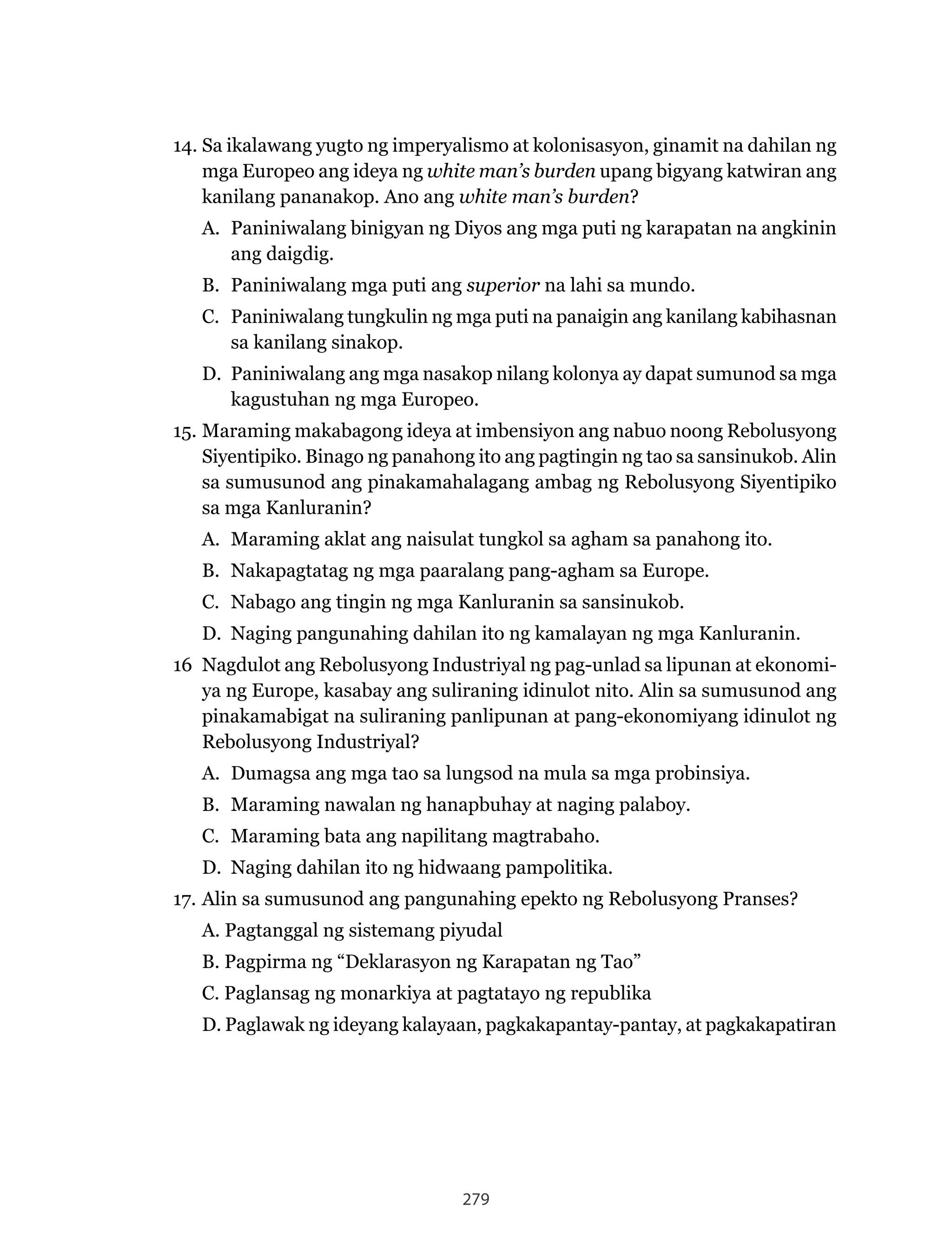 279
14. Sa ikalawang yugto ng imperyalismo at kolonisasyon, ginamit na dahilan ng
mga Europeo ang ideya ng white man’s burden upang bigyang katwiran ang
kanilang pananakop. Ano ang white man’s burden?
A. Paniniwalang binigyan ng Diyos ang mga puti ng karapatan na angkinin
ang daigdig.
B. Paniniwalang mga puti ang superior na lahi sa mundo.
C. Paniniwalang tungkulin ng mga puti na panaigin ang kanilang kabihasnan
sa kanilang sinakop.
D. Paniniwalang ang mga nasakop nilang kolonya ay dapat sumunod sa mga
kagustuhan ng mga Europeo.
15.	Maraming	makabagong	ideya	at	imbensiyon	ang	nabuo	noong	Rebolusyong	
Siyentipiko. Binago ng panahong ito ang pagtingin ng tao sa sansinukob. Alin
sa	sumusunod	ang	pinakamahalagang	ambag	ng	Rebolusyong	Siyentipiko	
sa mga Kanluranin?
A. Maraming aklat ang naisulat tungkol sa agham sa panahong ito.
B.	 Nakapagtatag	ng	mga	paaralang	pang-agham	sa	Europe.
C.	 Nabago	ang	tingin	ng	mga	Kanluranin	sa	sansinukob.
D.	 Naging	pangunahing	dahilan	ito	ng	kamalayan	ng	mga	Kanluranin.
16	 Nagdulot	ang	Rebolusyong	Industriyal	ng	pag-unlad	sa	lipunan	at	ekonomi-
ya ng Europe, kasabay ang suliraning idinulot nito. Alin sa sumusunod ang
pinakamabigat na suliraning panlipunan at pang-ekonomiyang idinulot ng
Rebolusyong	Industriyal?
A. Dumagsa ang mga tao sa lungsod na mula sa mga probinsiya.
B. Maraming nawalan ng hanapbuhay at naging palaboy.
C. Maraming bata ang napilitang magtrabaho.
D.	 Naging	dahilan	ito	ng	hidwaang	pampolitika.
17.	Alin	sa	sumusunod	ang	pangunahing	epekto	ng	Rebolusyong	Pranses?
A. Pagtanggal ng sistemang piyudal
B. Pagpirma ng “Deklarasyon ng Karapatan ng Tao”
C. Paglansag ng monarkiya at pagtatayo ng republika
D. Paglawak ng ideyang kalayaan, pagkakapantay-pantay, at pagkakapatiran
 