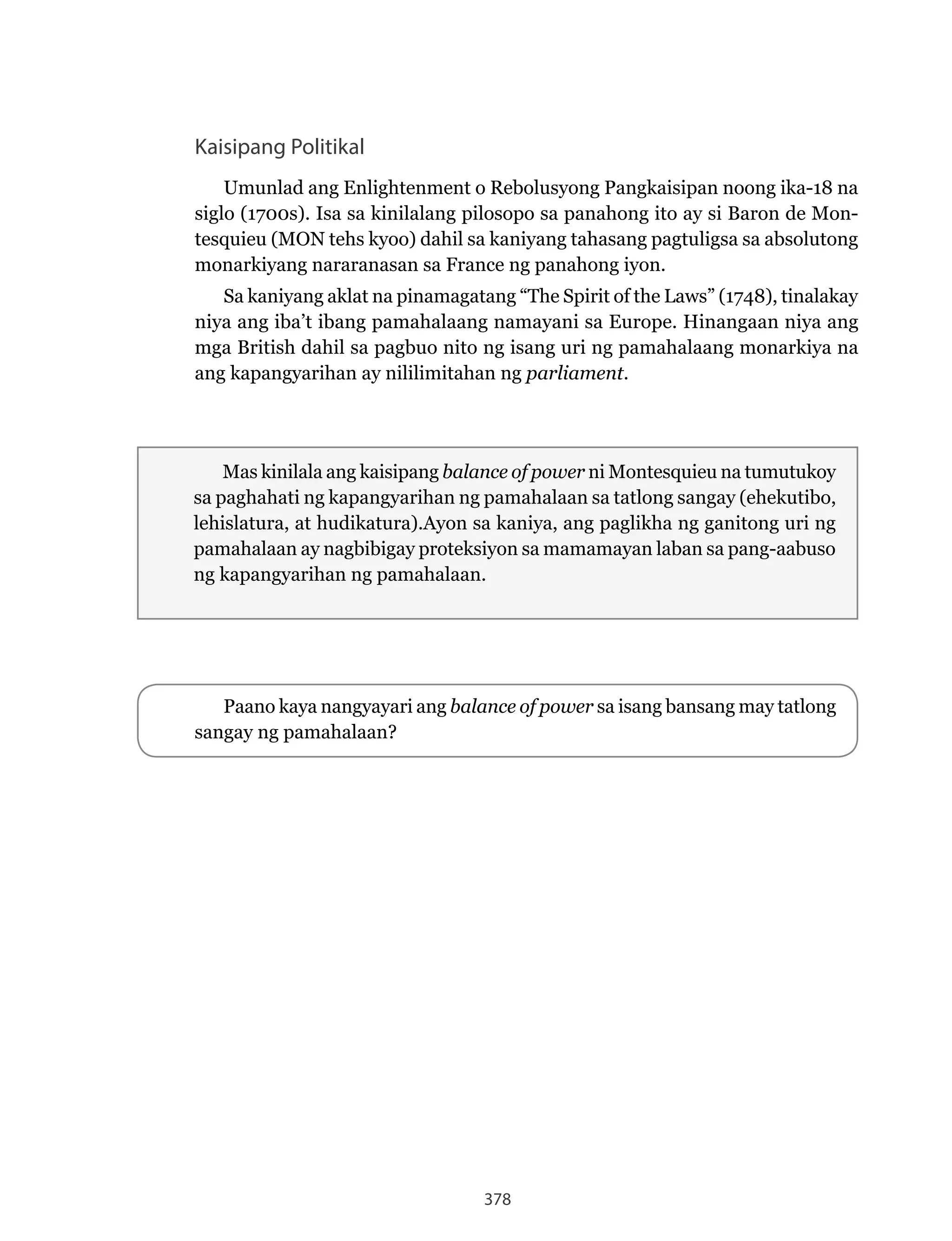 378
Kaisipang Politikal
Umunlad ang Enlightenment o Rebolusyong Pangkaisipan noong ika-18 na
siglo (1700s). Isa sa kinilalang pilosopo sa panahong ito ay si Baron de Mon-
tesquieu (MON tehs kyoo) dahil sa kaniyang tahasang pagtuligsa sa absolutong
monarkiyang nararanasan sa France ng panahong iyon.
Sa kaniyang aklat na pinamagatang “The Spirit of the Laws” (1748), tinalakay
niya ang iba’t ibang pamahalaang namayani sa Europe. Hinangaan niya ang
mga British dahil sa pagbuo nito ng isang uri ng pamahalaang monarkiya na
ang kapangyarihan ay nililimitahan ng parliament.
Mas kinilala ang kaisipang balance of power ni Montesquieu na tumutukoy
sa paghahati ng kapangyarihan ng pamahalaan sa tatlong sangay (ehekutibo,
lehislatura, at hudikatura).Ayon sa kaniya, ang paglikha ng ganitong uri ng
pamahalaan ay nagbibigay proteksiyon sa mamamayan laban sa pang-aabuso
ng kapangyarihan ng pamahalaan.
Paano kaya nangyayari ang balance of power sa isang bansang may tatlong
sangay ng pamahalaan?
 