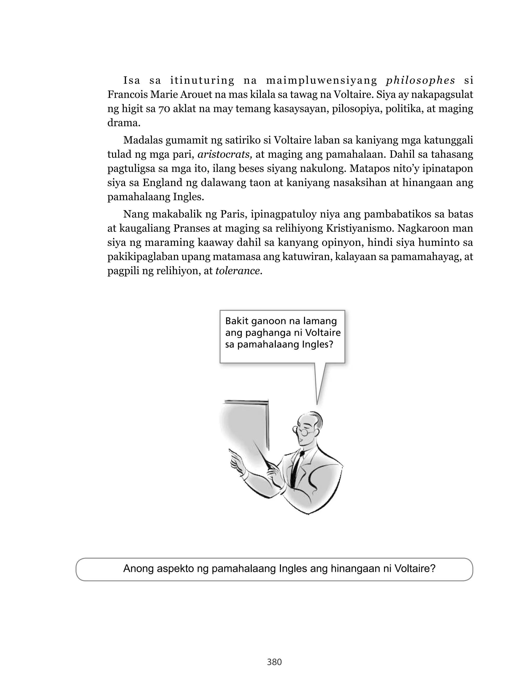 380
Isa sa itinuturing na maimpluwensiyang philosophes si
Francois Marie Arouet na mas kilala sa tawag na Voltaire. Siya ay nakapagsulat
ng higit sa 70 aklat na may temang kasaysayan, pilosopiya, politika, at maging
drama.
Madalas gumamit ng satiriko si Voltaire laban sa kaniyang mga katunggali
tulad ng mga pari, aristocrats, at maging ang pamahalaan. Dahil sa tahasang
pagtuligsa sa mga ito, ilang beses siyang nakulong. Matapos nito’y ipinatapon
siya sa England ng dalawang taon at kaniyang nasaksihan at hinangaan ang
pamahalaang Ingles.
Nang makabalik ng Paris, ipinagpatuloy niya ang pambabatikos sa batas
at kaugaliang Pranses at maging sa relihiyong Kristiyanismo. Nagkaroon man
siya ng maraming kaaway dahil sa kanyang opinyon, hindi siya huminto sa
pakikipaglaban upang matamasa ang katuwiran, kalayaan sa pamamahayag, at
pagpili ng relihiyon, at tolerance.
Anong aspekto ng pamahalaang Ingles ang hinangaan ni Voltaire?
Bakit ganoon na lamang
ang paghanga ni Voltaire
sa pamahalaang Ingles?
 