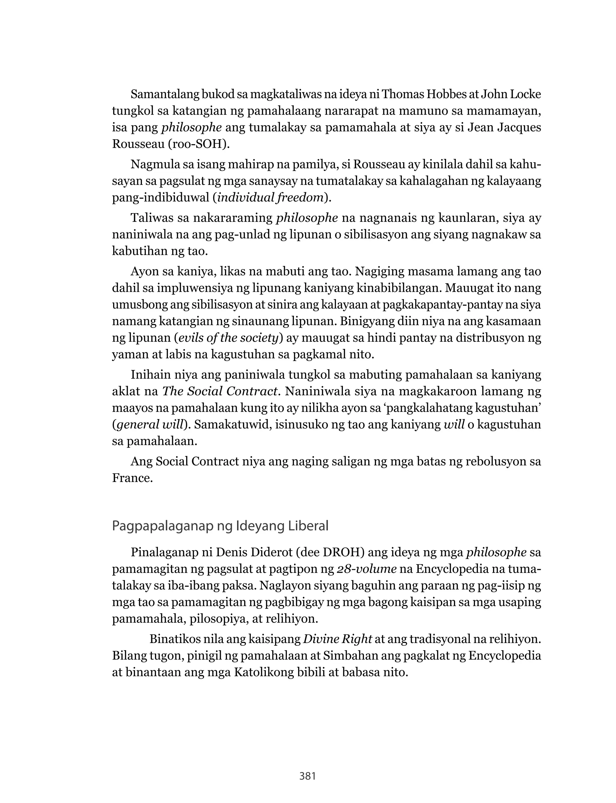 381
Samantalang bukod sa magkataliwas na ideya ni Thomas Hobbes at John Locke
tungkol sa katangian ng pamahalaang nararapat na mamuno sa mamamayan,
isa pang philosophe ang tumalakay sa pamamahala at siya ay si Jean Jacques
Rousseau (roo-SOH).
Nagmula sa isang mahirap na pamilya, si Rousseau ay kinilala dahil sa kahu-
sayan sa pagsulat ng mga sanaysay na tumatalakay sa kahalagahan ng kalayaang
pang-indibiduwal (individual freedom).
Taliwas sa nakararaming philosophe na nagnanais ng kaunlaran, siya ay
naniniwala na ang pag-unlad ng lipunan o sibilisasyon ang siyang nagnakaw sa
kabutihan ng tao.
Ayon sa kaniya, likas na mabuti ang tao. Nagiging masama lamang ang tao
dahil sa impluwensiya ng lipunang kaniyang kinabibilangan. Mauugat ito nang
umusbong ang sibilisasyon at sinira ang kalayaan at pagkakapantay-pantay na siya
namang katangian ng sinaunang lipunan. Binigyang diin niya na ang kasamaan
ng lipunan (evils of the society) ay mauugat sa hindi pantay na distribusyon ng
yaman at labis na kagustuhan sa pagkamal nito.
Inihain niya ang paniniwala tungkol sa mabuting pamahalaan sa kaniyang
aklat na The Social Contract. Naniniwala siya na magkakaroon lamang ng
maayos na pamahalaan kung ito ay nilikha ayon sa ‘pangkalahatang kagustuhan’
(general will). Samakatuwid, isinusuko ng tao ang kaniyang will o kagustuhan
sa pamahalaan.
Ang Social Contract niya ang naging saligan ng mga batas ng rebolusyon sa
France.
Pagpapalaganap ng Ideyang Liberal
Pinalaganap ni Denis Diderot (dee DROH) ang ideya ng mga philosophe sa
pamamagitan ng pagsulat at pagtipon ng 28-volume na Encyclopedia na tuma-
talakay sa iba-ibang paksa. Naglayon siyang baguhin ang paraan ng pag-iisip ng
mga tao sa pamamagitan ng pagbibigay ng mga bagong kaisipan sa mga usaping
pamamahala, pilosopiya, at relihiyon.
Binatikos nila ang kaisipang Divine Right at ang tradisyonal na relihiyon.
Bilang tugon, pinigil ng pamahalaan at Simbahan ang pagkalat ng Encyclopedia
at binantaan ang mga Katolikong bibili at babasa nito.
 