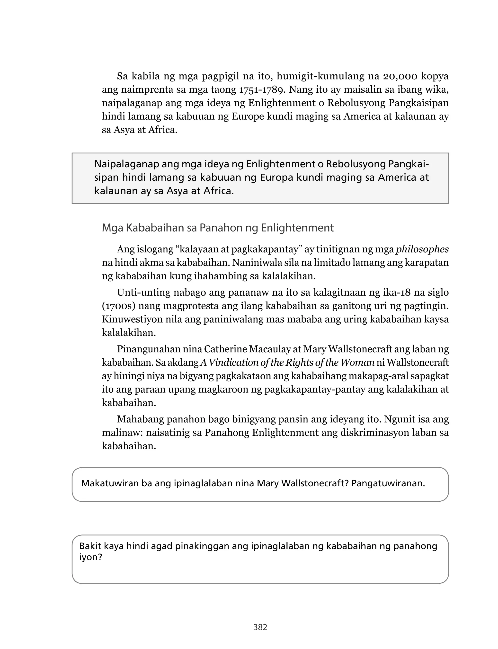 382
Sa kabila ng mga pagpigil na ito, humigit-kumulang na 20,000 kopya
ang naimprenta sa mga taong 1751-1789. Nang ito ay maisalin sa ibang wika,
naipalaganap ang mga ideya ng Enlightenment o Rebolusyong Pangkaisipan
hindi lamang sa kabuuan ng Europe kundi maging sa America at kalaunan ay
sa Asya at Africa.
Naipalaganap ang mga ideya ng Enlightenment o Rebolusyong Pangkai-
sipan hindi lamang sa kabuuan ng Europa kundi maging sa America at
kalaunan ay sa Asya at Africa.
Mga Kababaihan sa Panahon ng Enlightenment
Ang islogang “kalayaan at pagkakapantay” ay tinitignan ng mga philosophes
na hindi akma sa kababaihan. Naniniwala sila na limitado lamang ang karapatan
ng kababaihan kung ihahambing sa kalalakihan.
Unti-unting nabago ang pananaw na ito sa kalagitnaan ng ika-18 na siglo
(1700s) nang magprotesta ang ilang kababaihan sa ganitong uri ng pagtingin.
Kinuwestiyon nila ang paniniwalang mas mababa ang uring kababaihan kaysa
kalalakihan.
Pinangunahan nina Catherine Macaulay at Mary Wallstonecraft ang laban ng
kababaihan. Sa akdang A Vindication of the Rights of the Woman ni Wallstonecraft
ay hiningi niya na bigyang pagkakataon ang kababaihang makapag-aral sapagkat
ito ang paraan upang magkaroon ng pagkakapantay-pantay ang kalalakihan at
kababaihan.
Mahabang panahon bago binigyang pansin ang ideyang ito. Ngunit isa ang
malinaw: naisatinig sa Panahong Enlightenment ang diskriminasyon laban sa
kababaihan.
Makatuwiran ba ang ipinaglalaban nina Mary Wallstonecraft? Pangatuwiranan.
Bakit kaya hindi agad pinakinggan ang ipinaglalaban ng kababaihan ng panahong
iyon?
 