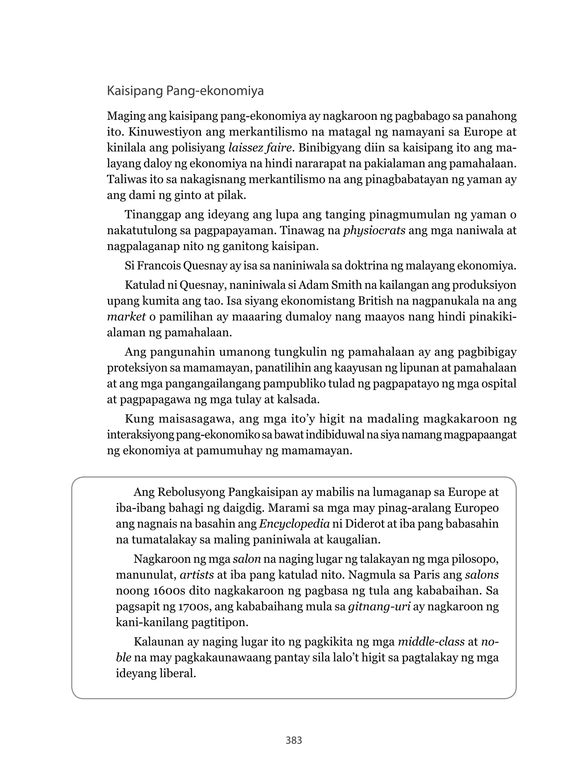 383
Kaisipang Pang-ekonomiya
Maging ang kaisipang pang-ekonomiya ay nagkaroon ng pagbabago sa panahong
ito. Kinuwestiyon ang merkantilismo na matagal ng namayani sa Europe at
kinilala ang polisiyang laissez faire. Binibigyang diin sa kaisipang ito ang ma-
layang daloy ng ekonomiya na hindi nararapat na pakialaman ang pamahalaan.
Taliwas ito sa nakagisnang merkantilismo na ang pinagbabatayan ng yaman ay
ang dami ng ginto at pilak.
Tinanggap ang ideyang ang lupa ang tanging pinagmumulan ng yaman o
nakatutulong sa pagpapayaman. Tinawag na physiocrats ang mga naniwala at
nagpalaganap nito ng ganitong kaisipan.
Si Francois Quesnay ay isa sa naniniwala sa doktrina ng malayang ekonomiya.
Katulad ni Quesnay, naniniwala si Adam Smith na kailangan ang produksiyon
upang kumita ang tao. Isa siyang ekonomistang British na nagpanukala na ang
market o pamilihan ay maaaring dumaloy nang maayos nang hindi pinakiki-
alaman ng pamahalaan.
Ang pangunahin umanong tungkulin ng pamahalaan ay ang pagbibigay
proteksiyon sa mamamayan, panatilihin ang kaayusan ng lipunan at pamahalaan
at ang mga pangangailangang pampubliko tulad ng pagpapatayo ng mga ospital
at pagpapagawa ng mga tulay at kalsada.
Kung maisasagawa, ang mga ito’y higit na madaling magkakaroon ng
interaksiyongpang-ekonomikosabawatindibiduwalnasiyanamangmagpapaangat
ng ekonomiya at pamumuhay ng mamamayan.
Ang Rebolusyong Pangkaisipan ay mabilis na lumaganap sa Europe at
iba-ibang bahagi ng daigdig. Marami sa mga may pinag-aralang Europeo
ang nagnais na basahin ang Encyclopedia ni Diderot at iba pang babasahin
na tumatalakay sa maling paniniwala at kaugalian.
Nagkaroon ng mga salon na naging lugar ng talakayan ng mga pilosopo,
manunulat, artists at iba pang katulad nito. Nagmula sa Paris ang salons
noong 1600s dito nagkakaroon ng pagbasa ng tula ang kababaihan. Sa
pagsapit ng 1700s, ang kababaihang mula sa gitnang-uri ay nagkaroon ng
kani-kanilang pagtitipon.
Kalaunan ay naging lugar ito ng pagkikita ng mga middle-class at no-
ble na may pagkakaunawaang pantay sila lalo’t higit sa pagtalakay ng mga
ideyang liberal.
 