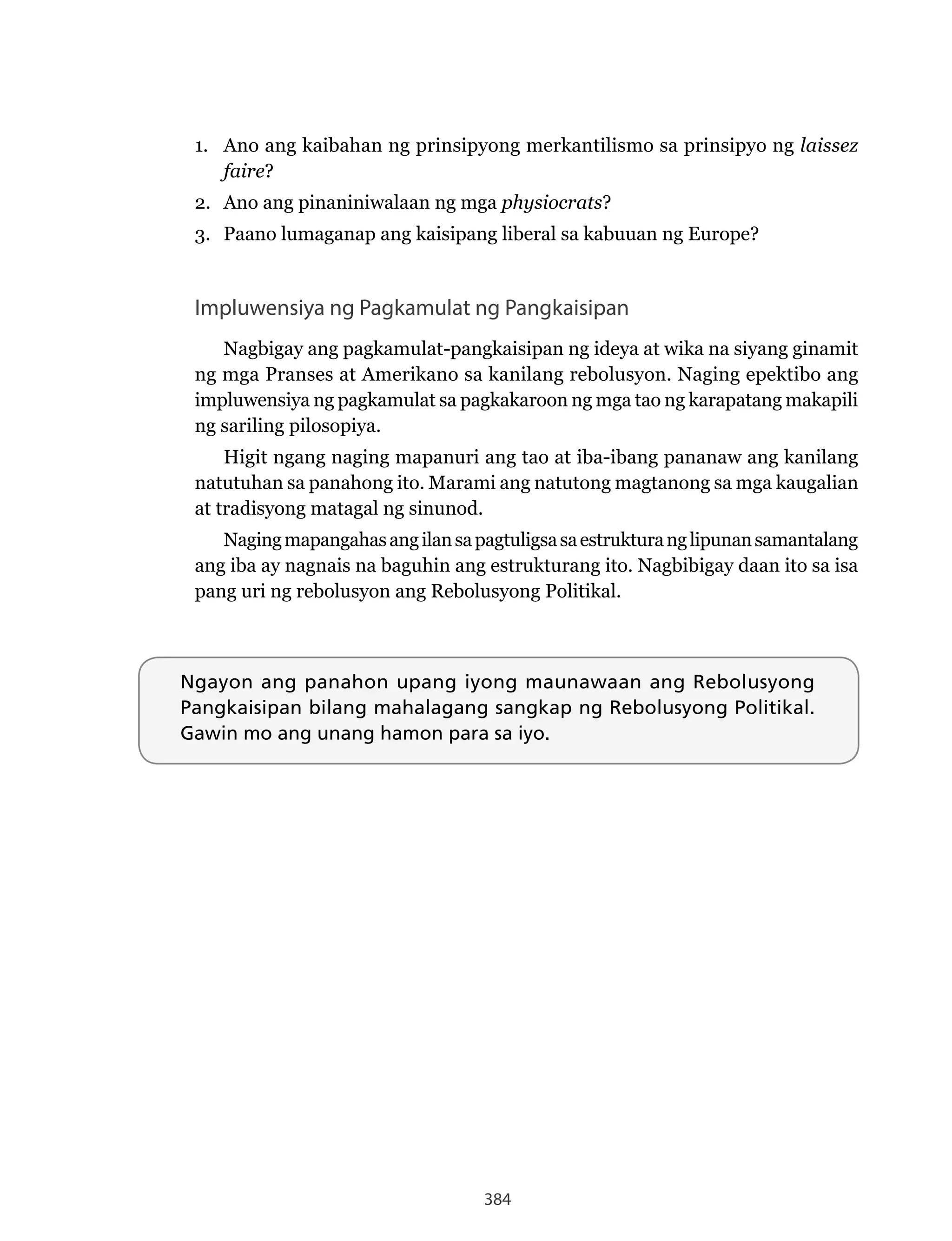384
1. Ano ang kaibahan ng prinsipyong merkantilismo sa prinsipyo ng laissez
faire?
2. Ano ang pinaniniwalaan ng mga physiocrats?
3. Paano lumaganap ang kaisipang liberal sa kabuuan ng Europe?
Impluwensiya ng Pagkamulat ng Pangkaisipan
Nagbigay ang pagkamulat-pangkaisipan ng ideya at wika na siyang ginamit
ng mga Pranses at Amerikano sa kanilang rebolusyon. Naging epektibo ang
impluwensiya ng pagkamulat sa pagkakaroon ng mga tao ng karapatang makapili
ng sariling pilosopiya.
Higit ngang naging mapanuri ang tao at iba-ibang pananaw ang kanilang
natutuhan sa panahong ito. Marami ang natutong magtanong sa mga kaugalian
at tradisyong matagal ng sinunod.
Nagingmapangahasangilansapagtuligsasaestrukturanglipunansamantalang
ang iba ay nagnais na baguhin ang estrukturang ito. Nagbibigay daan ito sa isa
pang uri ng rebolusyon ang Rebolusyong Politikal.
Ngayon ang panahon upang iyong maunawaan ang Rebolusyong
Pangkaisipan bilang mahalagang sangkap ng Rebolusyong Politikal.
Gawin mo ang unang hamon para sa iyo.
 