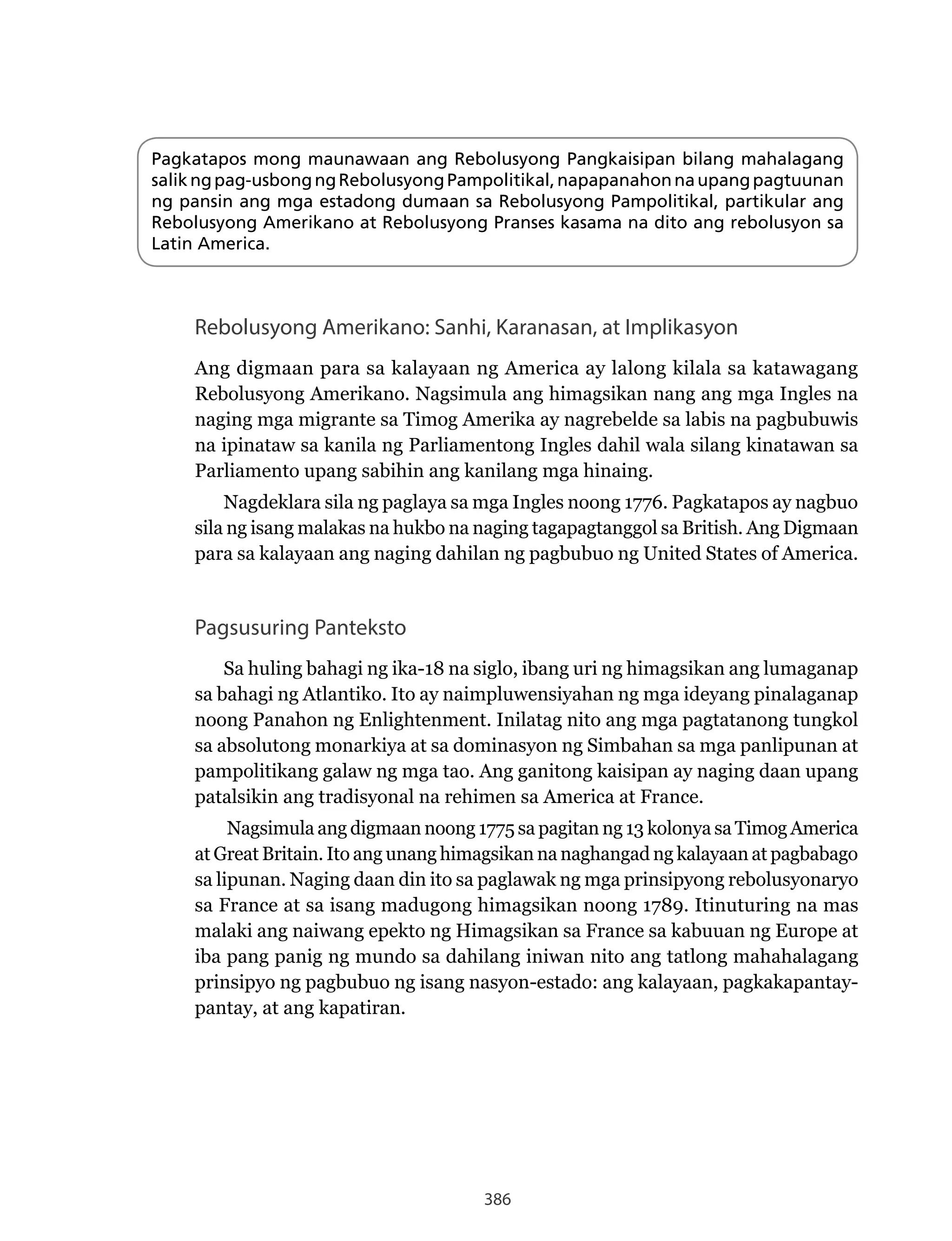 386
Pagkatapos mong maunawaan ang Rebolusyong Pangkaisipan bilang mahalagang
salikngpag-usbongngRebolusyongPampolitikal,napapanahonnaupangpagtuunan
ng pansin ang mga estadong dumaan sa Rebolusyong Pampolitikal, partikular ang
Rebolusyong Amerikano at Rebolusyong Pranses kasama na dito ang rebolusyon sa
Latin America.
Pagsusuring Panteksto
Sa huling bahagi ng ika-18 na siglo, ibang uri ng himagsikan ang lumaganap
sa bahagi ng Atlantiko. Ito ay naimpluwensiyahan ng mga ideyang pinalaganap
noong Panahon ng Enlightenment. Inilatag nito ang mga pagtatanong tungkol
sa absolutong monarkiya at sa dominasyon ng Simbahan sa mga panlipunan at
pampolitikang galaw ng mga tao. Ang ganitong kaisipan ay naging daan upang
patalsikin ang tradisyonal na rehimen sa America at France.
Nagsimula ang digmaan noong 1775 sa pagitan ng 13 kolonya sa Timog America
at Great Britain. Ito ang unang himagsikan na naghangad ng kalayaan at pagbabago
sa lipunan. Naging daan din ito sa paglawak ng mga prinsipyong rebolusyonaryo
sa France at sa isang madugong himagsikan noong 1789. Itinuturing na mas
malaki ang naiwang epekto ng Himagsikan sa France sa kabuuan ng Europe at
iba pang panig ng mundo sa dahilang iniwan nito ang tatlong mahahalagang
prinsipyo ng pagbubuo ng isang nasyon-estado: ang kalayaan, pagkakapantay-
pantay, at ang kapatiran.
Rebolusyong Amerikano: Sanhi, Karanasan, at Implikasyon
Ang digmaan para sa kalayaan ng America ay lalong kilala sa katawagang
Rebolusyong Amerikano. Nagsimula ang himagsikan nang ang mga Ingles na
naging mga migrante sa Timog Amerika ay nagrebelde sa labis na pagbubuwis
na ipinataw sa kanila ng Parliamentong Ingles dahil wala silang kinatawan sa
Parliamento upang sabihin ang kanilang mga hinaing.
Nagdeklara sila ng paglaya sa mga Ingles noong 1776. Pagkatapos ay nagbuo
sila ng isang malakas na hukbo na naging tagapagtanggol sa British. Ang Digmaan
para sa kalayaan ang naging dahilan ng pagbubuo ng United States of America.
 