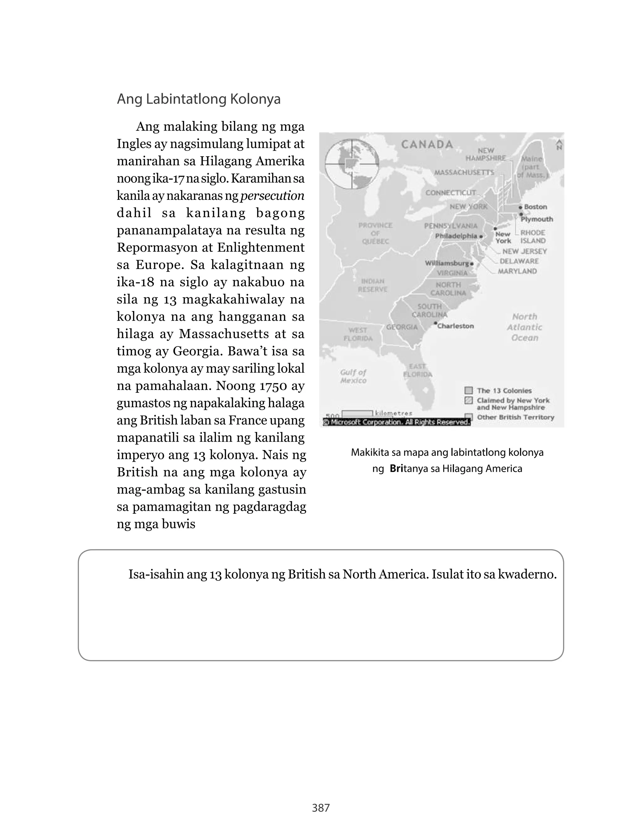 387
Ang Labintatlong Kolonya
Ang malaking bilang ng mga
Ingles ay nagsimulang lumipat at
manirahan sa Hilagang Amerika
noongika-17nasiglo.Karamihansa
kanilaaynakaranasngpersecution
dahil sa kanilang bagong
pananampalataya na resulta ng
Repormasyon at Enlightenment
sa Europe. Sa kalagitnaan ng
ika-18 na siglo ay nakabuo na
sila ng 13 magkakahiwalay na
kolonya na ang hangganan sa
hilaga ay Massachusetts at sa
timog ay Georgia. Bawa’t isa sa
mga kolonya ay may sariling lokal
na pamahalaan. Noong 1750 ay
gumastos ng napakalaking halaga
ang British laban sa France upang
mapanatili sa ilalim ng kanilang
imperyo ang 13 kolonya. Nais ng
British na ang mga kolonya ay
mag-ambag sa kanilang gastusin
sa pamamagitan ng pagdaragdag
ng mga buwis
Makikita sa mapa ang labintatlong kolonya
ng Britanya sa Hilagang America
Isa-isahin ang 13 kolonya ng British sa North America. Isulat ito sa kwaderno.
 