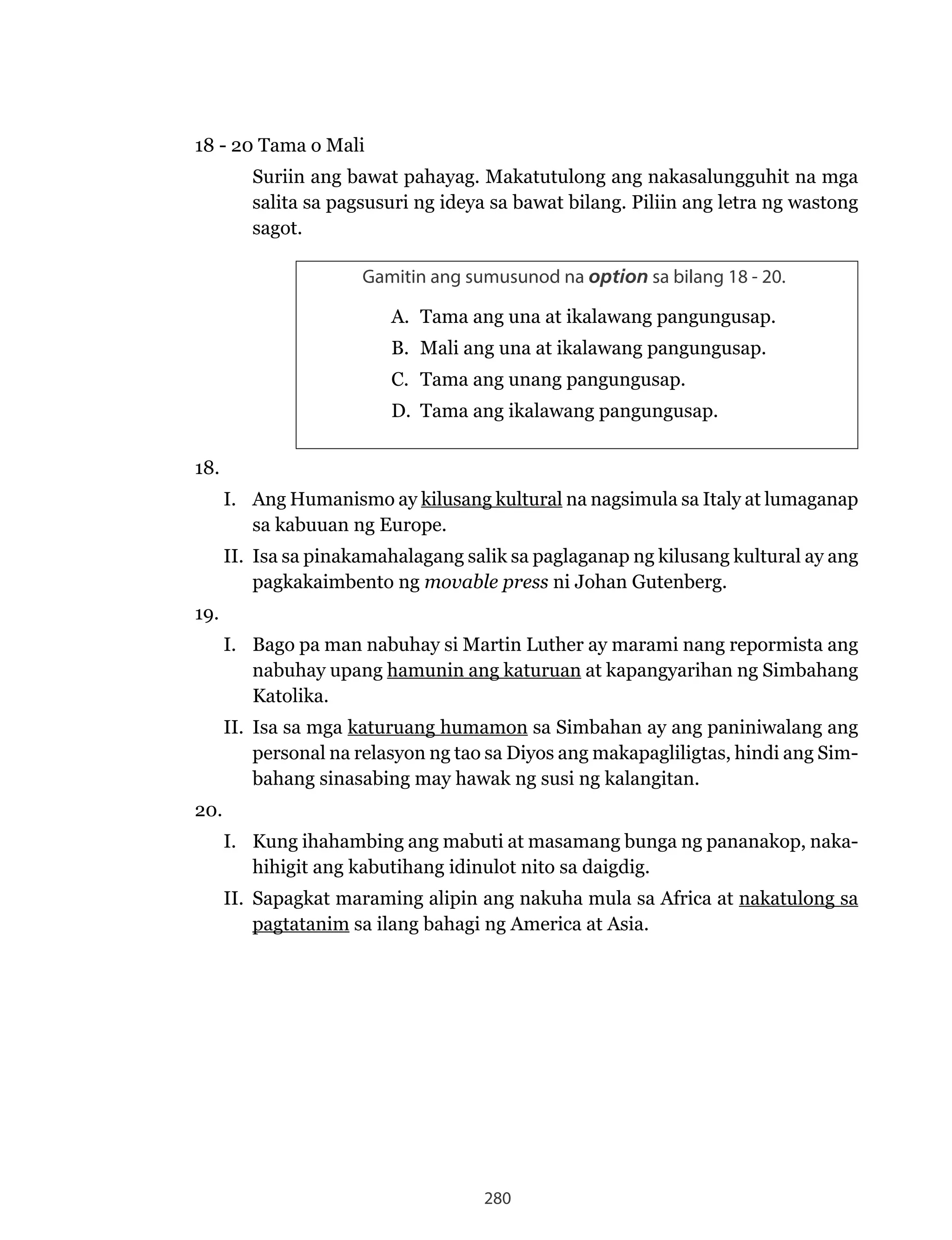 280
18 - 20 Tama o Mali
Suriin ang bawat pahayag. Makatutulong ang nakasalungguhit na mga
salita sa pagsusuri ng ideya sa bawat bilang. Piliin ang letra ng wastong
sagot.
Gamitin ang sumusunod na option sa bilang 18 - 20.
A. Tama ang una at ikalawang pangungusap.
B. Mali ang una at ikalawang pangungusap.
C. Tama ang unang pangungusap.
D. Tama ang ikalawang pangungusap.
18.
I. Ang Humanismo ay kilusang kultural na nagsimula sa Italy at lumaganap
sa kabuuan ng Europe.
II. Isa sa pinakamahalagang salik sa paglaganap ng kilusang kultural ay ang
pagkakaimbento ng movable press ni Johan Gutenberg.
19.
I. Bago pa man nabuhay si Martin Luther ay marami nang repormista ang
nabuhay upang hamunin ang katuruan at kapangyarihan ng Simbahang
Katolika.
II. Isa sa mga katuruang humamon sa Simbahan ay ang paniniwalang ang
personal na relasyon ng tao sa Diyos ang makapagliligtas, hindi ang Sim-
bahang sinasabing may hawak ng susi ng kalangitan.
20.
I. Kung ihahambing ang mabuti at masamang bunga ng pananakop, naka-
hihigit ang kabutihang idinulot nito sa daigdig.
II. Sapagkat maraming alipin ang nakuha mula sa Africa at nakatulong sa
pagtatanim sa ilang bahagi ng America at Asia.
 