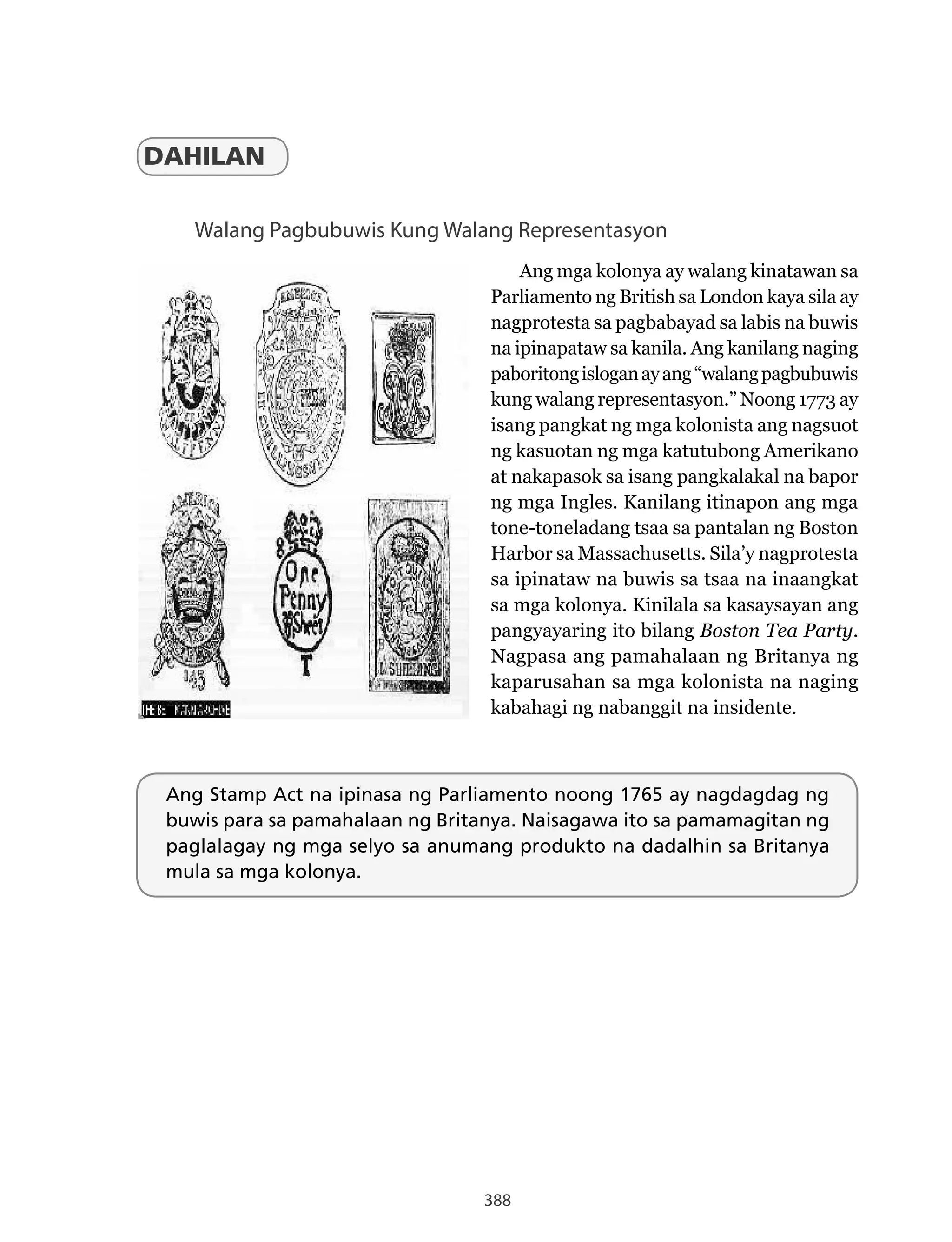 388
Walang Pagbubuwis Kung Walang Representasyon
Ang mga kolonya ay walang kinatawan sa
Parliamento ng British sa London kaya sila ay
nagprotesta sa pagbabayad sa labis na buwis
na ipinapataw sa kanila. Ang kanilang naging
paboritongisloganayang“walangpagbubuwis
kung walang representasyon.” Noong 1773 ay
isang pangkat ng mga kolonista ang nagsuot
ng kasuotan ng mga katutubong Amerikano
at nakapasok sa isang pangkalakal na bapor
ng mga Ingles. Kanilang itinapon ang mga
tone-toneladang tsaa sa pantalan ng Boston
Harbor sa Massachusetts. Sila’y nagprotesta
sa ipinataw na buwis sa tsaa na inaangkat
sa mga kolonya. Kinilala sa kasaysayan ang
pangyayaring ito bilang Boston Tea Party.
Nagpasa ang pamahalaan ng Britanya ng
kaparusahan sa mga kolonista na naging
kabahagi ng nabanggit na insidente.
DAHILAN
Ang Stamp Act na ipinasa ng Parliamento noong 1765 ay nagdagdag ng
buwis para sa pamahalaan ng Britanya. Naisagawa ito sa pamamagitan ng
paglalagay ng mga selyo sa anumang produkto na dadalhin sa Britanya
mula sa mga kolonya.
 