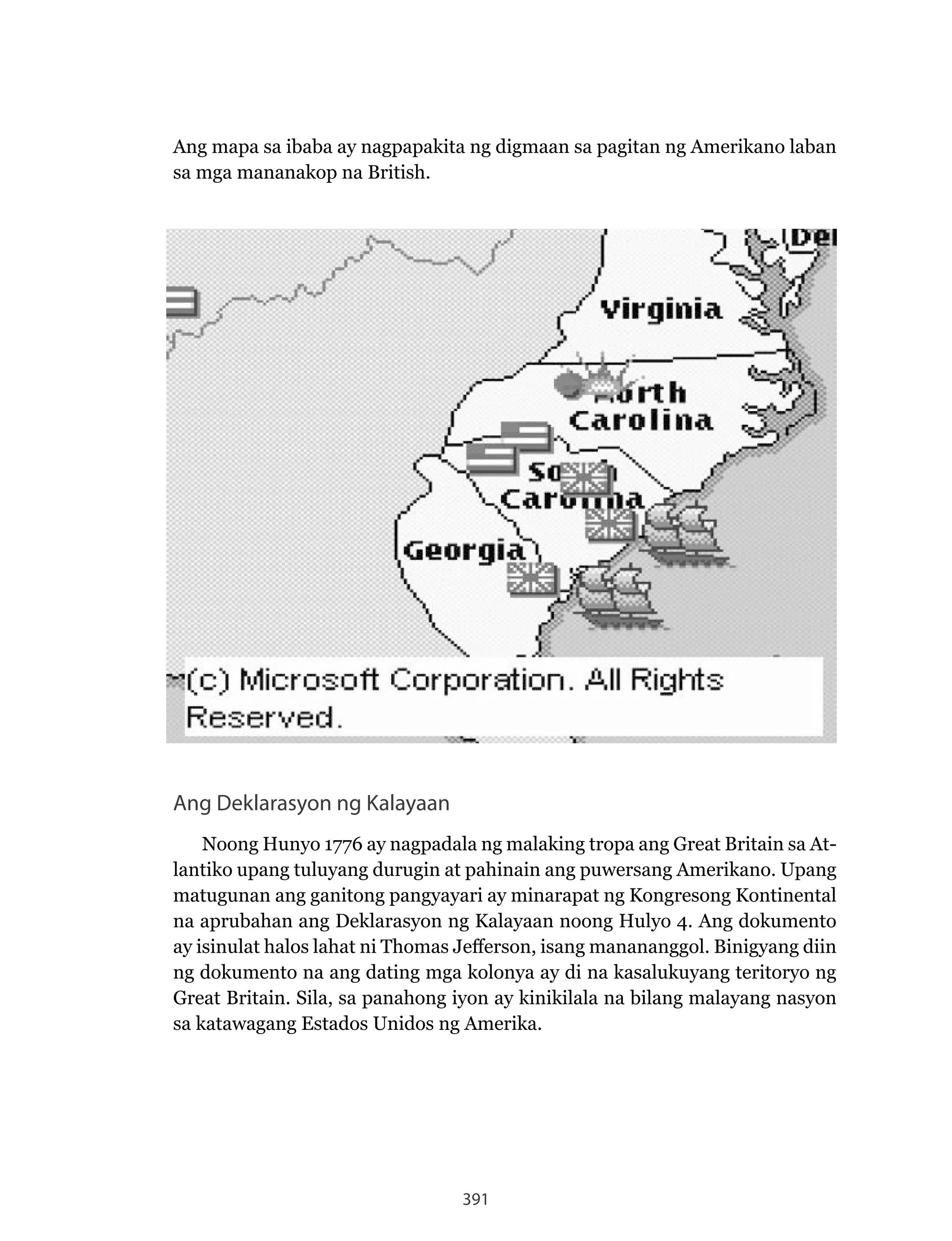 391
Ang Deklarasyon ng Kalayaan
Noong Hunyo 1776 ay nagpadala ng malaking tropa ang Great Britain sa At-
lantiko upang tuluyang durugin at pahinain ang puwersang Amerikano. Upang
matugunan ang ganitong pangyayari ay minarapat ng Kongresong Kontinental
na aprubahan ang Deklarasyon ng Kalayaan noong Hulyo 4. Ang dokumento
ay isinulat halos lahat ni Thomas Jefferson, isang manananggol. Binigyang diin
ng dokumento na ang dating mga kolonya ay di na kasalukuyang teritoryo ng
Great Britain. Sila, sa panahong iyon ay kinikilala na bilang malayang nasyon
sa katawagang Estados Unidos ng Amerika.
Ang mapa sa ibaba ay nagpapakita ng digmaan sa pagitan ng Amerikano laban
sa mga mananakop na British.
 