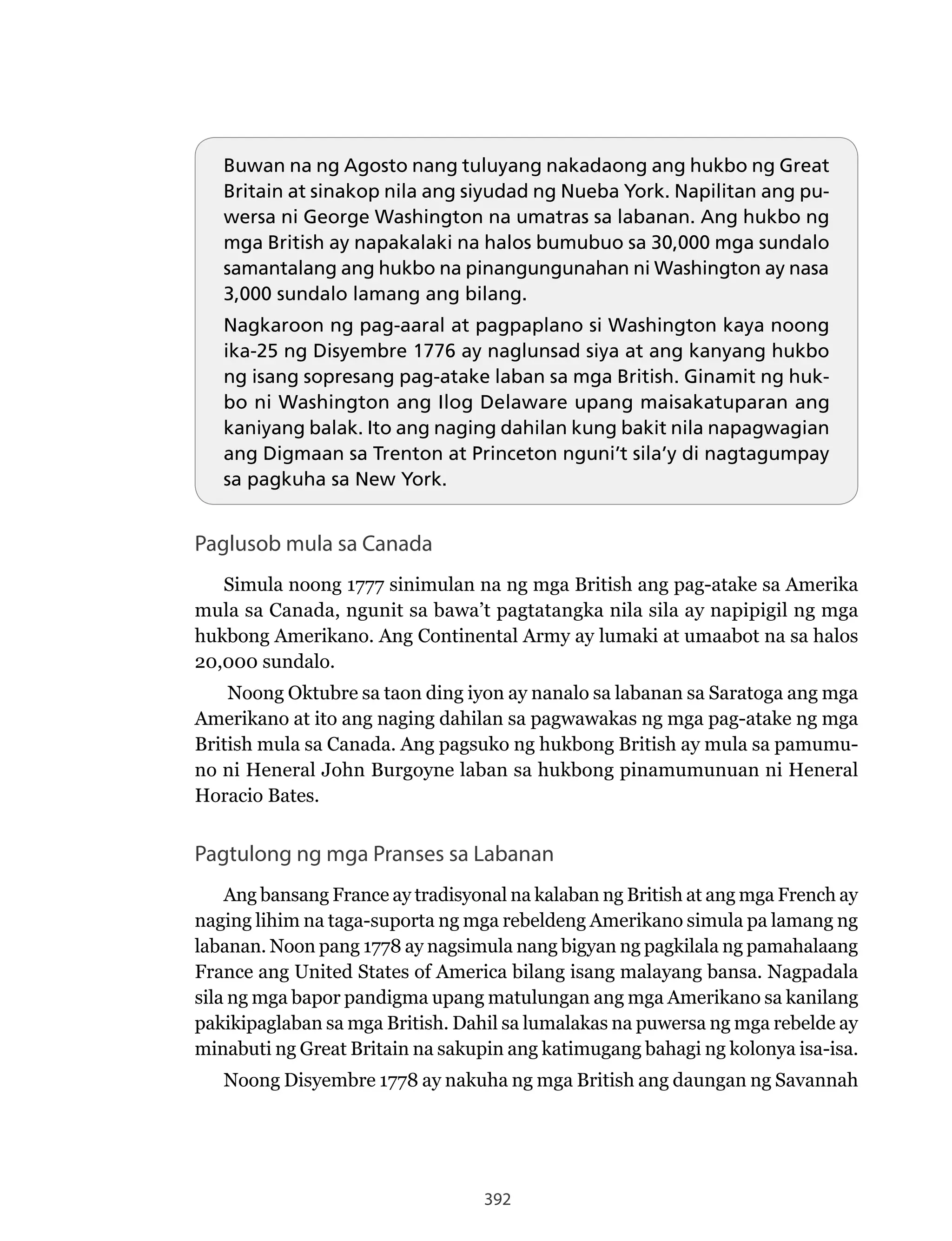 392
Buwan na ng Agosto nang tuluyang nakadaong ang hukbo ng Great
Britain at sinakop nila ang siyudad ng Nueba York. Napilitan ang pu-
wersa ni George Washington na umatras sa labanan. Ang hukbo ng
mga British ay napakalaki na halos bumubuo sa 30,000 mga sundalo
samantalang ang hukbo na pinangungunahan ni Washington ay nasa
3,000 sundalo lamang ang bilang.
Nagkaroon ng pag-aaral at pagpaplano si Washington kaya noong
ika-25 ng Disyembre 1776 ay naglunsad siya at ang kanyang hukbo
ng isang sopresang pag-atake laban sa mga British. Ginamit ng huk-
bo ni Washington ang Ilog Delaware upang maisakatuparan ang
kaniyang balak. Ito ang naging dahilan kung bakit nila napagwagian
ang Digmaan sa Trenton at Princeton nguni’t sila’y di nagtagumpay
sa pagkuha sa New York.
Paglusob mula sa Canada
Simula noong 1777 sinimulan na ng mga British ang pag-atake sa Amerika
mula sa Canada, ngunit sa bawa’t pagtatangka nila sila ay napipigil ng mga
hukbong Amerikano. Ang Continental Army ay lumaki at umaabot na sa halos
20,000 sundalo.
Noong Oktubre sa taon ding iyon ay nanalo sa labanan sa Saratoga ang mga
Amerikano at ito ang naging dahilan sa pagwawakas ng mga pag-atake ng mga
British mula sa Canada. Ang pagsuko ng hukbong British ay mula sa pamumu-
no ni Heneral John Burgoyne laban sa hukbong pinamumunuan ni Heneral
Horacio Bates.
Pagtulong ng mga Pranses sa Labanan
Ang bansang France ay tradisyonal na kalaban ng British at ang mga French ay
naging lihim na taga-suporta ng mga rebeldeng Amerikano simula pa lamang ng
labanan. Noon pang 1778 ay nagsimula nang bigyan ng pagkilala ng pamahalaang
France ang United States of America bilang isang malayang bansa. Nagpadala
sila ng mga bapor pandigma upang matulungan ang mga Amerikano sa kanilang
pakikipaglaban sa mga British. Dahil sa lumalakas na puwersa ng mga rebelde ay
minabuti ng Great Britain na sakupin ang katimugang bahagi ng kolonya isa-isa.
Noong Disyembre 1778 ay nakuha ng mga British ang daungan ng Savannah
 
