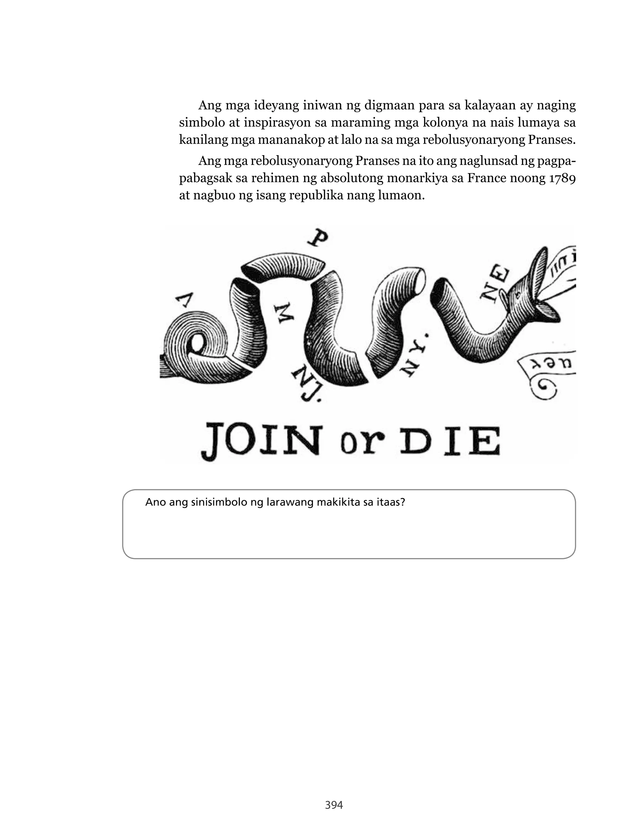 394
Ang mga ideyang iniwan ng digmaan para sa kalayaan ay naging
simbolo at inspirasyon sa maraming mga kolonya na nais lumaya sa
kanilang mga mananakop at lalo na sa mga rebolusyonaryong Pranses.
Ang mga rebolusyonaryong Pranses na ito ang naglunsad ng pagpa-
pabagsak sa rehimen ng absolutong monarkiya sa France noong 1789
at nagbuo ng isang republika nang lumaon.
Ano ang sinisimbolo ng larawang makikita sa itaas?
 