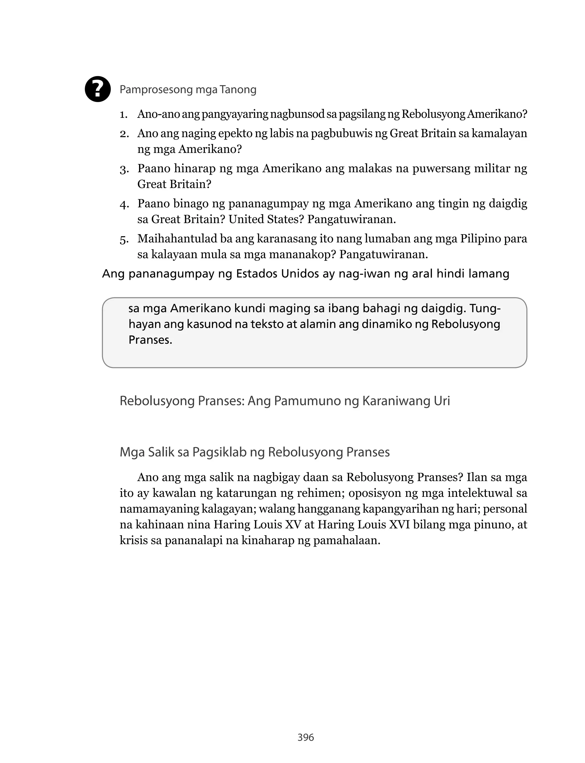 396
Pamprosesong mga Tanong
1. Ano-anoangpangyayaringnagbunsodsapagsilangngRebolusyongAmerikano?
2. Ano ang naging epekto ng labis na pagbubuwis ng Great Britain sa kamalayan
ng mga Amerikano?
3. Paano hinarap ng mga Amerikano ang malakas na puwersang militar ng
Great Britain?
4. Paano binago ng pananagumpay ng mga Amerikano ang tingin ng daigdig
sa Great Britain? United States? Pangatuwiranan.
5. Maihahantulad ba ang karanasang ito nang lumaban ang mga Pilipino para
sa kalayaan mula sa mga mananakop? Pangatuwiranan.
Ang pananagumpay ng Estados Unidos ay nag-iwan ng aral hindi lamang
?
sa mga Amerikano kundi maging sa ibang bahagi ng daigdig. Tung-
hayan ang kasunod na teksto at alamin ang dinamiko ng Rebolusyong
Pranses.
Rebolusyong Pranses: Ang Pamumuno ng Karaniwang Uri
Mga Salik sa Pagsiklab ng Rebolusyong Pranses
Ano ang mga salik na nagbigay daan sa Rebolusyong Pranses? Ilan sa mga
ito ay kawalan ng katarungan ng rehimen; oposisyon ng mga intelektuwal sa
namamayaning kalagayan; walang hangganang kapangyarihan ng hari; personal
na kahinaan nina Haring Louis XV at Haring Louis XVI bilang mga pinuno, at
krisis sa pananalapi na kinaharap ng pamahalaan.
 