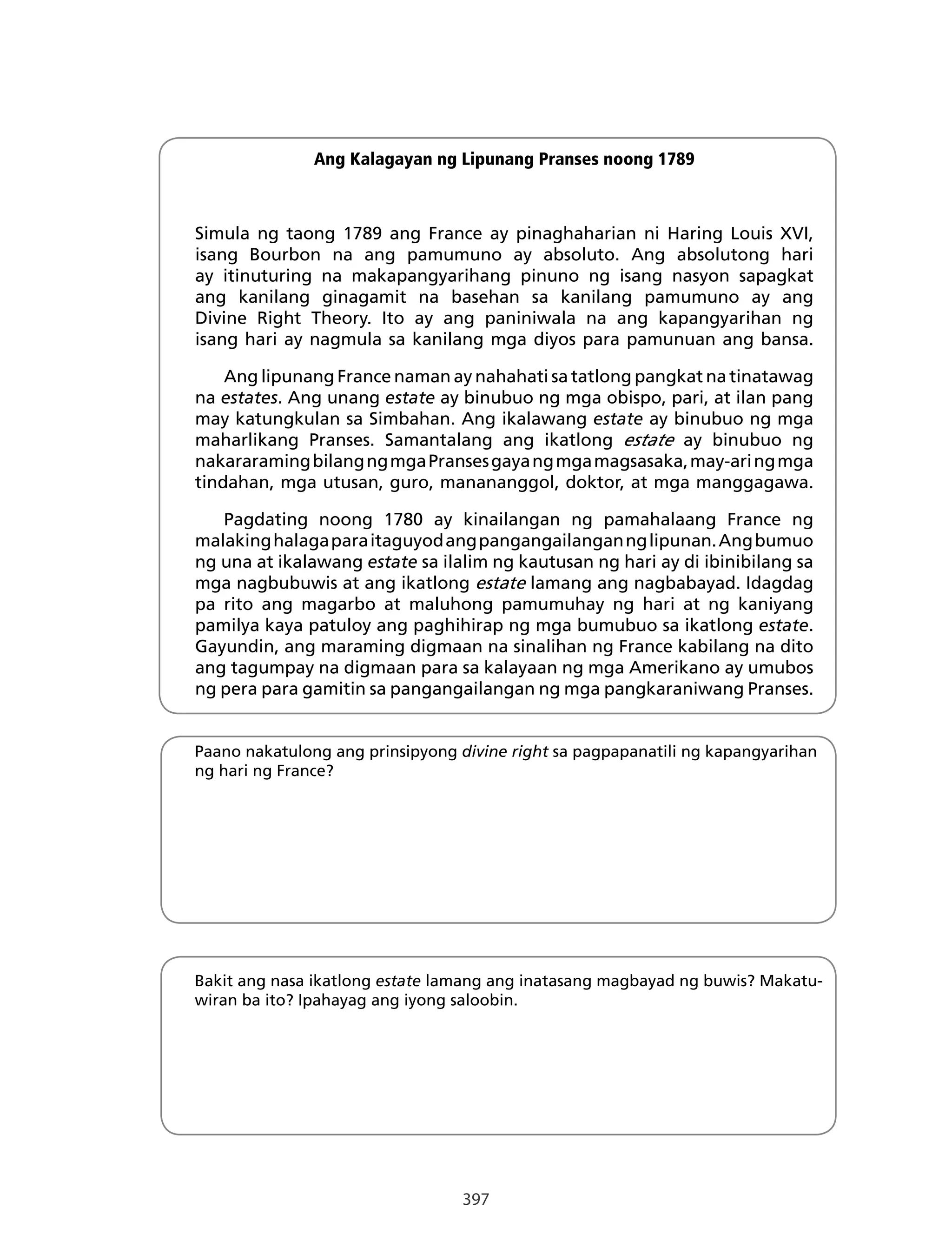 397
Ang Kalagayan ng Lipunang Pranses noong 1789
Simula ng taong 1789 ang France ay pinaghaharian ni Haring Louis XVI,
isang Bourbon na ang pamumuno ay absoluto. Ang absolutong hari
ay itinuturing na makapangyarihang pinuno ng isang nasyon sapagkat
ang kanilang ginagamit na basehan sa kanilang pamumuno ay ang
Divine Right Theory. Ito ay ang paniniwala na ang kapangyarihan ng
isang hari ay nagmula sa kanilang mga diyos para pamunuan ang bansa.
Ang lipunang France naman ay nahahati sa tatlong pangkat na tinatawag
na estates. Ang unang estate ay binubuo ng mga obispo, pari, at ilan pang
may katungkulan sa Simbahan. Ang ikalawang estate ay binubuo ng mga
maharlikang Pranses. Samantalang ang ikatlong estate ay binubuo ng
nakararamingbilangngmgaPransesgayangmgamagsasaka,may-aringmga
tindahan, mga utusan, guro, manananggol, doktor, at mga manggagawa.
Pagdating noong 1780 ay kinailangan ng pamahalaang France ng
malakinghalagaparaitaguyodangpangangailangannglipunan.Angbumuo
ng una at ikalawang estate sa ilalim ng kautusan ng hari ay di ibinibilang sa
mga nagbubuwis at ang ikatlong estate lamang ang nagbabayad. Idagdag
pa rito ang magarbo at maluhong pamumuhay ng hari at ng kaniyang
pamilya kaya patuloy ang paghihirap ng mga bumubuo sa ikatlong estate.
Gayundin, ang maraming digmaan na sinalihan ng France kabilang na dito
ang tagumpay na digmaan para sa kalayaan ng mga Amerikano ay umubos
ng pera para gamitin sa pangangailangan ng mga pangkaraniwang Pranses.
Paano nakatulong ang prinsipyong divine right sa pagpapanatili ng kapangyarihan
ng hari ng France?
Bakit ang nasa ikatlong estate lamang ang inatasang magbayad ng buwis? Makatu-
wiran ba ito? Ipahayag ang iyong saloobin.
 