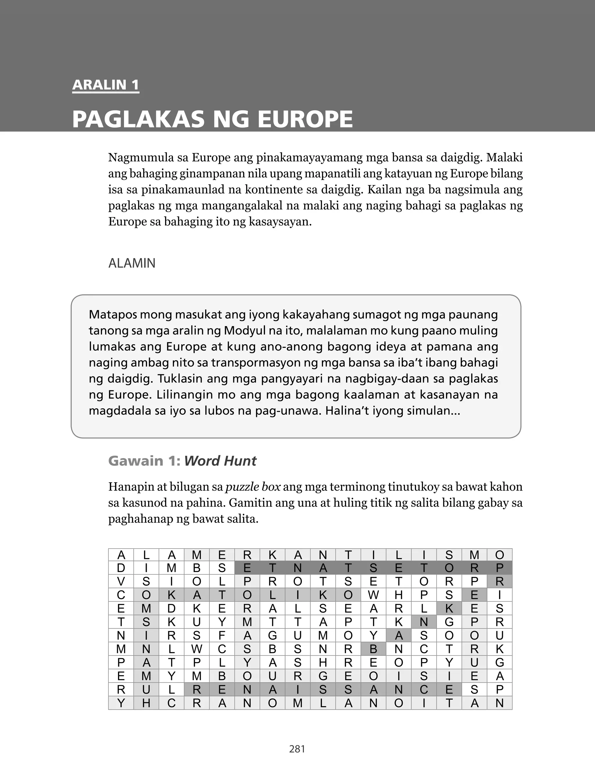281
Matapos mong masukat ang iyong kakayahang sumagot ng mga paunang
tanong sa mga aralin ng Modyul na ito, malalaman mo kung paano muling
lumakas ang Europe at kung ano-anong bagong ideya at pamana ang
naging ambag nito sa transpormasyon ng mga bansa sa iba’t ibang bahagi
ng daigdig. Tuklasin ang mga pangyayari na nagbigay-daan sa paglakas
ng Europe. Lilinangin mo ang mga bagong kaalaman at kasanayan na
magdadala sa iyo sa lubos na pag-unawa. Halina’t iyong simulan...
ARALIN 1
PAGLAKAS NG EUROPE
Nagmumula	sa	Europe	ang	pinakamayayamang	mga	bansa	sa	daigdig.	Malaki	
ang bahaging ginampanan nila upang mapanatili ang katayuan ng Europe bilang
isa sa pinakamaunlad na kontinente sa daigdig. Kailan nga ba nagsimula ang
paglakas ng mga mangangalakal na malaki ang naging bahagi sa paglakas ng
Europe sa bahaging ito ng kasaysayan.
ALAMIN
Gawain 1: Word Hunt
Hanapin at bilugan sa puzzle box ang mga terminong tinutukoy sa bawat kahon
sa kasunod na pahina. Gamitin ang una at huling titik ng salita bilang gabay sa
paghahanap ng bawat salita.
A L A M E R K A N T I L I S M O
D I M B S E T N A T S E T O R P
V S I O L P R O T S E T O R P R
C O K A T O L I K O W H P S E I
E M D K E R A L S E A R L K E S
T S K U Y M T T A P T K N G P R
N I R S F A G U M O Y A S O O U
M N L W C S B S N R B N C T R K
P A T P L Y A S H R E O P Y U G
E M Y M B O U R G E O I S I E A
R U L R E N A I S S A N C E S P
Y H C R A N O M L A N O I T A N
 