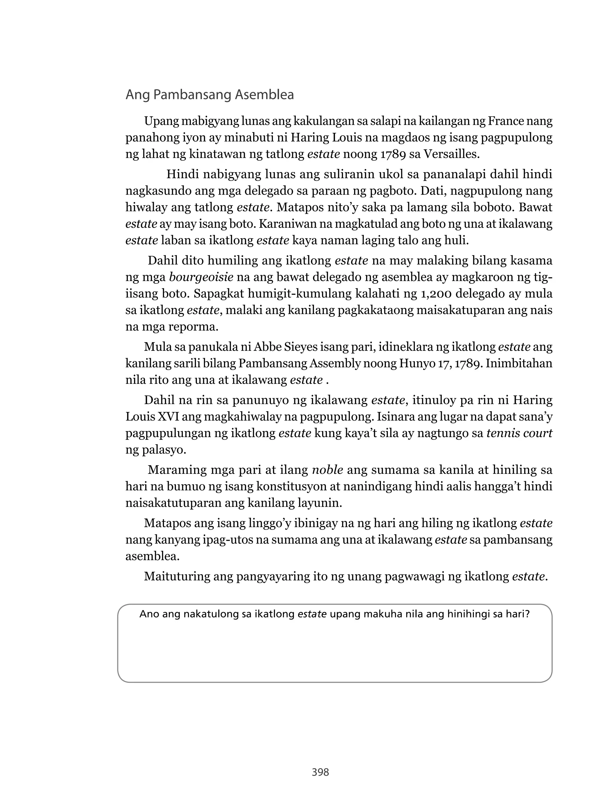 398
Ang Pambansang Asemblea
Upang mabigyang lunas ang kakulangan sa salapi na kailangan ng France nang
panahong iyon ay minabuti ni Haring Louis na magdaos ng isang pagpupulong
ng lahat ng kinatawan ng tatlong estate noong 1789 sa Versailles.
Hindi nabigyang lunas ang suliranin ukol sa pananalapi dahil hindi
nagkasundo ang mga delegado sa paraan ng pagboto. Dati, nagpupulong nang
hiwalay ang tatlong estate. Matapos nito’y saka pa lamang sila boboto. Bawat
estate ay may isang boto. Karaniwan na magkatulad ang boto ng una at ikalawang
estate laban sa ikatlong estate kaya naman laging talo ang huli.
Dahil dito humiling ang ikatlong estate na may malaking bilang kasama
ng mga bourgeoisie na ang bawat delegado ng asemblea ay magkaroon ng tig-
iisang boto. Sapagkat humigit-kumulang kalahati ng 1,200 delegado ay mula
sa ikatlong estate, malaki ang kanilang pagkakataong maisakatuparan ang nais
na mga reporma.
Mula sa panukala ni Abbe Sieyes isang pari, idineklara ng ikatlong estate ang
kanilang sarili bilang Pambansang Assembly noong Hunyo 17, 1789. Inimbitahan
nila rito ang una at ikalawang estate .
Dahil na rin sa panunuyo ng ikalawang estate, itinuloy pa rin ni Haring
Louis XVI ang magkahiwalay na pagpupulong. Isinara ang lugar na dapat sana’y
pagpupulungan ng ikatlong estate kung kaya’t sila ay nagtungo sa tennis court
ng palasyo.
Maraming mga pari at ilang noble ang sumama sa kanila at hiniling sa
hari na bumuo ng isang konstitusyon at nanindigang hindi aalis hangga’t hindi
naisakatutuparan ang kanilang layunin.
Matapos ang isang linggo’y ibinigay na ng hari ang hiling ng ikatlong estate
nang kanyang ipag-utos na sumama ang una at ikalawang estate sa pambansang
asemblea.
Maituturing ang pangyayaring ito ng unang pagwawagi ng ikatlong estate.
Ano ang nakatulong sa ikatlong estate upang makuha nila ang hinihingi sa hari?
 