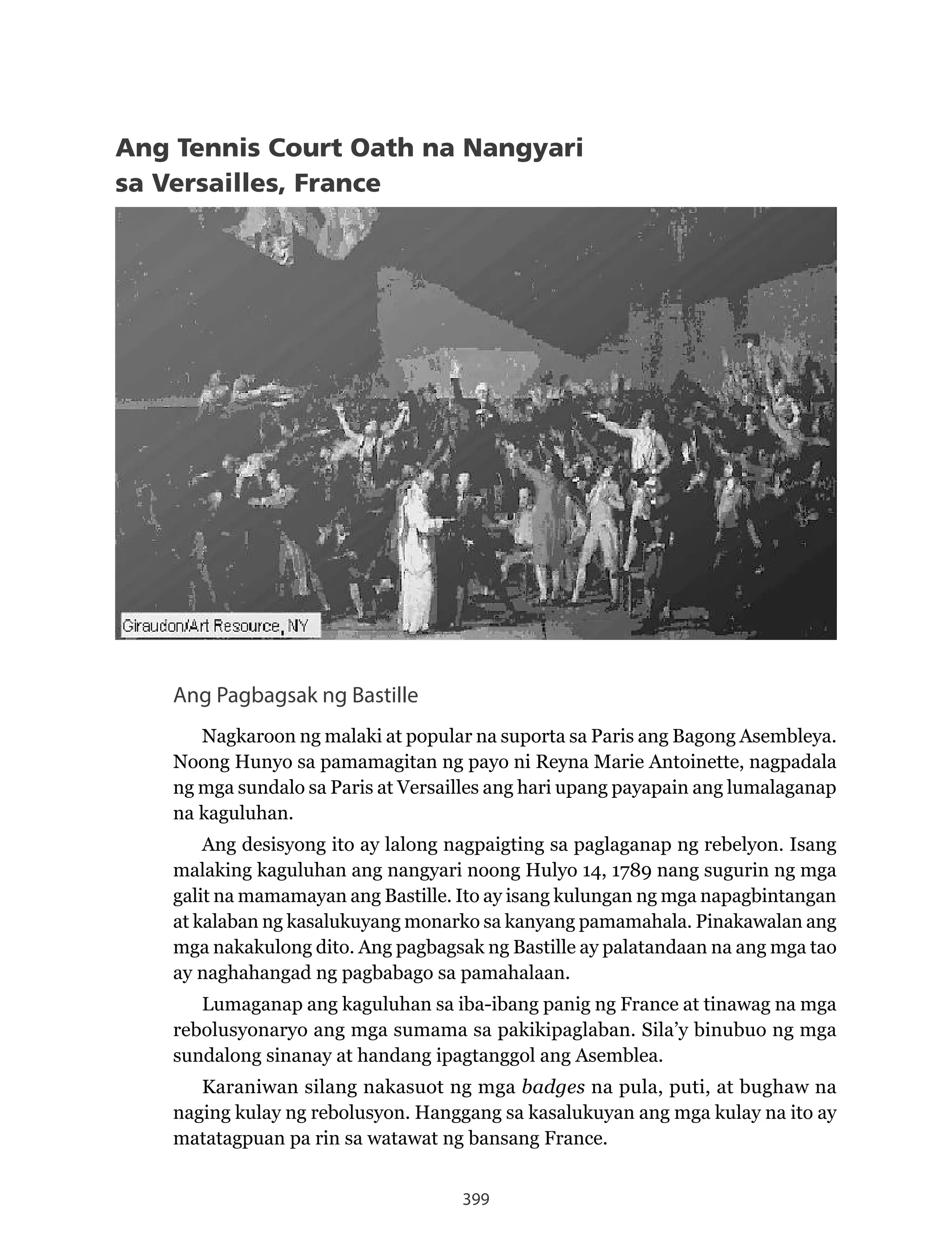 399
Ang Tennis Court Oath na Nangyari
sa Versailles, France
Ang Pagbagsak ng Bastille
Nagkaroon ng malaki at popular na suporta sa Paris ang Bagong Asembleya.
Noong Hunyo sa pamamagitan ng payo ni Reyna Marie Antoinette, nagpadala
ng mga sundalo sa Paris at Versailles ang hari upang payapain ang lumalaganap
na kaguluhan.
Ang desisyong ito ay lalong nagpaigting sa paglaganap ng rebelyon. Isang
malaking kaguluhan ang nangyari noong Hulyo 14, 1789 nang sugurin ng mga
galit na mamamayan ang Bastille. Ito ay isang kulungan ng mga napagbintangan
at kalaban ng kasalukuyang monarko sa kanyang pamamahala. Pinakawalan ang
mga nakakulong dito. Ang pagbagsak ng Bastille ay palatandaan na ang mga tao
ay naghahangad ng pagbabago sa pamahalaan.
Lumaganap ang kaguluhan sa iba-ibang panig ng France at tinawag na mga
rebolusyonaryo ang mga sumama sa pakikipaglaban. Sila’y binubuo ng mga
sundalong sinanay at handang ipagtanggol ang Asemblea.
Karaniwan silang nakasuot ng mga badges na pula, puti, at bughaw na
naging kulay ng rebolusyon. Hanggang sa kasalukuyan ang mga kulay na ito ay
matatagpuan pa rin sa watawat ng bansang France.
 