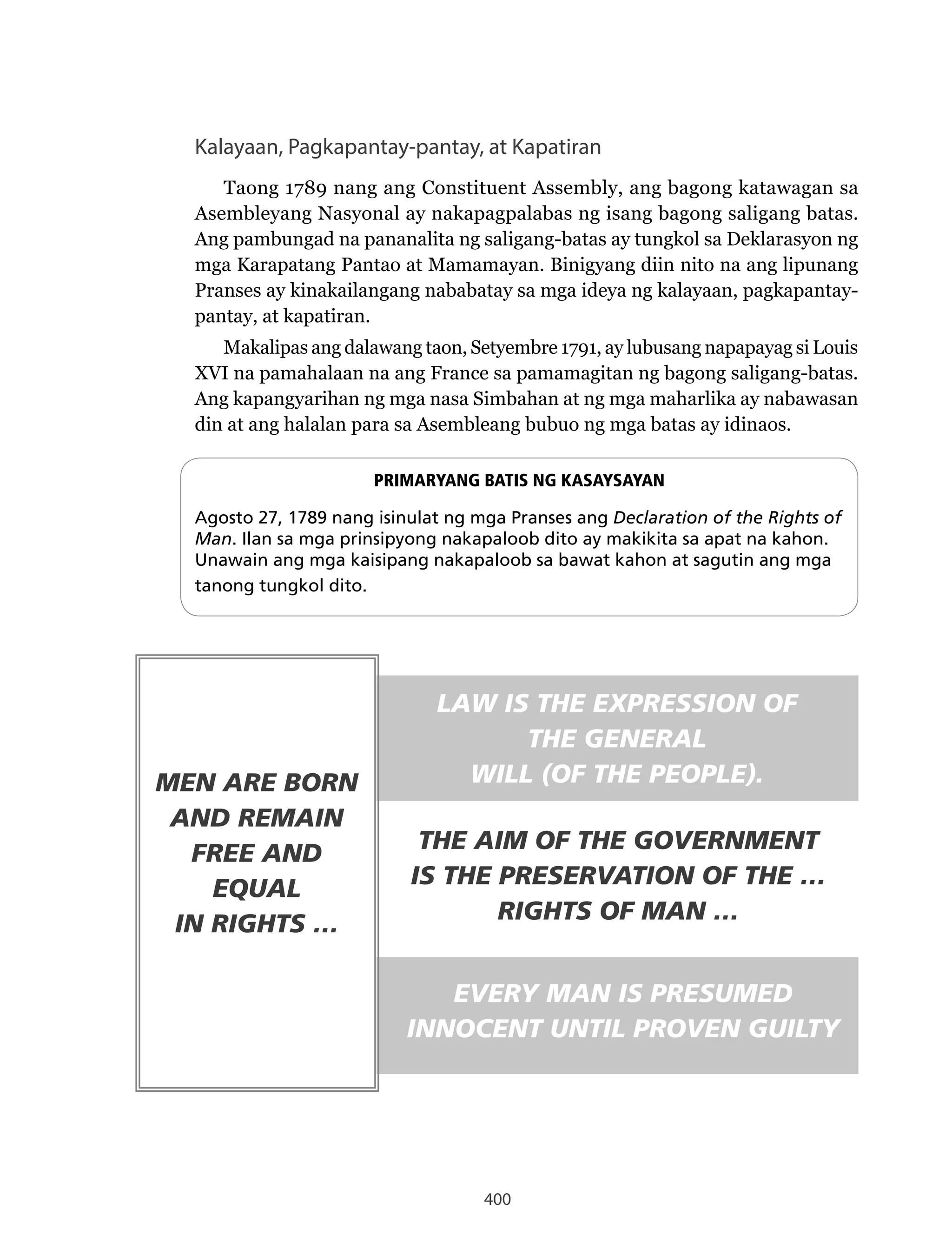400
Kalayaan, Pagkapantay-pantay, at Kapatiran
Taong 1789 nang ang Constituent Assembly, ang bagong katawagan sa
Asembleyang Nasyonal ay nakapagpalabas ng isang bagong saligang batas.
Ang pambungad na pananalita ng saligang-batas ay tungkol sa Deklarasyon ng
mga Karapatang Pantao at Mamamayan. Binigyang diin nito na ang lipunang
Pranses ay kinakailangang nababatay sa mga ideya ng kalayaan, pagkapantay-
pantay, at kapatiran.
Makalipas ang dalawang taon, Setyembre 1791, ay lubusang napapayag si Louis
XVI na pamahalaan na ang France sa pamamagitan ng bagong saligang-batas.
Ang kapangyarihan ng mga nasa Simbahan at ng mga maharlika ay nabawasan
din at ang halalan para sa Asembleang bubuo ng mga batas ay idinaos.
PRIMARYANG BATIS NG KASAYSAYAN
Agosto 27, 1789 nang isinulat ng mga Pranses ang Declaration of the Rights of
Man. Ilan sa mga prinsipyong nakapaloob dito ay makikita sa apat na kahon.
Unawain ang mga kaisipang nakapaloob sa bawat kahon at sagutin ang mga
tanong tungkol dito.
MEN ARE BORN
AND REMAIN
FREE AND
EQUAL
IN RIGHTS …
LAW IS THE EXPRESSION OF
THE GENERAL
WILL (OF THE PEOPLE).
THE AIM OF THE GOVERNMENT
IS THE PRESERVATION OF THE …
RIGHTS OF MAN …
EVERY MAN IS PRESUMED
INNOCENT UNTIL PROVEN GUILTY
 
