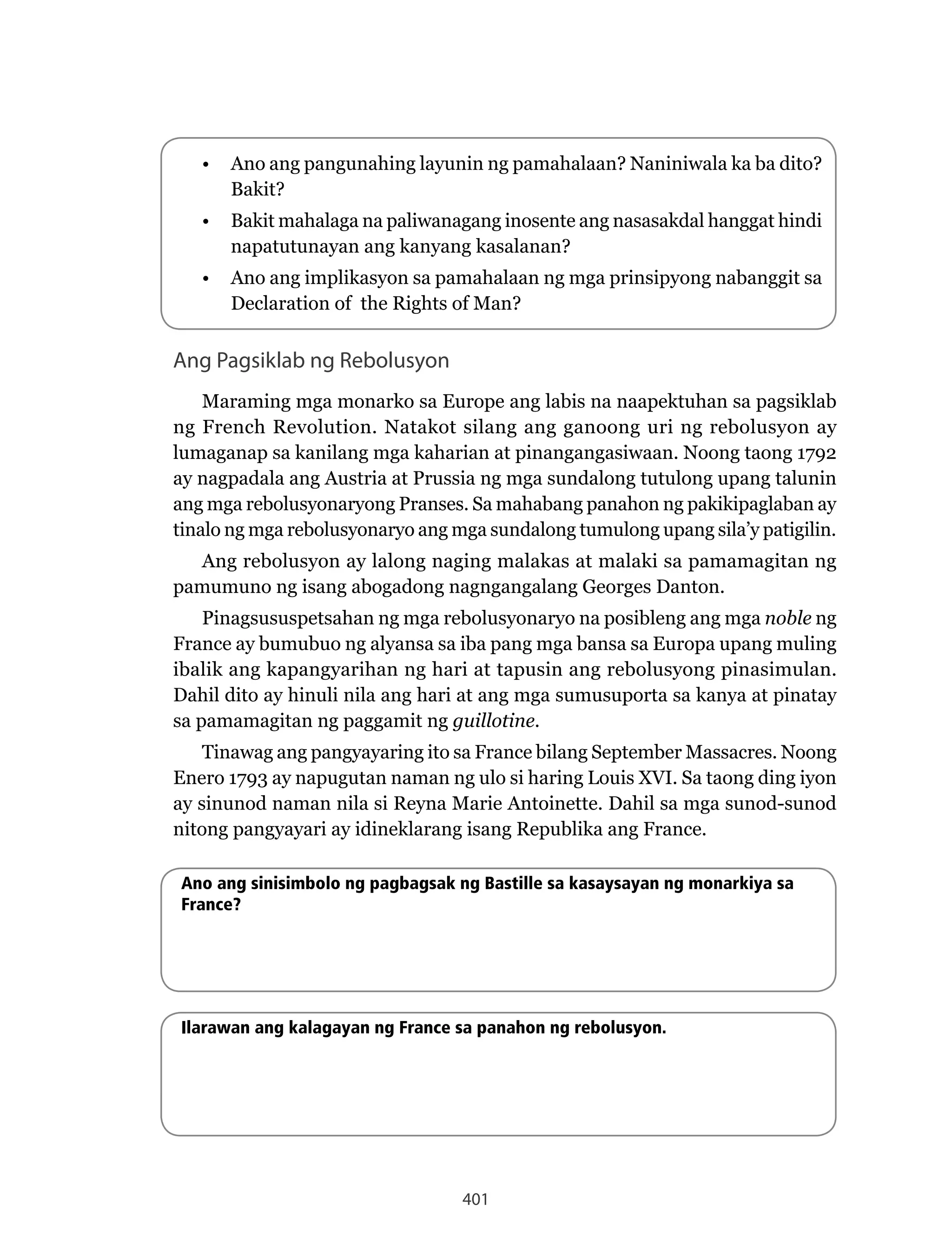 401
Ang Pagsiklab ng Rebolusyon
Maraming mga monarko sa Europe ang labis na naapektuhan sa pagsiklab
ng French Revolution. Natakot silang ang ganoong uri ng rebolusyon ay
lumaganap sa kanilang mga kaharian at pinangangasiwaan. Noong taong 1792
ay nagpadala ang Austria at Prussia ng mga sundalong tutulong upang talunin
ang mga rebolusyonaryong Pranses. Sa mahabang panahon ng pakikipaglaban ay
tinalo ng mga rebolusyonaryo ang mga sundalong tumulong upang sila’y patigilin.
Ang rebolusyon ay lalong naging malakas at malaki sa pamamagitan ng
pamumuno ng isang abogadong nagngangalang Georges Danton.
Pinagsususpetsahan ng mga rebolusyonaryo na posibleng ang mga noble ng
France ay bumubuo ng alyansa sa iba pang mga bansa sa Europa upang muling
ibalik ang kapangyarihan ng hari at tapusin ang rebolusyong pinasimulan.
Dahil dito ay hinuli nila ang hari at ang mga sumusuporta sa kanya at pinatay
sa pamamagitan ng paggamit ng guillotine.
Tinawag ang pangyayaring ito sa France bilang September Massacres. Noong
Enero 1793 ay napugutan naman ng ulo si haring Louis XVI. Sa taong ding iyon
ay sinunod naman nila si Reyna Marie Antoinette. Dahil sa mga sunod-sunod
nitong pangyayari ay idineklarang isang Republika ang France.
• Ano ang pangunahing layunin ng pamahalaan? Naniniwala ka ba dito?
Bakit?
• Bakit mahalaga na paliwanagang inosente ang nasasakdal hanggat hindi
napatutunayan ang kanyang kasalanan?
• Ano ang implikasyon sa pamahalaan ng mga prinsipyong nabanggit sa
Declaration of the Rights of Man?
Ano ang sinisimbolo ng pagbagsak ng Bastille sa kasaysayan ng monarkiya sa
France?
Ilarawan ang kalagayan ng France sa panahon ng rebolusyon.
 