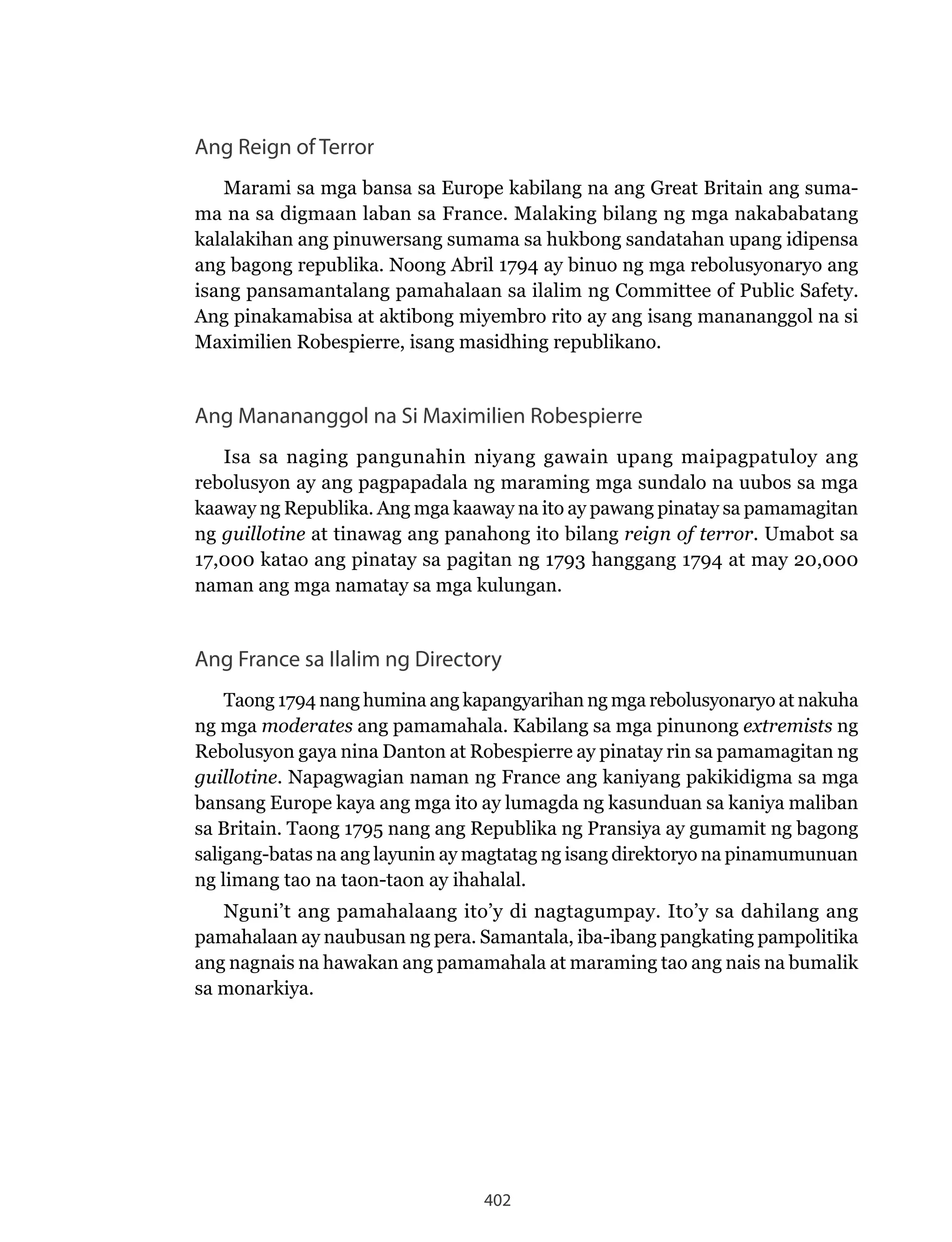 402
Ang Reign of Terror
Marami sa mga bansa sa Europe kabilang na ang Great Britain ang suma-
ma na sa digmaan laban sa France. Malaking bilang ng mga nakababatang
kalalakihan ang pinuwersang sumama sa hukbong sandatahan upang idipensa
ang bagong republika. Noong Abril 1794 ay binuo ng mga rebolusyonaryo ang
isang pansamantalang pamahalaan sa ilalim ng Committee of Public Safety.
Ang pinakamabisa at aktibong miyembro rito ay ang isang manananggol na si
Maximilien Robespierre, isang masidhing republikano.
Ang Manananggol na Si Maximilien Robespierre
Isa sa naging pangunahin niyang gawain upang maipagpatuloy ang
rebolusyon ay ang pagpapadala ng maraming mga sundalo na uubos sa mga
kaaway ng Republika. Ang mga kaaway na ito ay pawang pinatay sa pamamagitan
ng guillotine at tinawag ang panahong ito bilang reign of terror. Umabot sa
17,000 katao ang pinatay sa pagitan ng 1793 hanggang 1794 at may 20,000
naman ang mga namatay sa mga kulungan.
Ang France sa Ilalim ng Directory
Taong 1794 nang humina ang kapangyarihan ng mga rebolusyonaryo at nakuha
ng mga moderates ang pamamahala. Kabilang sa mga pinunong extremists ng
Rebolusyon gaya nina Danton at Robespierre ay pinatay rin sa pamamagitan ng
guillotine. Napagwagian naman ng France ang kaniyang pakikidigma sa mga
bansang Europe kaya ang mga ito ay lumagda ng kasunduan sa kaniya maliban
sa Britain. Taong 1795 nang ang Republika ng Pransiya ay gumamit ng bagong
saligang-batas na ang layunin ay magtatag ng isang direktoryo na pinamumunuan
ng limang tao na taon-taon ay ihahalal.
Nguni’t ang pamahalaang ito’y di nagtagumpay. Ito’y sa dahilang ang
pamahalaan ay naubusan ng pera. Samantala, iba-ibang pangkating pampolitika
ang nagnais na hawakan ang pamamahala at maraming tao ang nais na bumalik
sa monarkiya.
 