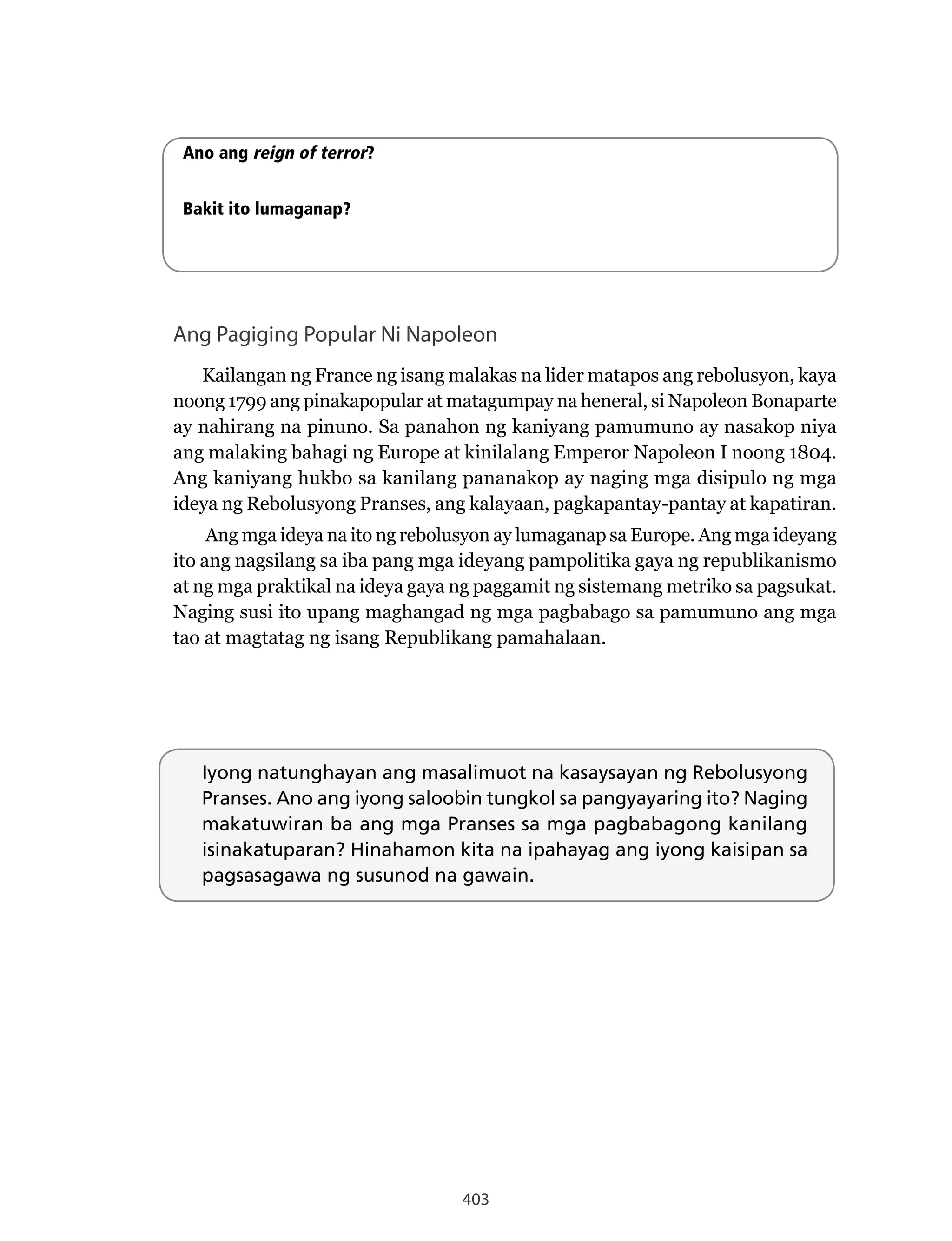 403
Ang Pagiging Popular Ni Napoleon
Kailangan ng France ng isang malakas na lider matapos ang rebolusyon, kaya
noong 1799 ang pinakapopular at matagumpay na heneral, si Napoleon Bonaparte
ay nahirang na pinuno. Sa panahon ng kaniyang pamumuno ay nasakop niya
ang malaking bahagi ng Europe at kinilalang Emperor Napoleon I noong 1804.
Ang kaniyang hukbo sa kanilang pananakop ay naging mga disipulo ng mga
ideya ng Rebolusyong Pranses, ang kalayaan, pagkapantay-pantay at kapatiran.
Ang mga ideya na ito ng rebolusyon ay lumaganap sa Europe. Ang mga ideyang
ito ang nagsilang sa iba pang mga ideyang pampolitika gaya ng republikanismo
at ng mga praktikal na ideya gaya ng paggamit ng sistemang metriko sa pagsukat.
Naging susi ito upang maghangad ng mga pagbabago sa pamumuno ang mga
tao at magtatag ng isang Republikang pamahalaan.
Iyong natunghayan ang masalimuot na kasaysayan ng Rebolusyong
Pranses. Ano ang iyong saloobin tungkol sa pangyayaring ito? Naging
makatuwiran ba ang mga Pranses sa mga pagbabagong kanilang
isinakatuparan? Hinahamon kita na ipahayag ang iyong kaisipan sa
pagsasagawa ng susunod na gawain.
Ano ang reign of terror?
Bakit ito lumaganap?
 