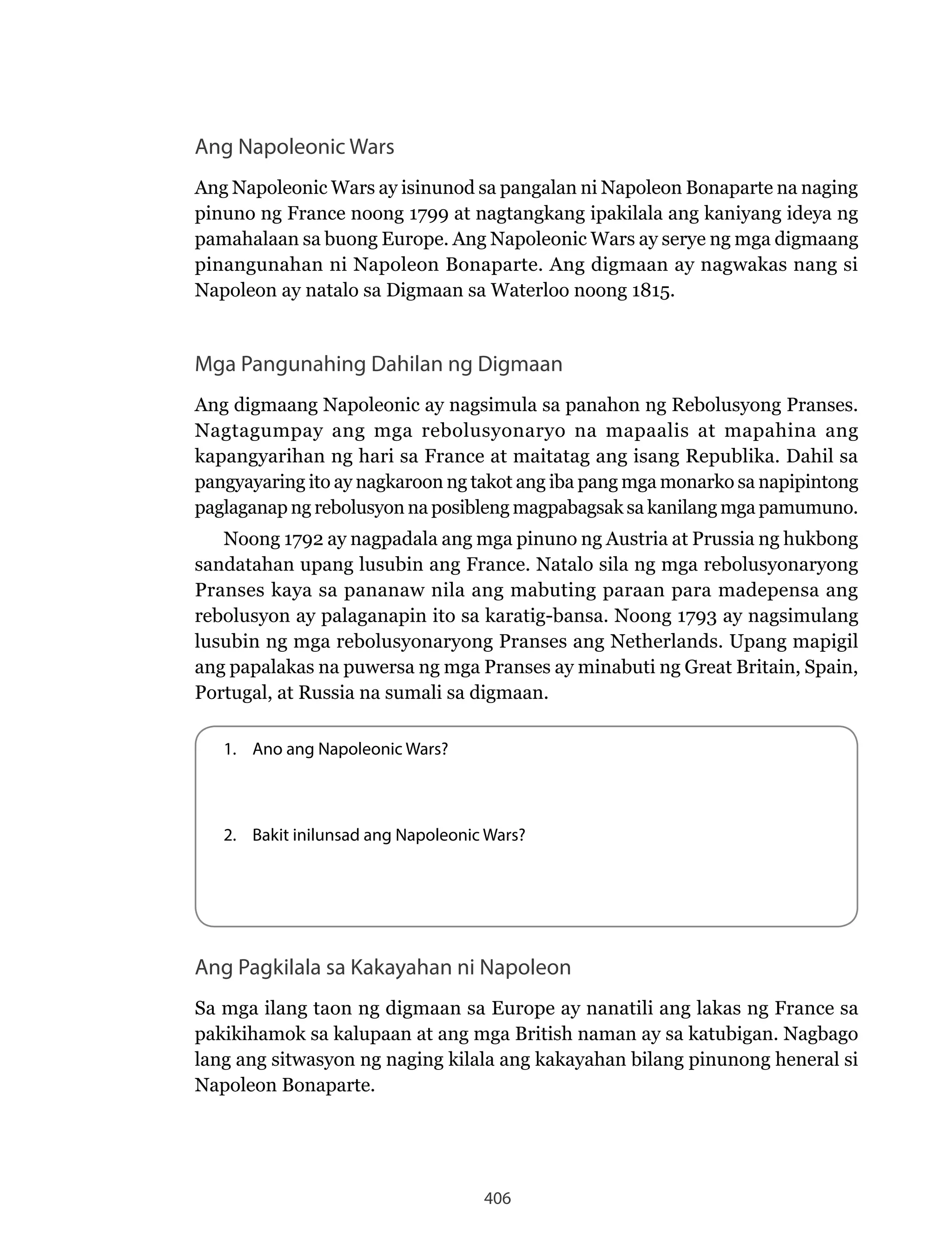 406
Ang Napoleonic Wars
Ang Napoleonic Wars ay isinunod sa pangalan ni Napoleon Bonaparte na naging
pinuno ng France noong 1799 at nagtangkang ipakilala ang kaniyang ideya ng
pamahalaan sa buong Europe. Ang Napoleonic Wars ay serye ng mga digmaang
pinangunahan ni Napoleon Bonaparte. Ang digmaan ay nagwakas nang si
Napoleon ay natalo sa Digmaan sa Waterloo noong 1815.
Mga Pangunahing Dahilan ng Digmaan
Ang digmaang Napoleonic ay nagsimula sa panahon ng Rebolusyong Pranses.
Nagtagumpay ang mga rebolusyonaryo na mapaalis at mapahina ang
kapangyarihan ng hari sa France at maitatag ang isang Republika. Dahil sa
pangyayaring ito ay nagkaroon ng takot ang iba pang mga monarko sa napipintong
paglaganap ng rebolusyon na posibleng magpabagsak sa kanilang mga pamumuno.
Noong 1792 ay nagpadala ang mga pinuno ng Austria at Prussia ng hukbong
sandatahan upang lusubin ang France. Natalo sila ng mga rebolusyonaryong
Pranses kaya sa pananaw nila ang mabuting paraan para madepensa ang
rebolusyon ay palaganapin ito sa karatig-bansa. Noong 1793 ay nagsimulang
lusubin ng mga rebolusyonaryong Pranses ang Netherlands. Upang mapigil
ang papalakas na puwersa ng mga Pranses ay minabuti ng Great Britain, Spain,
Portugal, at Russia na sumali sa digmaan.
1. Ano ang Napoleonic Wars?
2. Bakit inilunsad ang Napoleonic Wars?
Ang Pagkilala sa Kakayahan ni Napoleon
Sa mga ilang taon ng digmaan sa Europe ay nanatili ang lakas ng France sa
pakikihamok sa kalupaan at ang mga British naman ay sa katubigan. Nagbago
lang ang sitwasyon ng naging kilala ang kakayahan bilang pinunong heneral si
Napoleon Bonaparte.
 