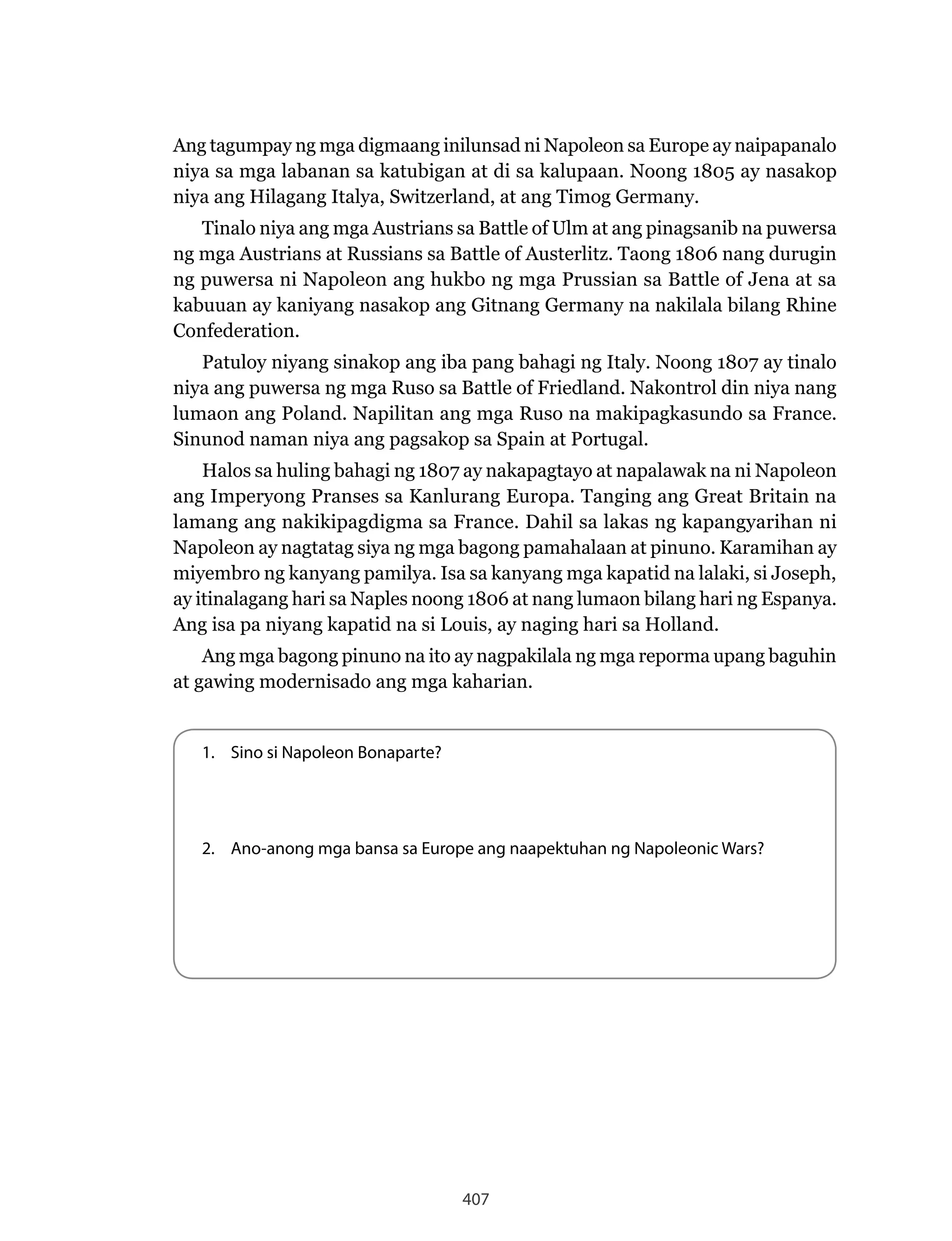 407
Ang tagumpay ng mga digmaang inilunsad ni Napoleon sa Europe ay naipapanalo
niya sa mga labanan sa katubigan at di sa kalupaan. Noong 1805 ay nasakop
niya ang Hilagang Italya, Switzerland, at ang Timog Germany.
Tinalo niya ang mga Austrians sa Battle of Ulm at ang pinagsanib na puwersa
ng mga Austrians at Russians sa Battle of Austerlitz. Taong 1806 nang durugin
ng puwersa ni Napoleon ang hukbo ng mga Prussian sa Battle of Jena at sa
kabuuan ay kaniyang nasakop ang Gitnang Germany na nakilala bilang Rhine
Confederation.
Patuloy niyang sinakop ang iba pang bahagi ng Italy. Noong 1807 ay tinalo
niya ang puwersa ng mga Ruso sa Battle of Friedland. Nakontrol din niya nang
lumaon ang Poland. Napilitan ang mga Ruso na makipagkasundo sa France.
Sinunod naman niya ang pagsakop sa Spain at Portugal.
Halos sa huling bahagi ng 1807 ay nakapagtayo at napalawak na ni Napoleon
ang Imperyong Pranses sa Kanlurang Europa. Tanging ang Great Britain na
lamang ang nakikipagdigma sa France. Dahil sa lakas ng kapangyarihan ni
Napoleon ay nagtatag siya ng mga bagong pamahalaan at pinuno. Karamihan ay
miyembro ng kanyang pamilya. Isa sa kanyang mga kapatid na lalaki, si Joseph,
ay itinalagang hari sa Naples noong 1806 at nang lumaon bilang hari ng Espanya.
Ang isa pa niyang kapatid na si Louis, ay naging hari sa Holland.
Ang mga bagong pinuno na ito ay nagpakilala ng mga reporma upang baguhin
at gawing modernisado ang mga kaharian.
1. Sino si Napoleon Bonaparte?
2. Ano-anong mga bansa sa Europe ang naapektuhan ng Napoleonic Wars?
 