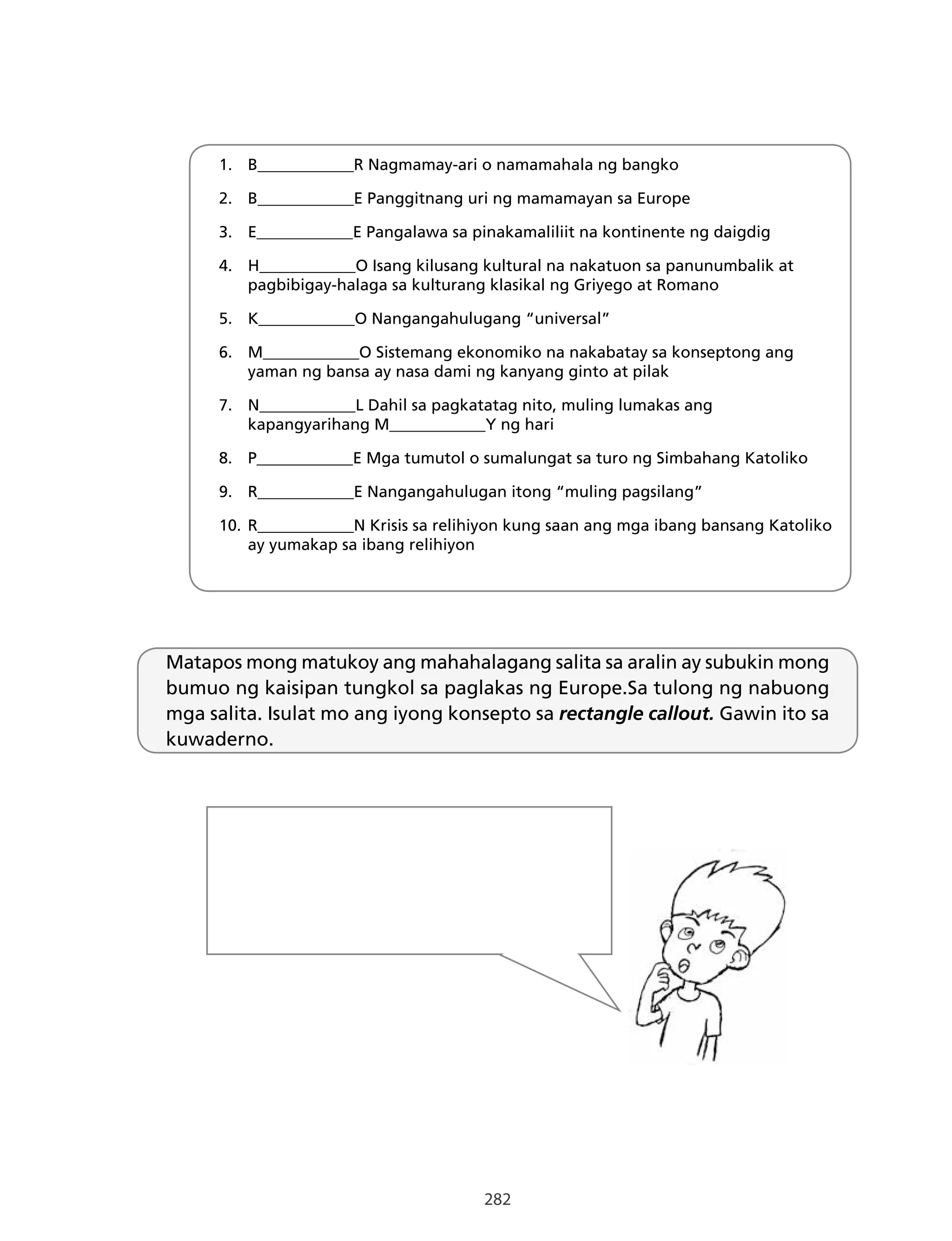 282
1. B____________R Nagmamay-ari o namamahala ng bangko
2. B____________E Panggitnang uri ng mamamayan sa Europe
3. E____________E Pangalawa sa pinakamaliliit na kontinente ng daigdig
4. H____________O Isang kilusang kultural na nakatuon sa panunumbalik at
pagbibigay-halaga sa kulturang klasikal ng Griyego at Romano
5. K____________O Nangangahulugang “universal”
6. M____________O Sistemang ekonomiko na nakabatay sa konseptong ang
yaman ng bansa ay nasa dami ng kanyang ginto at pilak
7. N____________L Dahil sa pagkatatag nito, muling lumakas ang
kapangyarihang M____________Y ng hari
8. P____________E Mga tumutol o sumalungat sa turo ng Simbahang Katoliko
9. R____________E Nangangahulugan itong “muling pagsilang”
10. R____________N Krisis sa relihiyon kung saan ang mga ibang bansang Katoliko
ay yumakap sa ibang relihiyon
Matapos mong matukoy ang mahahalagang salita sa aralin ay subukin mong
bumuo ng kaisipan tungkol sa paglakas ng Europe.Sa tulong ng nabuong
mga salita. Isulat mo ang iyong konsepto sa rectangle callout. Gawin ito sa
kuwaderno.
 
