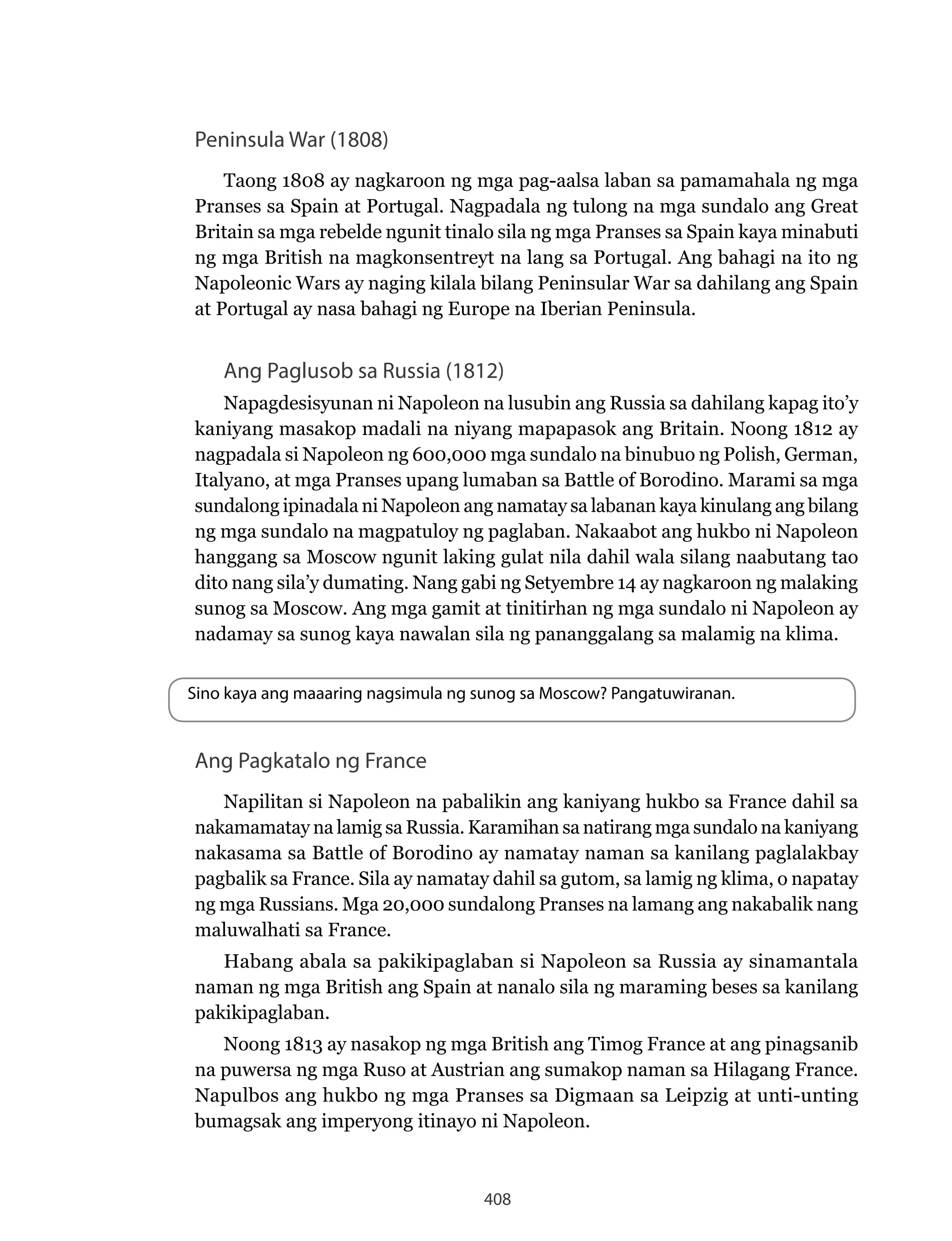 408
Peninsula War (1808)
Taong 1808 ay nagkaroon ng mga pag-aalsa laban sa pamamahala ng mga
Pranses sa Spain at Portugal. Nagpadala ng tulong na mga sundalo ang Great
Britain sa mga rebelde ngunit tinalo sila ng mga Pranses sa Spain kaya minabuti
ng mga British na magkonsentreyt na lang sa Portugal. Ang bahagi na ito ng
Napoleonic Wars ay naging kilala bilang Peninsular War sa dahilang ang Spain
at Portugal ay nasa bahagi ng Europe na Iberian Peninsula.
Ang Paglusob sa Russia (1812)
Napagdesisyunan ni Napoleon na lusubin ang Russia sa dahilang kapag ito’y
kaniyang masakop madali na niyang mapapasok ang Britain. Noong 1812 ay
nagpadala si Napoleon ng 600,000 mga sundalo na binubuo ng Polish, German,
Italyano, at mga Pranses upang lumaban sa Battle of Borodino. Marami sa mga
sundalong ipinadala ni Napoleon ang namatay sa labanan kaya kinulang ang bilang
ng mga sundalo na magpatuloy ng paglaban. Nakaabot ang hukbo ni Napoleon
hanggang sa Moscow ngunit laking gulat nila dahil wala silang naabutang tao
dito nang sila’y dumating. Nang gabi ng Setyembre 14 ay nagkaroon ng malaking
sunog sa Moscow. Ang mga gamit at tinitirhan ng mga sundalo ni Napoleon ay
nadamay sa sunog kaya nawalan sila ng pananggalang sa malamig na klima.
Sino kaya ang maaaring nagsimula ng sunog sa Moscow? Pangatuwiranan.
Ang Pagkatalo ng France
Napilitan si Napoleon na pabalikin ang kaniyang hukbo sa France dahil sa
nakamamatay na lamig sa Russia. Karamihan sa natirang mga sundalo na kaniyang
nakasama sa Battle of Borodino ay namatay naman sa kanilang paglalakbay
pagbalik sa France. Sila ay namatay dahil sa gutom, sa lamig ng klima, o napatay
ng mga Russians. Mga 20,000 sundalong Pranses na lamang ang nakabalik nang
maluwalhati sa France.
Habang abala sa pakikipaglaban si Napoleon sa Russia ay sinamantala
naman ng mga British ang Spain at nanalo sila ng maraming beses sa kanilang
pakikipaglaban.
Noong 1813 ay nasakop ng mga British ang Timog France at ang pinagsanib
na puwersa ng mga Ruso at Austrian ang sumakop naman sa Hilagang France.
Napulbos ang hukbo ng mga Pranses sa Digmaan sa Leipzig at unti-unting
bumagsak ang imperyong itinayo ni Napoleon.
 