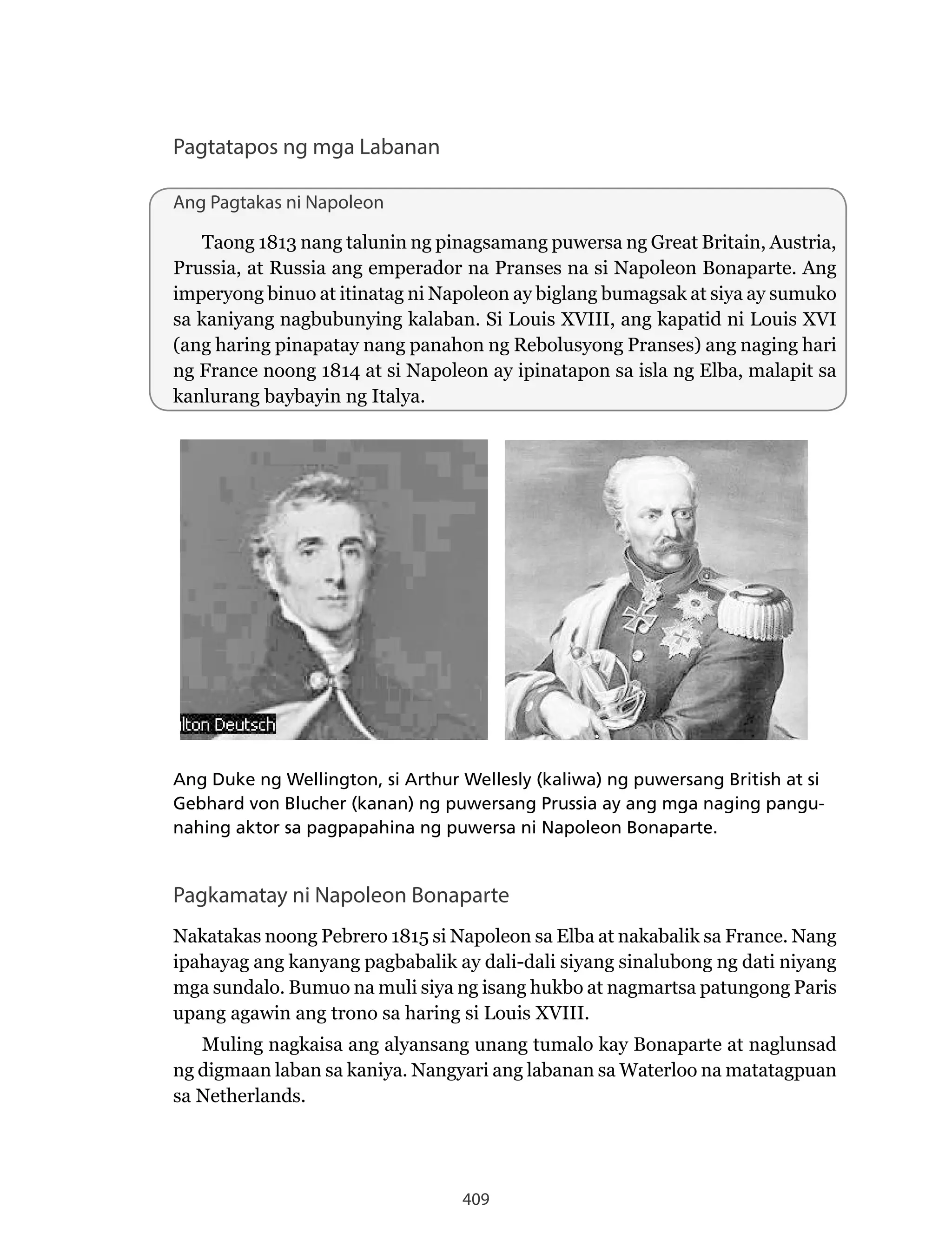 409
Pagtatapos ng mga Labanan
Ang Pagtakas ni Napoleon
Taong 1813 nang talunin ng pinagsamang puwersa ng Great Britain, Austria,
Prussia, at Russia ang emperador na Pranses na si Napoleon Bonaparte. Ang
imperyong binuo at itinatag ni Napoleon ay biglang bumagsak at siya ay sumuko
sa kaniyang nagbubunying kalaban. Si Louis XVIII, ang kapatid ni Louis XVI
(ang haring pinapatay nang panahon ng Rebolusyong Pranses) ang naging hari
ng France noong 1814 at si Napoleon ay ipinatapon sa isla ng Elba, malapit sa
kanlurang baybayin ng Italya.
Ang Duke ng Wellington, si Arthur Wellesly (kaliwa) ng puwersang British at si
Gebhard von Blucher (kanan) ng puwersang Prussia ay ang mga naging pangu-
nahing aktor sa pagpapahina ng puwersa ni Napoleon Bonaparte.
Pagkamatay ni Napoleon Bonaparte
Nakatakas noong Pebrero 1815 si Napoleon sa Elba at nakabalik sa France. Nang
ipahayag ang kanyang pagbabalik ay dali-dali siyang sinalubong ng dati niyang
mga sundalo. Bumuo na muli siya ng isang hukbo at nagmartsa patungong Paris
upang agawin ang trono sa haring si Louis XVIII.
Muling nagkaisa ang alyansang unang tumalo kay Bonaparte at naglunsad
ng digmaan laban sa kaniya. Nangyari ang labanan sa Waterloo na matatagpuan
sa Netherlands.
 