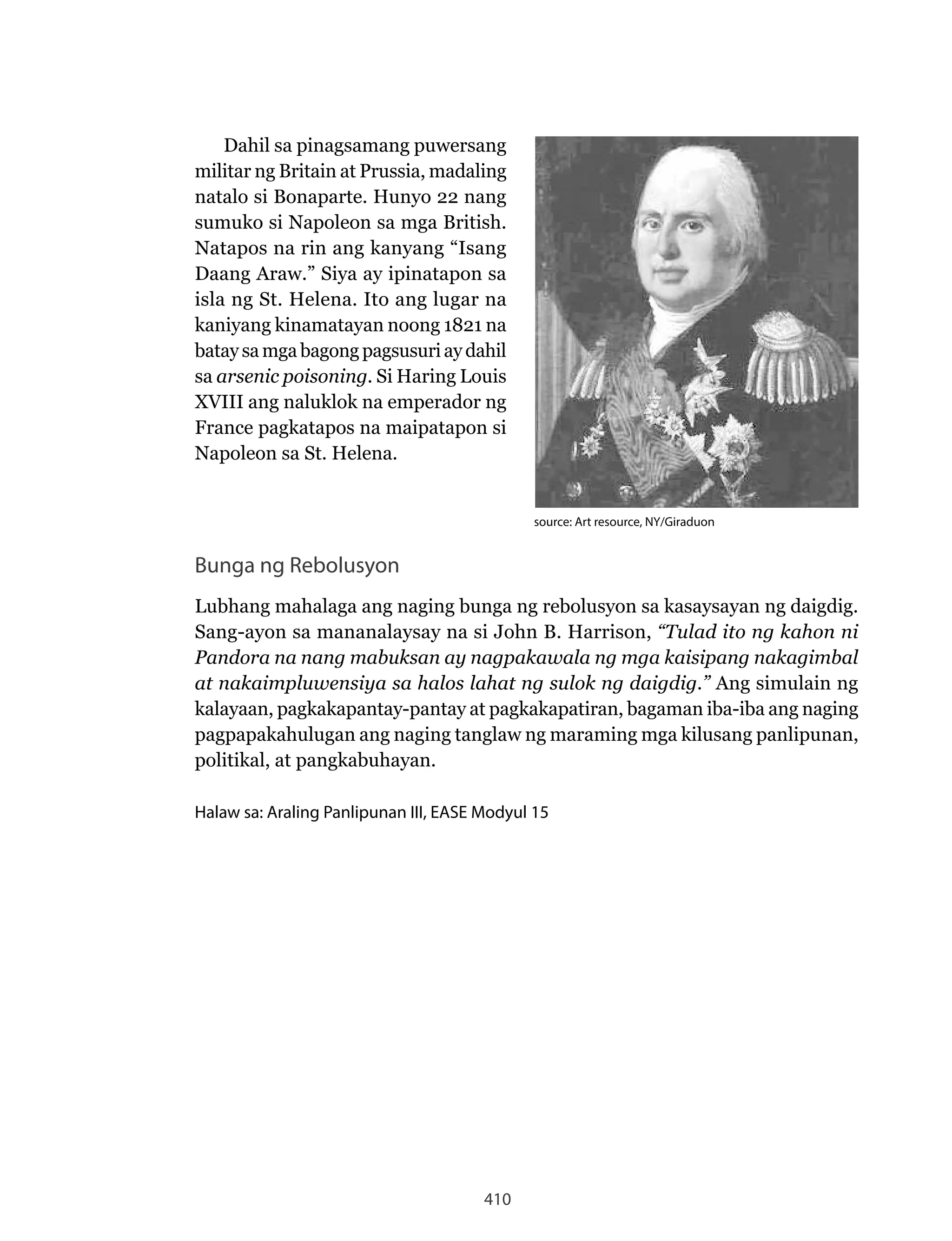 410
Dahil sa pinagsamang puwersang
militar ng Britain at Prussia, madaling
natalo si Bonaparte. Hunyo 22 nang
sumuko si Napoleon sa mga British.
Natapos na rin ang kanyang “Isang
Daang Araw.” Siya ay ipinatapon sa
isla ng St. Helena. Ito ang lugar na
kaniyang kinamatayan noong 1821 na
batay samgabagong pagsusuriay dahil
sa arsenic poisoning. Si Haring Louis
XVIII ang naluklok na emperador ng
France pagkatapos na maipatapon si
Napoleon sa St. Helena.
Bunga ng Rebolusyon
Lubhang mahalaga ang naging bunga ng rebolusyon sa kasaysayan ng daigdig.
Sang-ayon sa mananalaysay na si John B. Harrison, “Tulad ito ng kahon ni
Pandora na nang mabuksan ay nagpakawala ng mga kaisipang nakagimbal
at nakaimpluwensiya sa halos lahat ng sulok ng daigdig.” Ang simulain ng
kalayaan, pagkakapantay-pantay at pagkakapatiran, bagaman iba-iba ang naging
pagpapakahulugan ang naging tanglaw ng maraming mga kilusang panlipunan,
politikal, at pangkabuhayan.
Halaw sa: Araling Panlipunan III, EASE Modyul 15
source: Art resource, NY/Giraduon
 