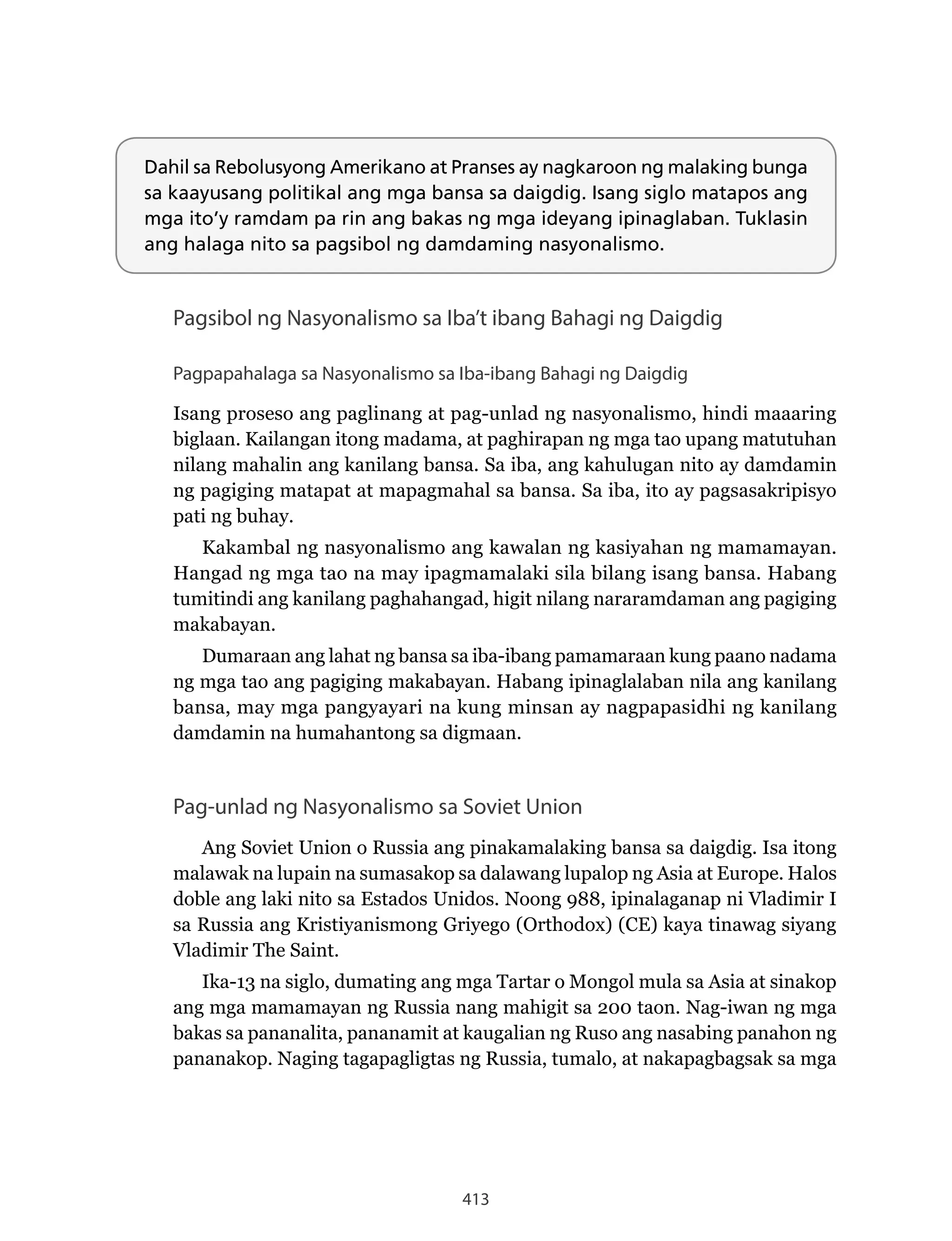 413
Dahil sa Rebolusyong Amerikano at Pranses ay nagkaroon ng malaking bunga
sa kaayusang politikal ang mga bansa sa daigdig. Isang siglo matapos ang
mga ito’y ramdam pa rin ang bakas ng mga ideyang ipinaglaban. Tuklasin
ang halaga nito sa pagsibol ng damdaming nasyonalismo.
Pagsibol ng Nasyonalismo sa Iba’t ibang Bahagi ng Daigdig
Pagpapahalaga sa Nasyonalismo sa Iba-ibang Bahagi ng Daigdig
Isang proseso ang paglinang at pag-unlad ng nasyonalismo, hindi maaaring
biglaan. Kailangan itong madama, at paghirapan ng mga tao upang matutuhan
nilang mahalin ang kanilang bansa. Sa iba, ang kahulugan nito ay damdamin
ng pagiging matapat at mapagmahal sa bansa. Sa iba, ito ay pagsasakripisyo
pati ng buhay.
Kakambal ng nasyonalismo ang kawalan ng kasiyahan ng mamamayan.
Hangad ng mga tao na may ipagmamalaki sila bilang isang bansa. Habang
tumitindi ang kanilang paghahangad, higit nilang nararamdaman ang pagiging
makabayan.
Dumaraan ang lahat ng bansa sa iba-ibang pamamaraan kung paano nadama
ng mga tao ang pagiging makabayan. Habang ipinaglalaban nila ang kanilang
bansa, may mga pangyayari na kung minsan ay nagpapasidhi ng kanilang
damdamin na humahantong sa digmaan.
Pag-unlad ng Nasyonalismo sa Soviet Union
Ang Soviet Union o Russia ang pinakamalaking bansa sa daigdig. Isa itong
malawak na lupain na sumasakop sa dalawang lupalop ng Asia at Europe. Halos
doble ang laki nito sa Estados Unidos. Noong 988, ipinalaganap ni Vladimir I
sa Russia ang Kristiyanismong Griyego (Orthodox) (CE) kaya tinawag siyang
Vladimir The Saint.
Ika-13 na siglo, dumating ang mga Tartar o Mongol mula sa Asia at sinakop
ang mga mamamayan ng Russia nang mahigit sa 200 taon. Nag-iwan ng mga
bakas sa pananalita, pananamit at kaugalian ng Ruso ang nasabing panahon ng
pananakop. Naging tagapagligtas ng Russia, tumalo, at nakapagbagsak sa mga
 