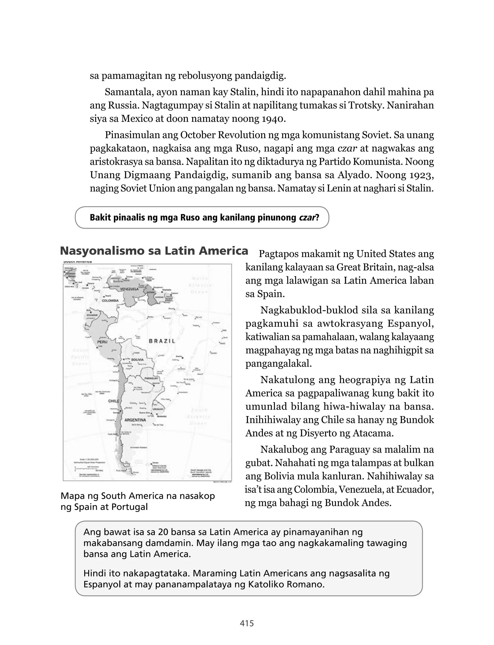 415
sa pamamagitan ng rebolusyong pandaigdig.
Samantala, ayon naman kay Stalin, hindi ito napapanahon dahil mahina pa
ang Russia. Nagtagumpay si Stalin at napilitang tumakas si Trotsky. Nanirahan
siya sa Mexico at doon namatay noong 1940.
Pinasimulan ang October Revolution ng mga komunistang Soviet. Sa unang
pagkakataon, nagkaisa ang mga Ruso, nagapi ang mga czar at nagwakas ang
aristokrasya sa bansa. Napalitan ito ng diktadurya ng Partido Komunista. Noong
Unang Digmaang Pandaigdig, sumanib ang bansa sa Alyado. Noong 1923,
naging Soviet Union ang pangalan ng bansa. Namatay si Lenin at naghari si Stalin.
Bakit pinaalis ng mga Ruso ang kanilang pinunong czar?
Nasyonalismo sa Latin America Pagtapos makamit ng United States ang
kanilang kalayaan sa Great Britain, nag-alsa
ang mga lalawigan sa Latin America laban
sa Spain.
Nagkabuklod-buklod sila sa kanilang
pagkamuhi sa awtokrasyang Espanyol,
katiwalian sa pamahalaan, walang kalayaang
magpahayag ng mga batas na naghihigpit sa
pangangalakal.
Nakatulong ang heograpiya ng Latin
America sa pagpapaliwanag kung bakit ito
umunlad bilang hiwa-hiwalay na bansa.
Inihihiwalay ang Chile sa hanay ng Bundok
Andes at ng Disyerto ng Atacama.
Nakalubog ang Paraguay sa malalim na
gubat. Nahahati ng mga talampas at bulkan
ang Bolivia mula kanluran. Nahihiwalay sa
isa’t isa ang Colombia, Venezuela, at Ecuador,
ng mga bahagi ng Bundok Andes.
Mapa ng South America na nasakop
ng Spain at Portugal
Ang bawat isa sa 20 bansa sa Latin America ay pinamayanihan ng
makabansang damdamin. May ilang mga tao ang nagkakamaling tawaging
bansa ang Latin America.
Hindi ito nakapagtataka. Maraming Latin Americans ang nagsasalita ng
Espanyol at may pananampalataya ng Katoliko Romano.
http://www.freepicture album.blogspot.com
 
